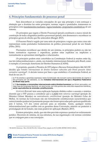 31
4. Princípios fundamentais do processo penal
Sem desconhecer as variadas concepções do que seja princípio e sem esmiuçar a
distinção que a doutrina faz entre princípios, normas, regras e postulados, tomaremos os
princípios como mandamentos nucleares, regras fundantes, proposições constitutivas de um
sistema.
Os princípios que regem o Direito Processual (penal) constituem o marco inicial de
construção de toda a dogmática jurídico-processual (penal), sem desmerecer e reconhecer os
princípios gerais do direito que lhe antecedem (Rangel, 2017).
O Processo Penal é regido por uma série de princípios e regras que outra coisa não
representam senão postulados fundamentais da política processual penal de um Estado
(Filho, 2011).
Precisamos reconhecer que dentro de um sistema, os princípios podem ou não ter
fontes normativas expressas e específicas, podem estar explícitos ou implícitos e
normalmente se apresentam interligados e relacionados.
Os princípios podem estar concebidos na Constituição Federal (e muitos estão lá),
nas leis infraconstitucionais e, ainda, nos tratados internacionais firmados pelo Brasil, como
é exemplo a Convenção Americana de Direitos Humanos (CADH).
A propósito, quando o Plenário do STF julgou o Recurso Extraordinário 466.343/SP,
decidiu que tratados internacionais de direitos humanos subscritos pelo Brasil possuem status
normativo supralegal4. A decisão tomou por base o que estabelece a Constituição Federal, ao
final do seu art. 5º:
§ 2º Os direitos e garantias expressos nesta Constituição não excluem outros decorrentes do regime e
dos princípios por ela adotados, ou dos tratados internacionais em que a República Federativa
do Brasil seja parte.
§ 3º Os tratados e convenções internacionais sobre direitos humanos que forem aprovados, em
cada Casa do Congresso Nacional, em dois turnos, por três quintos dos votos dos respectivos membros,
serão equivalentes às emendas constitucionais.
GUSTAVO BADARÓ tem uma explicação bastante didática sobre o assunto e sintetiza
dizendo que o STF passou a considerar que a CADH tem natureza supralegal (posição do
Ministro Gilmar Mendes) ou materialmente constitucional (posição do Ministro Celso de
Mello). As normas da Convenção não são formalmente constitucionais (característica que
outros tratados podem ter) justamente porque não foram aprovadas pelo quórum qualificado
(em 2 turnos, 3/5 dos votos) previsto para as emendas. Assim, qualquer norma
infraconstitucional que conflite com as garantias dessa Convenção, anterior ou posterior à
promulgação de tal tratado, não mais poderá ter aplicação (Badaró, 2017).
Existem princípios, ainda, que não têm previsão expressa e pontual no ordenamento
jurídico. Decorrem do sistema, da sua estrutura, da sua organização e de normas correlatas
que se conjugam para a sua concepção.
4 RE 466343, Relator(a): Min. CEZAR PELUSO, Tribunal Pleno, julgado em 03/12/2008, REPERCUSSÃO GERAL.
Leonardo Ribas Tavares
Aula 00
Direito Processual Penal p/ Promotor de Justiça 2019 (Curso Regular)
www.estrategiaconcursos.com.br
0
00000000000 - DEMO
 