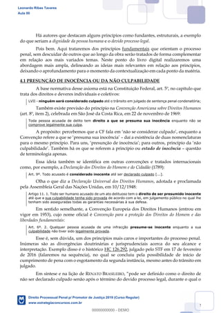 32
Há autores que destacam alguns princípios como fundantes, estruturais, a exemplo
do que seriam a dignidade da pessoa humana e o devido processo legal.
Pois bem. Aqui trataremos dos princípios fundamentais que orientam o processo
penal, sem descuidar de outros que ao longo da obra serão tratados de forma complementar
em relação aos mais variados temas. Neste ponto do livro digital realizaremos uma
abordagem mais ampla, delineando as ideias mais relevantes em relação aos princípios,
deixando o aprofundamento para o momento da contextualização em cada ponto da matéria.
4.1 PRESUNÇÃO DE INOCÊNCIA OU DA NÃO CULPABILIDADE
A base normativa desse axioma está na Constituição Federal, art. 5º, no capítulo que
trata dos direitos e deveres individuais e coletivos:
LVII - ninguém será considerado culpado até o trânsito em julgado de sentença penal condenatória;
Também existe previsão do princípio na Convenção Americana sobre Direitos Humanos
(art. 8º, item 2), celebrada em São José da Costa Rica, em 22 de novembro de 1969:
Toda pessoa acusada de delito tem direito a que se presuma sua inocência enquanto não se
comprove legalmente sua culpa.
A propósito: percebemos que a CF fala em
C daí a existência de duas nomenclaturas
para o mesmo princípio. Para uns, ,
culpabilidade Também há os que se referem a princípio ou estado de inocência questão
de terminologia apenas.
Essa ideia também se identifica em outras convenções e tratados internacionais
como, por exemplo, a Declaração dos Direitos do Homem e do Cidadão (1789):
Art. 9º. Todo acusado é considerado inocente até ser declarado culpado [...].
Olha o que diz a Declaração Universal dos Direitos Humanos, adotada e proclamada
pela Assembleia Geral das Nações Unidas, em 10/12/1948:
Artigo 11. 1. Todo ser humano acusado de um ato delituoso tem o direito de ser presumido inocente
até que a sua culpabilidade tenha sido provada de acordo com a lei, em julgamento público no qual lhe
tenham sido asseguradas todas as garantias necessárias à sua defesa.
Em sentido semelhante, a Convenção Europeia dos Direitos Humanos (entrou em
vigor em 1953), cujo nome oficial é Convenção para a proteção dos Direitos do Homem e das
liberdades fundamentais:
Art. 6º. 2. Qualquer pessoa acusada de uma infracção presume-se inocente enquanto a sua
culpabilidade não tiver sido legalmente provada.
Esse é, sem dúvida, um dos princípios mais caros e importantes do processo penal.
Inúmeras são as divergências doutrinárias e jurisprudenciais acerca do seu alcance e
interpretação. Exemplo disso é o histórico HC 126.292, julgado pelo STF em 17 de fevereiro
de 2016 (falaremos na sequência), no qual se concluiu pela possibilidade de início de
cumprimento de pena com o esgotamento da segunda instância, mesmo antes do trânsito em
julgado.
Em síntese e na lição de RENATO BRASILEIRO
não ser declarado culpado senão após o término do devido processo legal, durante o qual o
Leonardo Ribas Tavares
Aula 00
Direito Processual Penal p/ Promotor de Justiça 2019 (Curso Regular)
www.estrategiaconcursos.com.br
0
00000000000 - DEMO
 