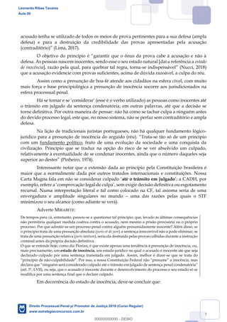 33
acusado tenha se utilizado de todos os meios de prova pertinentes para a sua defesa (ampla
defesa) e para a destruição da credibilidade das provas apresentadas pela acusação
(contraditório) (Lima, 2017).
O objetivo do princípio
defesa. As pessoas nascem inocentes, sendo esse o seu estado natural [daí a referência a estado
de inocência], razão pela qual, para quebrar tal regra, torna- (Nucci, 2018)
que a acusação evidencie com provas suficientes, acima de dúvida razoável, a culpa do réu.
Assim como a presunção de boa-fé atende aos cidadãos na esfera cível, com muito
mais força e base principiológica a presunção de inocência socorre aos jurisdicionados na
esfera processual penal.
Há se tomar
o trânsito em julgado da sentença condenatória; em outras palavras, até que a decisão se
torne definitiva. Por outra maneira de pensar: não há como se tachar culpa a ninguém antes
do devido processo legal, este que, no nosso sistema, não se perfaz sem contraditório e ampla
defesa.
Na lição de tradicionais juristas portugueses, não há qualquer fundamento lógico-
jurídico para a presunção de inocência do arguido (réu). -se tão só de um princípio
com um fundamento político, fruto de uma evolução da sociedade e uma conquista da
civilização. Princípio que se traduz na opção do risco de se ver absolvido um culpado,
relativamente à eventualidade de se condenar inocentes, ainda que o número daqueles seja
(Pinheiro, 1974).
Interessante notar que a extensão dada ao princípio pela Constituição brasileira é
maior que a normalmente dada por outros tratados internacionais e constituições. Nossa
até o trânsito em julgado
recursal. Numa interpretação literal e tal como colocado na CF, tal axioma seria de uma
envergadura e amplitude singulares no mundo uma das razões pelas quais o STF
minimizou o seu alcance (como adiante se verá).
Adverte MIRABETE:
De tempos para cá, entretanto, passou-se a questionar tal princípio, que, levado às últimas consequências
não permitiria qualquer medida coativa contra o acusado, nem mesmo a prisão provisória ou o próprio
processo. Por que admitir-se um processo penal contra alguém presumidamente inocente? Além disso, se
o princípio trata de uma presunção absoluta (juris et de jure) a sentença irrecorrível não a pode eliminar; se
trata de uma presunção relativa (juris tantum), seria ela destruída pelas provas colhidas durante a instrução
criminal antes da própria decisão definitiva.
O que se entende hoje, como diz Florian, é que existe apenas uma tendência à presunção de inocência, ou,
mais precisamente, um estado de inocência, um estado jurídico no qual o acusado é inocente até que seja
declarado culpado por uma sentença transitada em julgado. Assim, melhor é dizer-se que se trata do
-
(art. 5º, LVII), ou seja, que o acusado é inocente durante o desenvolvimento do processo e seu estado só se
modifica por uma sentença final que o declare culpado.
Em decorrência do estado de inocência, deve-se concluir que:
Leonardo Ribas Tavares
Aula 00
Direito Processual Penal p/ Promotor de Justiça 2019 (Curso Regular)
www.estrategiaconcursos.com.br
0
00000000000 - DEMO
 