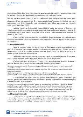 34
a) a restrição à liberdade do acusado antes da sentença definitiva só deve ser admitida a título
de medida cautelar, por necessidade, segundo estabelece a lei processual;
b) o réu não tem o dever de provar sua inocência cabe ao acusador comprovar a sua culpa;
c) para
responsável pelo delito, bastando, para a absolvição, a dúvida a respeito da sua culpa (in
dubio pro reo) (Mirabete, 2005).
Aliás, a presunção de inocência é um princípio muito atrelado ao in dubio pro reo.
o primeiro mais compreensivo e englobando o segundo nascem de
uma óptica idêntica de encarar o arguido e têm os seus reflexos em especial no ônus da
(Lima, 2017).
Conforme boa parte da doutrina, do princípio da presunção de inocência derivam
duas regras fundamentais: a regra probatória (também conhecida como regra do juízo) e a regra
de tratamento.
4.1.1 Regra probatória
Aqui se verifica a nítida vinculação com o in dubio pro reo. A parte acusadora tem o
ônus de demonstrar e comprovar a culpa do acusado, acima de qualquer dúvida razoável.
Não é o réu que tem de demonstrar que é inocente; ao contrário, é a acusação que tem de
provar que ele praticou o fato imputado.
A fórmula inversa (e não aceita) a essa regra seria: ao acusado incumbe demonstrar
sua inocência, fazendo prova negativa das faltas que lhe são imputadas.
Citando ANTÔNIO MAGALHÃES GOMES FILHO, em passagem bastante sintética e
pontual, RENATO BRASILEIRO traz os consectários dessa regra probatória:
a) a incumbência do acusador de demonstrar a culpabilidade do acusado (pertence-lhe com exclusividade
o ônus dessa prova);
b) a necessidade de comprovar a existência dos fatos imputados, não de demonstrar a inconsistência das
desculpas do acusado;
c) tal comprovação deve ser feita legalmente (conforme o devido processo legal);
d) impossibilidade de se obrigar o acusado a colaborar na apuração dos fatos (daí o seu direito ao silêncio).
É máxima que tem de ser utilizada quando da apreciação da prova, de maneira que
sempre que houver dúvida razoável, o caminho político previamente determinado pela
Constituição será o da absolvição.
O in dubio pro reo só incide até o trânsito em julgado de sentença penal condenatória. Portanto, na revisão
criminal, que pressupõe o trânsito em julgado se sentença penal condenatória ou absolutória imprópria,
não há falar em in dubio pro reo, mas sim em in dubio contra reum. O ônus da prova quanto às hipóteses que
autorizam a revisão criminal (CPP, art. 621) recai única e exclusivamente sobre o postulante, razão pela
qual, no caso de dúvida, deverá o Tribunal julgar improcedente o pedido revisional (Lima, 2017).
4.1.2 Regra de tratamento
A ideia é que, independentemente da inicial convicção que a prisão, as circunstâncias
e as condições pessoais do réu/indiciado/suspeito possam trazer sobre sua autoria e culpa,
necessariamente ele deve ser tido e tratado como se inocente fosse.
Leonardo Ribas Tavares
Aula 00
Direito Processual Penal p/ Promotor de Justiça 2019 (Curso Regular)
www.estrategiaconcursos.com.br
0
00000000000 - DEMO
 