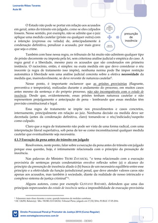 35
O Estado não pode se portar em relação aos acusados
em geral, antes do trânsito em julgado, como se eles culpados
fossem. Nesse sentido, por exemplo, não se admite que o juiz
aplique uma medida cautelar (prisão ou qualquer outra) com
a intenção (expressa ou velada) de, antecipadamente à
condenação definitiva, penalizar o acusado, por mais grave
que seja o crime.
Também com base nessa regra, os tribunais de há muito não admitem qualquer tipo
de prisão decorrente ou imposta pela lei, sem criteriosa análise judicial e empírica do caso. A
regra geral é a liberdade, mesmo para os acusados que são condenados em primeira
instância. O raciocínio, então, é simples: na exata medida em que devo considerar o réu
inocente (a regra de tratamento isso impõe), nenhuma norma pode lhe impor restrição
automática à liberdade sem uma análise judicial concreta sobre a efetiva necessidade da
medida que, inarredavelmente, se deve revestir de natureza cautelar5.
Nesse ponto, é importante esclarecer que as prisões provisórias (flagrante,
preventiva e temporária), realizadas durante o andamento do processo, em muitos casos
antes mesmo da sentença e do próprio processo, não são incompatíveis com o estado de
inocência. Desde que, evidentemente, essas prisões tenham natureza cautelar e não
representem prejulgamento e antecipação de pena - lembrando que essas medidas têm
previsão constitucional e legal.
Essa regra de tratamento se impõe nos procedimentos e casos concretos,
internamente, principalmente em relação ao juiz. Nenhuma decisão ou medida deve ser
decretada (antes da condenação definitiva, claro) tomando-se o réu/indiciado/suspeito
como culpado.
Claro que a regra de tratamento não pode ser vista de uma forma radical, com uma
interpretação literal superlativa, sob pena de ter-se como inconstitucional qualquer medida
cautelar que eventualmente seja necessária.
4.1.3 Execução da pena antes do trânsito em julgado
Resolvemos, neste ponto, falar sobre a execução da pena antes do trânsito em julgado
porque essa questão, hoje, é intimamente relacionada com o princípio da presunção de
inocência.
Nas palavras do Ministro TEORI ZAVASCKI
provisória de sentenças penais condenatórias envolve reflexão sobre (a) o alcance do
princípio da presunção de inocência aliado à (b) busca de um necessário equilíbrio entre esse
princípio e a efetividade da função jurisdicional penal, que deve atender valores caros não
apenas aos acusados, mas também à sociedade, diante da realidade de nosso intrincado e
6.
Alguns autores, como por exemplo GUSTAVO BADARÓ, defendem que uma das
principais repercussões do estado de inocência seria a impossibilidade de execução provisória
5 Falaremos mais disso durante o curso, quando tratarmos de medidas cautelares.
6 HC 126292, Relator(a): Min. TEORI ZAVASCKI, Tribunal Pleno, julgado em 17/02/2016, PUBLIC 17-05-2016.
regra
probatória
(in dubio pro
reo)
regra de
tratamento
presunção
de
inocência
Leonardo Ribas Tavares
Aula 00
Direito Processual Penal p/ Promotor de Justiça 2019 (Curso Regular)
www.estrategiaconcursos.com.br
0
00000000000 - DEMO
 