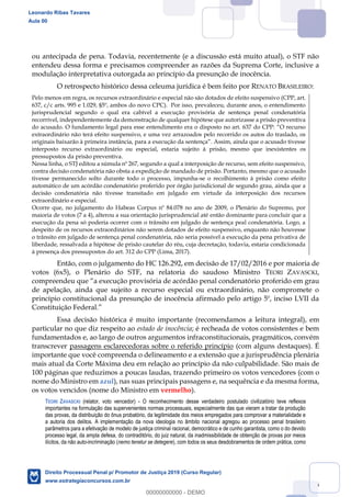 36
ou antecipada de pena. Todavia, recentemente (e a discussão está muito atual), o STF não
entendeu dessa forma e precisamos compreender as razões da Suprema Corte, inclusive a
modulação interpretativa outorgada ao princípio da presunção de inocência.
O retrospecto histórico dessa celeuma jurídica é bem feito por RENATO BRASILEIRO:
Pelo menos em regra, os recursos extraordinário e especial não são dotados de efeito suspensivo (CPP, art.
637, c/c arts. 995 e 1.029, §5º, ambos do novo CPC). Por isso, prevaleceu, durante anos, o entendimento
jurisprudencial segundo o qual era cabível a execução provisória de sentença penal condenatória
recorrível, independentemente da demonstração de qualquer hipótese que autorizasse a prisão preventiva
extraordinário não terá efeito suspensivo, e uma vez arrazoados pelo recorrido os autos do traslado, os
interposto recurso extraordinário ou especial, estaria sujeito à prisão, mesmo que inexistentes os
pressupostos da prisão preventiva.
Nessa linha, o STJ editou a súmula nº 267, segundo a qual a interposição de recurso, sem efeito suspensivo,
contra decisão condenatória não obsta a expedição de mandado de prisão. Portanto, mesmo que o acusado
tivesse permanecido solto durante todo o processo, impunha-se o recolhimento à prisão como efeito
automático de um acórdão condenatório proferido por órgão jurisdicional de segundo grau, ainda que a
decisão condenatória não tivesse transitado em julgado em virtude da interposição dos recursos
extraordinário e especial.
Ocorre que, no julgamento do Habeas Corpus nº 84.078 no ano de 2009, o Plenário do Supremo, por
maioria de votos (7 a 4), alterou a sua orientação jurisprudencial até então dominante para concluir que a
execução da pena só poderia ocorrer com o trânsito em julgado de sentença peal condenatória. Logo, a
despeito de os recursos extraordinários não serem dotados de efeito suspensivo, enquanto não houvesse
o trânsito em julgado de sentença penal condenatória, não seria possível a execução da pena privativa de
liberdade, ressalvada a hipótese de prisão cautelar do réu, cuja decretação, todavia, estaria condicionada
à presença dos pressupostos do art. 312 do CPP (Lima, 2017).
Então, com o julgamento do HC 126.292, em decisão de 17/02/2016 e por maioria de
votos (6x5), o Plenário do STF, na relatoria do saudoso Ministro TEORI ZAVASCKI,
a execução provisória de acórdão penal condenatório proferido em grau
de apelação, ainda que sujeito a recurso especial ou extraordinário, não compromete o
princípio constitucional da presunção de inocência afirmado pelo artigo 5º, inciso LVII da
Constituição Federal.
Essa decisão histórica é muito importante (recomendamos a leitura integral), em
particular no que diz respeito ao estado de inocência; é recheada de votos consistentes e bem
fundamentados e, ao largo de outros argumentos infraconstitucionais, pragmáticos, convém
transcrever passagens esclarecedoras sobre o referido princípio (com alguns destaques). É
importante que você compreenda o delineamento e a extensão que a jurisprudência plenária
mais atual da Corte Máxima deu em relação ao princípio da não culpabilidade. São mais de
100 páginas que reduzimos a poucas laudas, trazendo primeiro os votos vencedores (com o
nome do Ministro em azul), nas suas principais passagens e, na sequência e da mesma forma,
os votos vencidos (nome do Ministro em vermelho).
TEORI ZAVASCKI (relator, voto vencedor) - O reconhecimento desse verdadeiro postulado civilizatório teve reflexos
importantes na formulação das supervenientes normas processuais, especialmente das que vieram a tratar da produção
das provas, da distribuição do ônus probatório, da legitimidade dos meios empregados para comprovar a materialidade e
a autoria dos delitos. A implementação da nova ideologia no âmbito nacional agregou ao processo penal brasileiro
parâmetros para a efetivação de modelo de justiça criminal racional, democrático e de cunho garantista, como o do devido
processo legal, da ampla defesa, do contraditório, do juiz natural, da inadmissibilidade de obtenção de provas por meios
ilícitos, da não auto-incriminação (nemo tenetur se detegere), com todos os seus desdobramentos de ordem prática, como
Leonardo Ribas Tavares
Aula 00
Direito Processual Penal p/ Promotor de Justiça 2019 (Curso Regular)
www.estrategiaconcursos.com.br
0
00000000000 - DEMO
 