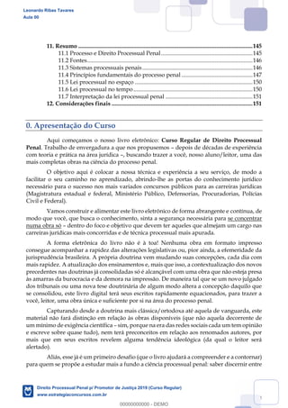 4
11. Resumo ........................................................................................................................145
11.1 Processo e Direito Processual Penal...............................................................145
11.2 Fontes..................................................................................................................146
11.3 Sistemas processuais penais............................................................................146
11.4 Princípios fundamentais do processo penal .................................................147
11.5 Lei processual no espaço .................................................................................150
11.6 Lei processual no tempo ..................................................................................150
11.7 Interpretação da lei processual penal ............................................................151
12. Considerações finais .................................................................................................151
0. Apresentação do Curso
Aqui começamos o nosso livro eletrônico: Curso Regular de Direito Processual
Penal. Trabalho de envergadura a que nos propusemos depois de décadas de experiência
com teoria e prática na área jurídica , buscando trazer a você, nosso aluno/leitor, uma das
mais completas obras na ciência do processo penal.
O objetivo aqui é colocar a nossa técnica e experiência a seu serviço, de modo a
facilitar o seu caminho no aprendizado, abrindo-lhe as portas do conhecimento jurídico
necessário para o sucesso nos mais variados concursos públicos para as carreiras jurídicas
(Magistratura estadual e federal, Ministério Público, Defensorias, Procuradorias, Polícias
Civil e Federal).
Vamos construir e alimentar este livro eletrônico de forma abrangente e contínua, de
modo que você, que busca o conhecimento, sinta a segurança necessária para se concentrar
numa obra só dentro do foco e objetivo que devem ter aqueles que almejam um cargo nas
carreiras jurídicas mais concorridas e de técnica processual mais apurada.
A forma eletrônica do livro não é à toa! Nenhuma obra em formato impresso
consegue acompanhar a rapidez das alterações legislativas ou, pior ainda, a efemeridade da
jurisprudência brasileira. A própria doutrina vem mudando suas concepções, cada dia com
mais rapidez. A atualização dos ensinamentos e, mais que isso, a contextualização dos novos
precedentes nas doutrinas já consolidadas só é alcançável com uma obra que não esteja presa
às amarras da burocracia e da demora na impressão. De maneira tal que se um novo julgado
dos tribunais ou uma nova tese doutrinária de algum modo altera a concepção daquilo que
se consolidou, este livro digital terá seus escritos rapidamente equacionados, para trazer a
você, leitor, uma obra única e suficiente por si na área do processo penal.
Capturando desde a doutrina mais clássica/ortodoxa até aquela de vanguarda, este
material não fará distinção em relação às obras disponíveis (que não aquela decorrente de
um mínimo de exigência científica sim, porque na era das redes sociais cada um tem opinião
e escreve sobre quase tudo), nem terá preconceitos em relação aos renomados autores, por
mais que em seus escritos revelem alguma tendência ideológica (da qual o leitor será
alertado).
Aliás, esse já é um primeiro desafio (que o livro ajudará a compreender e a contornar)
para quem se propõe a estudar mais a fundo a ciência processual penal: saber discernir entre
Leonardo Ribas Tavares
Aula 00
Direito Processual Penal p/ Promotor de Justiça 2019 (Curso Regular)
www.estrategiaconcursos.com.br
0
00000000000 - DEMO
 
