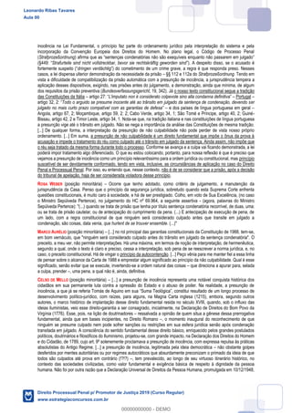 41
inocência na Lei Fundamental, o princípio faz parte do ordenamento jurídico pela interpretação do sistema e pela
incorporação da Convenção Europeia dos Direitos do Homem. No plano legal, o Código de Processo Penal
(Strafprozeßordnung
Strafurteile sind nicht vollstreckbar, bevor sie rechtskräftig geworden sind
dringen verdächtig de um crime grave, a regra é que responda preso. Nesses
casos, a lei dispensa ulterior demonstração da necessidade da prisão §§ 112 e 112a do Strafprozeßordnung. Tendo em
vista a dificuldade de compatibilização da prisão automática com a presunção de inocência, a jurisprudência tempera a
aplicação desses dispositivos, exigindo, nas prisões antes do julgamento, a demonstração, ainda que mínima, de algum
dos requisitos da prisão preventiva (Bundesverfassungsgericht, 19, 342). Já o nosso texto constitucional segue a tradição
das Constituições da Itália L'imputato non è considerato colpevole sino alla condanna definitiva Portugal
Todo o arguido se presume inocente até ao trânsito em julgado da sentença de condenação, devendo ser
julgado no mais curto prazo compatível com as garantias de defesa e dos países de língua portuguesa em geral
Angola, artigo 67, 2; Moçambique, artigo 59, 2: 2; Cabo Verde, artigo 34, 1; São Tomé e Príncipe, artigo 40, 2; Guiné-
Bissau, artigo 42, 2 e Timor Leste, artigo 34, 1. Nota-se que, na tradição italiana e nas constituições de língua portuguesa
a presunção vige até o trânsito em julgado. Não se nega a importância da análise das Constituições de mesma tradição.
[...] De qualquer forma, a interpretação da presunção de não culpabilidade não pode perder de vista nosso próprio
ordenamento. [...] Em suma, a presunção de não culpabilidade é um direito fundamental que impõe o ônus da prova à
acusação e impede o tratamento do réu como culpado até o trânsito em julgado da sentença. Ainda assim, não impõe que
o réu seja tratado da mesma forma durante todo o processo. Conforme se avança e a culpa vai ficando demonstrada, a lei
poderá impor tratamento algo diferenciado. O que eu estou colocando, portanto, para nossa reflexão é que é preciso que
vejamos a presunção de inocência como um princípio relevantíssimo para a ordem jurídica ou constitucional, mas princípio
suscetível de ser devidamente conformado, tendo em vista, inclusive, as circunstâncias de aplicação no caso do Direito
Penal e Processual Penal. Por isso, eu entendo que, nesse contexto, não é de se considerar que a prisão, após a decisão
do tribunal de apelação, haja de ser considerada violadora desse princípio.
ROSA WEBER (posição minoritária) Ocorre que tenho adotado, como critério de julgamento, a manutenção da
jurisprudência da Casa. Penso que o princípio da segurança jurídica, sobretudo quando esta Suprema Corte enfrenta
questões constitucionais, é muito caro à sociedade, e há de ser prestigiado. Colho, em voto de Sua Excelência, (no caso
o Ministro Sepúlveda Pertence), no julgamento do HC nº 69.964, a seguinte assertiva - (agora, palavras do Ministro
Sepúlveda Pertence): "(...) quando se trata de prisão que tenha por título sentença condenatória recorrível, de duas, uma:
ou se trata de prisão cautelar, ou de antecipação do cumprimento da pena. (...) E antecipação de execução de pena, de
um lado, com a regra constitucional de que ninguém será considerado culpado antes que transite em julgado a
condenação, são coisas, data venia, que hurlent de se trouver ensemble. (...)"
MARCO AURÉLIO (posição minoritária) [...] no rol principal das garantias constitucionais da Constituição de 1988, tem-se,
em bom vernáculo, que "ninguém será considerado culpado antes do trânsito em julgado da sentença condenatória". O
preceito, a meu ver, não permite interpretações. Há uma máxima, em termos de noção de interpretação, de hermenêutica,
segundo a qual, onde o texto é claro e preciso, cessa a interpretação, sob pena de se reescrever a norma jurídica, e, no
caso, o preceito constitucional. Há de vingar o princípio da autocontenção. [...] Peço vênia para me manter fiel a essa linha
de pensar sobre o alcance da Carta de 1988 e emprestar algum significado ao princípio da não culpabilidade. Qual é esse
significado, senão evitar que se execute, invertendo-se a ordem natural das coisas que direciona a apurar para, selada
a culpa, prender , uma pena, a qual não é, ainda, definitiva.
CELSO DE MELLO (posição minoritária) [...] a presunção de inocência representa uma notável conquista histórica dos
cidadãos em sua permanente luta contra a opressão do Estado e o abuso de poder. Na realidade, a presunção de
inocência, a que já se referia Tomás de Aquino em s
desenvolvimento político-jurídico, com raízes, para alguns, na Magna Carta inglesa (1215), embora, segundo outros
autores, o marco histórico de implantação desse direito fundamental resida no século XVIII, quando, sob o influxo das
ideias iluministas, veio esse direito-garantia a ser consagrado, inicialmente, na Declaração de Direitos do Bom Povo da
Virgínia (1776). Esse, pois, na lição de doutrinadores ressalvada a opinião de quem situa a gênese dessa prerrogativa
fundamental, ainda que em bases incipientes, no Direito Romano , o momento inaugural do reconhecimento de que
ninguém se presume culpado nem pode sofrer sanções ou restrições em sua esfera jurídica senão após condenação
transitada em julgado. A consciência do sentido fundamental desse direito básico, enriquecido pelos grandes postulados
políticos, doutrinários e filosóficos do Iluminismo, projetou-se, com grande impacto, na Declaração dos Direitos do Homem
e do Cidadão, de 1789, cujo art. 9º solenemente proclamava a presunção de inocência, com expressa repulsa às práticas
absolutistas do Antigo Regime. [...] a presunção de inocência, legitimada pela ideia democrática não obstante golpes
desferidos por mentes autoritárias ou por regimes autocráticos que absurdamente preconizam o primado da ideia de que
todos são culpados até prova em contrário (!?!?) , tem prevalecido, ao longo de seu virtuoso itinerário histórico, no
contexto das sociedades civilizadas, como valor fundamental e exigência básica de respeito à dignidade da pessoa
humana. Não foi por outra razão que a Declaração Universal de Direitos da Pessoa Humana, promulgada em 10/12/1948,
Leonardo Ribas Tavares
Aula 00
Direito Processual Penal p/ Promotor de Justiça 2019 (Curso Regular)
www.estrategiaconcursos.com.br
0
00000000000 - DEMO
 