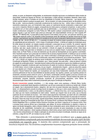 43
certeza, os quais, ao dissiparem ambiguidades, ao esclarecerem situações equívocas e ao desfazerem dados eivados de
obscuridade, revelam-se capazes de informar, com objetividade, o órgão judiciário competente, afastando, desse modo,
dúvidas razoáveis, sérias e fundadas em torno da culpabilidade do acusado. Meras conjecturas que sequer podem
conferir suporte material a qualquer acusação penal não se revestem, em sede processual penal, de idoneidade jurídica.
Não se pode tendo-se presente a presunção constitucional de inocência dos réus atribuir relevo e eficácia a juízos
meramente conjecturais, para, com fundamento neles, apoiar um inadmissível decreto condenatório e deste extrair, sem
que ocorra o respectivo trânsito em julgado, consequências de índole penal ou extrapenal compatíveis, no plano jurídico,
unicamente com um título judicial qualificado pela nota da definitividade. [...] os princípios democráticos que informam o
modelo constitucional consagrado na Carta Política de 1988 repelem qualquer comportamento estatal transgressor do
dogma segundo o qual não haverá culpa penal por presunção nem responsabilidade criminal por mera suspeita (RT
690/390 RT 698/452-454). A jurisprudência desta Suprema Corte enfatiza, bem por isso, com particular veemência, que
Não podem repercutir contra o réu situações jurídico-processuais ainda não definidas por decisão irrecorrível do Poder
Judiciário, especialmente naquelas hipóteses de inexistência de título penal condenatório definitivamente constituído
139/885, Rel. Min. CELSO DE MELLO). [...] o postulado do estado de inocência repele suposições ou juízos prematuros
de culpabilidade até que sobrevenha como o exige a Constituição do Brasil o trânsito em julgado da condenação penal.
Só então deixará de subsistir, em relação à pessoa condenada, a presunção de que é inocente. Há, portanto, segundo
penso, um momento, claramente definido no texto constitucional, a partir do qual se descaracteriza a presunção de
inocência, vale dizer, aquele instante em que sobrevém o trânsito em julgado da condenação criminal. Antes desse
momento, o Estado não pode tratar os indiciados ou os réus como se culpados fossem. A presunção de inocência impõe,
desse modo, ao Poder Público um dever de tratamento que não pode ser desrespeitado por seus agentes e autoridades.
Acho importante acentuar que a presunção de inocência não se esvazia progressivamente, à medida em que se sucedem
os graus de jurisdição. Isso significa, portanto, que, mesmo confirmada a condenação penal por um Tribunal de segunda
instância, ainda assim subsistirá, em favor do sentenciado, esse direito fundamental, que só deixará de prevalecer repita-
se com o trânsito em julgado da sentença penal condenatória, como claramente estabelece, em texto inequívoco, a
antes de sobrevir o trânsito
em julgado de condenação judicial restrições lesivas à esfera jurídica das pessoas em geral e dos cidadãos em particular.
Essa opção do legislador constituinte (pelo reconhecimento do estado de inocência) claramente fortaleceu o primado de
um direito básico, comum a todas as pessoas, de que ninguém absolutamente ninguém pode ser presumido culpado
em suas relações com o Estado, exceto se já existente sentença transitada em julgado. [...] Não é por outro motivo que o
Supremo Tribunal Federal tem repelido, por incompatíveis com esse direito fundamental, restrições de ordem jurídica
somente justificáveis em face da irrecorribilidade de decisões judiciais. Isso significa, portanto, que inquéritos policiais em
andamento, processos penais ainda em curso ou, até mesmo, condenações criminais sujeitas a recursos (inclusive aos
recursos excepcionais interpostos para o Superior Tribunal de Justiça e para o Supremo Tribunal Federal) não podem ser
considerados, enquanto episódios processuais suscetíveis de pronunciamento absolutório, como fatores de
descaracterização desse direito fundamental proclamado pela própria Constituição da República.
RICARDO LEWANDOWSKI (posição minoritária) [...] não consigo, assim como expressou o Ministro Marco Aurélio,
ultrapassar a taxatividade desse dispositivo constitucional, que diz que a presunção de inocência se mantém até o trânsito
em julgado. Isso é absolutamente taxativo, categórico; não vejo como se possa interpretar esse dispositivo. Voltando a,
talvez, um ultrapassadíssimo preceito da antiga escola da exegese, eu diria que in claris cessat interpretatio. E aqui nós
estamos, evidentemente, in claris, e aí não podemos interpretar. [...] o Ministro Eros Grau, com muita propriedade ao meu
ver, disse que nem mesmo constelações de ordem prática - dizendo que ninguém mais vai ser preso, que os tribunais
superiores vão ser inundados de recursos -, nem mesmo esses argumentos importantes, que dizem até com a efetividade
da Justiça, podem ser evocados para ultrapassar esse princípio fundamental, esse postulado da presunção de inocência.
Na época, nesse meu longo voto que proferi, naquela oportunidade, naquela assentada, eu trouxe a lição de três eminentes
professores, titulares da Universidade de São Paulo, de Processo Penal: a professora Ada Pellegrini Grinover, o professor
Antônio Magalhães Filho e o professor Antônio Scarance Fernandes, que diziam o seguinte em um pequeno trecho: Para
o processo penal, pode-se afirmar que a interposição, pela defesa, do recurso extraordinário ou especial, e mesmo do
agravo da decisão denegatória, obsta a eficácia imediata do título condenatório penal, ainda militando em favor do réu a
presunção de não culpabilidade, incompatível com a execução provisória da pena (ressalvados os casos de prisão
cautelar). O efeito suspensivo - diziam aqueles professores e dizem ainda, porque o texto doutrinário deles ainda sobrevive
- dos recursos extraordinários com relação à aplicação da pena deriva da própria Constituição, devendo as regras da lei
ordinária, o artigo 637 do CPP, ser revistas à luz da Lei Maior.
Não obstante o posicionamento do STF, cumpre reconhecer que a maior parte da
doutrina brasileira compreende pela inconstitucionalidade da execução da pena após decisão
consolidada em segundo grau. A maioria dos autores compreende que a presunção de
inocência impede isso. Na doutrina complementar trazemos algumas posições nesse sentido.
Leonardo Ribas Tavares
Aula 00
Direito Processual Penal p/ Promotor de Justiça 2019 (Curso Regular)
www.estrategiaconcursos.com.br
0
00000000000 - DEMO
 