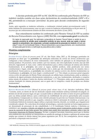 44
A decisão proferida pelo STF no HC 126.292 foi confirmada pelo Plenário do STF ao
e
44), permitindo-
grau.
Assim, após esgotadas as instâncias ordinárias, a condenação criminal poderá provisoriamente surtir
efeito imediato do encarceramento, uma vez que o acesso às instâncias extraordinárias se dá por meio de
recursos que são ordinariamente dotados de efeito meramente devolutivo (Lima, 2017).
Esse entendimento também foi confirmado pelo Plenário Virtual do STF na análise
do Recurso Extraordinário com Agravo (ARE) 964.246, com repercussão geral reconhecida:
Em regime de repercussão geral, fica reafirmada a jurisprudência do Supremo Tribunal Federal no sentido de que a
execução provisória de acórdão penal condenatório proferido em grau recursal, ainda que sujeito a recurso
especial ou extraordinário, não compromete o princípio constitucional da presunção de inocência afirmado pelo
artigo 5º, inciso LVII, da Constituição Federal. 2. Recurso extraordinário a que se nega provimento, com o reconhecimento
da repercussão geral do tema e a reafirmação da jurisprudência sobre a matéria.7
Doutrina complementar
Princípios
EUGÊNIO PACELLI (Curso de processo penal, 21ª ed., São Paulo: Atlas, 2017, p. 35) distingue postulados de
postulados são abstrações deduzidas do sistema dos direitos fundamentais que
configuram a base normativa de nosso ordenamento, como métodos de aplicação ou de interpretação das
normas jurídicas. Os postulados, nesse sentido e por isso mesmo, não vêm explicitados no texto, mas são dele
deduzidos, logicamente. E, mais, como critério hermenêutico para a efetiva realização do sistema (dos direitos
fundamentais). Já os princípios, tais como as regras, também jurídicos, estão positivados nos textos
constitucionais e legais, ainda que implicitamente, isto é, ainda que não denominados de maneira clara e
insofismável. Numa palavra, os postulados são extraídos do sistema (contexto dos direitos fundamentais na
Constituição); os princípios, do texto (legal e constituci
sistema jurídico de aplicação do Direito Penal, estruturado em sólidas bases constitucionais, pode-se adiantar a
existência de alguns princípios absolutamente inafastáveis, e, por isso, fundamentais, destinados a cumprira
normas fundantes do sistema processual, sem as quais não se cumpriria a tarefa de proteção aos direitos
Presunção de inocência
RENATO BRASILEIRO DE LIMA (Manual de processo penal: volume único, 4ª ed., Salvador: JusPodivm, 2016):
término do devido processo legal, em que o acusado tenha se utilizado de todos os meios de prova pertinentes
para sua defesa (ampla defesa) e para a destruição da credibilidade das provas apresentadas pela acusação
(contraditório). Comparando-se a forma como referido princípio foi previsto nos Tratados Internacionais e na
Constituição Federal, percebe-se que, naqueles, costuma-se referir à presunção de inocência, ao passo que a
Constituição Federal em momento algum utiliza a expressão inocente, dizendo, na verdade, que ninguém será
considerado culpado. Por conta dessa diversidade terminológica, o preceito inserido na Carta magna passou a
ser denominado de presunção de não culpabilidade. [...] A Constituição Federal, todavia, é claríssima ao
estabelecer que somente o trânsito em julgado de uma sentença penal condenatória poderá afastar o estado
inicial de inocência de que todos gozam. Seu caráter mais amplo deve prevalecer, portanto, sobre o teor da
Convenção Americana de Direitos Humanos. De fato, a própria Convenção Americana prevê que os direitos
nela estabelecidos não poderão ser interpretados no sentido de restringir ou limitar a aplicação de normas mais
amplas que existam no direito interno dos países signatários (art. 29, b). Em consequência, deverá sempre
prevalecer a disposição mai
7 ARE 964246 RG, Relator(a): Min. TEORI ZAVASCKI, julgado em 10/11/2016, REPERCUSSÃO GERAL - PUBLIC 25-11-2016
Leonardo Ribas Tavares
Aula 00
Direito Processual Penal p/ Promotor de Justiça 2019 (Curso Regular)
www.estrategiaconcursos.com.br
0
00000000000 - DEMO
 