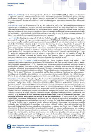 45
HIDEJALMA MUCCIO (Curso de processo penal,
se reconhece a culpa daquele que desde o início do processo foi tido como autor do ilícito penal, portanto,
daquele que não era inocente. Reconhecida a culpa na sentença penal, ela se torna definitiva com o trânsito em
EUGENIO PACELLI (Curso de processo penal, 21ª ed., -se frequentemente em
doutrina que o princípio da inocência, ou estado ou situação jurídica de inocência, impõe ao Poder Público a
observância de duas regras específicas em relação ao acusado: uma de tratamento, segundo a qual o réu, em
nenhum momento do iter persecutório, pode sofrer restrições pessoais fundadas exclusivamente na possibilidade
de condenação, e outra de fundo probatório, a estabelecer que todos os ônus da prova relativa à existência do
fato e à sua au
AURY LOPES JR. (Direito processual penal
presunção de inocência está expressamente consagrada no art. 5º, LVII, da Constituição, sendo o princípio reitor
do processo penal e, em última análise, podemos verificar a qualidade de um sistema processual através do seu
nível de observância (eficácia). [...] A presunção de inocência é, ainda, decorrência do princípio da
jurisdicionalidade, como explica FERRAJOLI, pois, se a jurisdição é a atividade necessária para obtenção de
prova de que alguém cometeu um delito, até que essa prova não se produza, mediante um processo regular,
nenhum delito pode considerar-se cometido e ninguém pode ser considerado culpado nem submetido a uma
-se numa dupla dimensão: a) interna: estabelecendo que a carga
da prova seja integralmente do acusador; impondo a aplicação do in dubio pro reo; limitando o campo de
incidência das prisões cautelares; b) externa: exige uma proteção contra a publicidade abusiva e a
FERNANDO DA COSTA TOURINHO FILHO (Processo penal
princípio nada mais representa que o coroamento do due processo of law. É um ato de fé no valor ético da pessoa,
Para culpado até o
-se, a toda evidência (para que não haja ultraje ao
legislador constituinte), de um direito do cidadão. É direito fundamental, posto que inserido no art. 5º da Lei
Maior. Direito a quê? Direito de ver respeitada a sua liberdade ambulatória. Direito de não sofrer qualquer
medida constritiva de liberdade, a não ser nos casos estritamente necessários, ditados por evidente cautela.
Direito de não sofrer a punição antecipadamente. Esse o rea
NORBERTO AVENA (Processo Penal, 9ª edição, Rio de Janeiro: Forense; São Paulo: Métod
que a Constituição Federal dispôs expressamente acerca desse princípio, incumbe aos Poderes do Estado torná-
lo efetivo o Legislativo, criando normas que visem a equilibrar o interesse do Estado na satisfação de sua
pretensão punitiva com o direito à liberdade do acusado; o Executivo, sancionando essas normas; e o Judiciário,
deixando de aplicar no caso concreto (controle difuso da constitucionalidade) ou afastando do mundo jurídico
(controle concentrado da constitucionalidade) disposições que não se coadunem com a ordem constitucional
vigente. Em razão dessa tríplice função, discussões têm emergido na doutrina e na jurisprudência sobre a
constitucionalidade de certas previsões determinadas pela legislação infraconstitucional. Destacam-se, em
especial: a) Na dosimetria da pena podem ser considerados registros criminais pertinentes a processos a que
responde o acusado sem trânsito em julgado de decisão condenatória? A jurisprudência dos Tribunais
Superiores é amplamente majoritária no sentido de que tais referências não podem ser valoradas contra o
acusado, em homenagem ao princípio da presunção de inocência. Em razão disso, na esteira da Súmula 444 do
STJ, tem-se decidido que os maus antecedentes referentes a inquéritos e processos em andamento, quando
utilizados para a exacerbação da pena-base e do regime prisional, violam o princípio constitucional da
presunção de inocência. Por maus antecedentes criminais, em virtude do que dispõe o art. 5.º, inciso LVII, da
Constituição de República, entenda-se a condenação transitada em julgado, excluída aquela que configura
reincidência. Decorrência deste entendimento, também, a impossibilidade de levar em conta, no momento da
fixação da pena, inquéritos policiais, arquivados ou em andamento, procedimentos de apuração de ato
infracional a que tenha respondido imputado quando menor de 18 anos e fatos em relação aos quais tenha sido
aceito o benefício da transação penal no âmbito dos Juizados Especiais Criminais (art. 76, §§ 4.º e 6.º, da Lei
9.099/1995). b) É constitucional a regressão de regime carcerário em consequência da prática de crime doloso,
Leonardo Ribas Tavares
Aula 00
Direito Processual Penal p/ Promotor de Justiça 2019 (Curso Regular)
www.estrategiaconcursos.com.br
0
00000000000 - DEMO
==0==
 