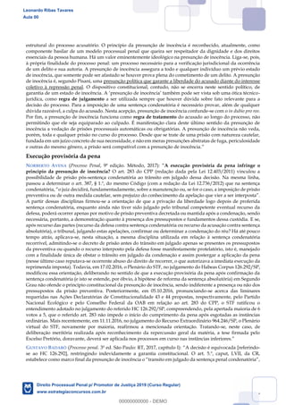 47
estrutural do processo acusatório. O princípio da presunção de inocência é reconhecido, atualmente, como
componente basilar de um modelo processual penal que queira ser respeitador da dignidade e dos direitos
essenciais da pessoa humana. Há um valor eminentemente ideológico na presunção de inocência. Liga-se, pois,
à própria finalidade do processo penal: um processo necessário para a verificação jurisdicional da ocorrência
de um delito e sua autoria. A presunção de inocência assegura a todo e qualquer indivíduo um prévio estado
de inocência, que somente pode ser afastado se houver prova plena do cometimento de um delito. A presunção
de inocência é, segundo Pisani, uma presunção política que garante a liberdade do acusado diante do interesse
coletivo à repressão penal. O dispositivo constitucional, contudo, não se encerra neste sentido político, de
-
jurídica, como regra de julgamento a ser utilizada sempre que houver dúvida sobre fato relevante para a
decisão do processo. Para a imposição de uma sentença condenatória é necessário provar, além de qualquer
dúvida razoável, a culpa do acusado. Nesta acepção, presunção de inocência confunde-se com o in dubio pro reo.
Por fim, a presunção de inocência funciona como regra de tratamento do acusado ao longo do processo, não
permitindo que ele seja equiparado ao culpado. É manifestação clara deste último sentido da presunção de
inocência a vedação de prisões processuais automáticas ou obrigatórias. A presunção de inocência não veda,
porém, toda e qualquer prisão no curso do processo. Desde que se trate de uma prisão com natureza cautelar,
fundada em um juízo concreto de sua necessidade, e não em meras presunções abstratas de fuga, periculosidade
e outras do mesmo gênero, a prisão será compatível com a presunção de inocência.
Execução provisória da pena
NORBERTO AVENA (Processo Penal, 9ª edição. Método, 2017): A execução provisória da pena infringe o
princípio da presunção de inocência? O art. 283 do CPP (redação dada pela Lei 12.403/2011) vinculou a
possibilidade de prisão pós-sentença condenatória ao trânsito em julgado dessa decisão. Na mesma linha,
passou a determinar o art. 387, § 1.º, do mesmo Código (com a redação da Lei 12.736/2012) que na sentença
preventiva ou de outra medida cautelar, sem prejuízo do conhecimento da
A partir dessas disciplinas firmou-se a orientação de que a privação da liberdade logo depois de proferida
sentença condenatória, enquanto ainda não tiver sido julgado pelo tribunal competente eventual recurso da
defesa, poderá ocorrer apenas por motivo de prisão preventiva decretada ou mantida após a condenação, sendo
necessária, portanto, a demonstração quanto à presença dos pressupostos e fundamentos dessa custódia. E se,
após recurso das partes (recurso da defesa contra sentença condenatória ou recurso da acusação contra sentença
absolutória), o tribunal, julgando estas apelações, confirmar ou determinar a condenação do réu? Há até pouco
tempo atrás, aplicava-se, nesta situação, a mesma disciplina utilizada em relação à sentença condenatória
recorrível, admitindo-se o decreto de prisão antes do trânsito em julgado apenas se presentes os pressupostos
da preventiva ou quando o recurso interposto pela defesa fosse manifestamente protelatório, isto é, manejado
com a finalidade única de obstar o trânsito em julgado da condenação e assim postergar a aplicação da pena
(nesse último caso reputava-se ocorrente abuso do direito de recorrer, o que autorizava a imediata execução da
reprimenda imposta). Todavia, em 17.02.2016, o Plenário do STF, no julgamento do Habeas Corpus 126.292/SP,
modificou essa orientação, deliberando no sentido de que a execução provisória da pena após confirmação da
sentença condenatória (e isto se estende, por óbvio, à hipótese de reforma da sentença absolutória) em Segundo
Grau não ofende o princípio constitucional da presunção de inocência, sendo indiferente a presença ou não dos
pressupostos da prisão preventiva. Posteriormente, em 05.10.2016, pronunciando-se acerca das liminares
requeridas nas Ações Declaratórias de Constitucionalidade 43 e 44 propostas, respectivamente, pelo Partido
Nacional Ecológico e pelo Conselho Federal da OAB em relação ao art. 283 do CPP, o STF ratificou o
entendimento adotado no julgamento do referido HC 126.292/SP, compreendendo, pela apertada maioria de 6
votos a 5, que o referido art. 283 não impede o início do cumprimento da pena após esgotadas as instâncias
ordinárias. Mais recentemente, em 11.11.2016, no julgamento do Recurso Extraordinário 964.246/SP, o Plenário
virtual do STF, novamente por maioria, reafirmou a mencionada orientação. Tratando-se, neste caso, de
deliberação meritória realizada após reconhecimento da repercussão geral da matéria, a tese firmada pelo
Excelso Pretório, doravante, deverá ser aplicada nos processos em curso nas instâncias inferiores.
GUSTAVO BADARÓ (Processo penal. 3ª ed. São Paulo: RT, 2017, capítulo I): A decisão é equivocada [referindo-
se ao HC 126.292], restringindo indevidamente a garantia constitucional. O art. 5.º, caput, LVII, da CR,
Leonardo Ribas Tavares
Aula 00
Direito Processual Penal p/ Promotor de Justiça 2019 (Curso Regular)
www.estrategiaconcursos.com.br
0
00000000000 - DEMO
 