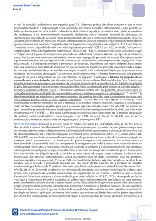 48
posicionamento do STF implica negar efeito suspensivo ao recurso especial e extraordinário. Logo, poderão os
tribunais locais, em caso de acordão condenatório, determinar a expedição de mandado de prisão, como efeito
da condenação a ser provisoriamente executada. Realmente, não é elemento essencial da presunção de
inocência que tal estado do acusado vigore temporalmente até que a condenação transite em julgado. O que se
assegura, por exemplo, no plano dos tratados internacionais de direitos humanos, é que o acusado tem o direito
que se presuma sua inocê
, em todos esses casos, considera-se que
causa. Isto é, com uma sentença condenatória, mesmo que impugnada por meio de recurso. Ou seja, o acusado
é presumido inocente, até que seja proferida uma sentença condenatória, mesmo que esta seja impugnada. Entre
nós, contudo, a Constituição reforçou a presunção de inocência, estabeleceu um marco temporal mais amplo
para sua incidência, indo além do momento em que se considera legalmente provada ou comprovada a culpa,
ou que seja proferido sentença ou acórdão, ainda que recorrido. O acusado tem o direito que se presuma a sua
icos que parecem
o trânsito em julgado não se
confunde com a coisa julgada
-se a passagem da sentença da condição de mutável à de imutável. (...) O trânsito em julgado
é, pois, fato que marca o início de uma situação jurídica nova, caracterizada pela existência da coisa julgada
formal ou material, conforme o caso há, portanto, uma relação lógica de
antecedente-a-consequente (não de causa-e-efeito) entre o trânsito em julgado e a coisa julgada A
decisão transitada em julgado cria, conforme a natureza da questão decidida, uma das seguintes situações: a) a
coisa julgada formal, ou b) a coisa julgada substancial trânsito em julgado da sentença penal
condenatória ocorre no momento em que a sentença ou o acórdão torna-se imutável, surgindo a coisa julgada
material. Não há margem exegética para que a expressão seja interpretada, como o foi pelo STF, no sentido de
que o acusado é presumido inocente até o julgamento condenatório em segunda instância, ainda que interposto
recurso para o STF ou STJ. [...] Em suma, a presunção de inocência
RENATO BRASILEIRO (Manual de processo penal. 5ª edição. Salvador: Ed. JusPodivm, 2017, p. 48/50): Com a
devida vênia à maioria dos Ministros do STF que admitiram a execução provisória da pena, parece-nos que esse
novo entendimento contraria flagrantemente a Constituição Federal, que assegura a presunção de inocência (ou
de não culpabilidade) até o trânsito em julgado de sentença penal condenatória (art. 5º, LVII), assim como o art.
283 do CPP, que só admite, no curso da investigação ou do processo é dizer, antes do trânsito em julgado de
sentença penal condenatória -, a decretação da prisão temporária ou preventiva por ordem escrita e
fundamentada da autoridade judiciária competente. Não negamos que se deva buscar uma maior eficiência no
sistema penal pátrio. Mas, a nosso juízo, essa busca não pode se sobrepor à Constituição Federal, que demanda
a formação de coisa julgada para que possa dar início à execução de uma prisão de natureza penal. E só se pode
falar em trânsito em julgado quando a decisão se torna imutável, o que, como sabemos, é obstado pela
interposição dos recursos extraordinários, ainda que desprovidos de efeito suspensivo. Não há, portanto,
margem exegética para que o art. 5º, inciso LVII, da Constituição Federal, seja interpretado no sentido de se
concluir que o acusado é presumido inocente (ou não culpável) tão somente até a prolação de acórdão
condenatório por Tribunal de 2ª instância. Por mais que a Convenção Americana sobre Direitos Humanos (Dec.
678/92, art. 8º, n. 2) estenda o princípio da presunção de inocência até a comprovação legal da culpa, o que
ocorre com a prolação de acórdão condenatório no julgamento de um recurso lembre-se que a mesma
-, não se pode perder de
vista que a Constituição Federal é categórica ao afirmar que somente o trânsito em julgado de uma sentença
penal condenatória poderá afastar o estado inicial de não culpabilidade de que todos gozam. Seu caráter mais
amplo deve prevalecer, portanto, sobre o teor da Convenção Americana de Diretos Humanos. De fato, a própria
Convenção Americana prevê que os direitos nela estabelecidos não poderão ser interpretados no sentido de
restringir ou limitar a aplicação de normas mais amplas que existam no direito interno dos países signatários
(art. 29, b). Em consequência, deverá sempre prevalecer a disposição mais favorável (princípio pro homine). [...]
Leonardo Ribas Tavares
Aula 00
Direito Processual Penal p/ Promotor de Justiça 2019 (Curso Regular)
www.estrategiaconcursos.com.br
0
00000000000 - DEMO
 