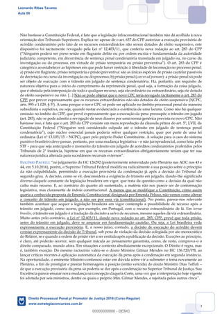49
Não bastasse a Constituição Federal, é fato que a legislação infraconstitucional também não dá acolhida à nova
orientação dos Tribunais Superiores. Explica-se: apesar de o art. 637 do CPP autorizar a execução provisória de
acórdão condenatório pelo fato de os recursos extraordinários não serem dotados de efeito suspensivo, este
dispositivo foi tacitamente revogado pela Lei nº 12.403/11, que conferiu nova redação ao art. 283 do CPP
judiciária competente, em decorrência de sentença penal condenatória transitada em julgado ou, no curso da
categórico ao estabelecer as hipóteses em que pode haver restrição à liberdade de locomoção no processo penal:
a) prisão em flagrante, prisão temporária e prisão preventiva: são as únicas espécies de prisão cautelar passíveis
de decretação no curso da investigação ou do processo; b) prisão penal (carcer ad poenam): a prisão penal só pode
ser objeto de execução com o trânsito em julgado de sentença condenatória. Há, portanto, um requisito de
natureza objetiva para o início do cumprimento da reprimenda penal, qual seja, a formação da coisa julgada,
que é obstada pela interposição de todo e qualquer recurso, seja ele ordinário ou extraordinário, seja ele dotado
de efeito suspensivo ou não. [...] Não se pode objetar que o novo CPC teria revogado tacitamente o art. 283 do
CPP, por prever expressamente que os recursos extraordinários não são dotados de efeito suspensivo (NCPC,
arts. 995 e 1.029, § 5º). A uma porque o novo CPC só pode ser aplicado no âmbito processual penal de maneira
subsidiária e supletiva, ou seja, quando restar evidenciada a existência de uma lacuna. Como não há qualquer
omissão no âmbito do CPP, que prevê expressamente que a execução da pena pressupõe o trânsito em jugado
(art. 283), não se pode admitir a revogação de seus dizeres por uma norma genérica prevista no novo CPC. Não
bastasse isso, é fato que o art. 283 do CPP consiste em mera reprodução da cláusula pétrea do art. 5º, LVII, da
Con
ordinária (Lei nº 13.105/15 NCPC), quer pelo próprio Poder Constituinte. A solução para o caos do sistema
punitivo brasileiro deve passar, portanto, por uma mudança legislativa e não jurisprudencial, como feita pelo
STF para que seja antecipado o momento do trânsito em julgado de acórdãos condenatórios proferidos pelos
Tribunais de 2ª instância, hipótese em que os recursos extraordinários obrigatoriamente teriam que ter sua
natureza jurídica alterada para sucedâneos recursais externos .
EUGÊNIO PACELLI ndado pelo Plenário nas ADC nos 43 e
44, em 5.10.2016), porém, o Supremo Tribunal Federal modificou radicalmente a sua posição sobre o princípio
da não culpabilidade, permitindo a execução provisória da condenação já após a decisão do Tribunal de
segundo grau. A decisão, como se vê, desconsidera a exigência do trânsito em julgado, dando-lhe significado
diverso daquele constante da legislação brasileira em vigor, que trata da questão como a decisão da qual não
caiba mais recurso. E, ao contrário do quanto ali sustentado, a matéria não nos parece ser de conformação
legislativa, mas claramente de índole constitucional. A menos que se modifique a Constituição, como assim
queria a conhecida proposta de Emenda Constitucional designada por Emenda Peluso, não vemos como alterar
o conceito de trânsito em julgado, a não ser por essa via (constitucional). No ponto, parece-nos relevante
também acentuar que sequer a legislação brasileira em vigor contempla a possibilidade de recurso após o
trânsito em julgado, como ocorre, por exemplo, em Portugal, com o recurso extraordinário de lá. Em terrae
brasilis, o trânsito em julgado é a tradução da decisão a salvo de recursos, mesmo aqueles da via extraordinária.
Muito antes pelo contrário, a Lei nº 12.403/11, dando nova redação ao art. 283, CPP, prevê que toda prisão,
antes do trânsito em julgado, deve se amparar em fundamentação cautelar. Ou seja, a Lei brasileira veda
expressamente a execução provisória. E, a nosso juízo, contudo, a decisão de execução do acórdão deverá
constar expressamente da decisão do Tribunal, sob pena de violação da decisão colegiada por ato monocrático
do Relator, se e quando a ordem de prisão vier a ser emitida após a publicação da decisão. Exceções ao princípio,
é claro, até poderão ocorrer, sem qualquer mácula ao pensamento garantista, como, de resto, comprova-o o
direito comparado, mundo afora. Em situações e contexto absolutamente excepcionais. O Direito é regra, mas
é, também exceção. Do mesmo raciocínio valeu-se o douto Ministro Gilmar Mendes no HC 136.720/PB, ao
lançar críticas recentes à aplicação automática da execução da pena após a condenação em segunda instância.
Na oportunidade, o eminente Ministro confessou estar em dúvida sobre vir a submeter o tema novamente ao
Plenário, a fim de prestigiar e prestar homenagens à posição (então vencida) do douto Ministro Dias Toffoli
de que a execução provisória da pena só poderia se dar após a condenação no Superior Tribunal de Justiça. Sua
Excelência parece ensaiar nova mudança na concepção daquela Corte, uma vez que a interpretação hoje vigente
foi adotada por seis ministros, dentre os quais o próprio Min. Gilmar Mendes, e rejeitada pelos outros cinco .
Leonardo Ribas Tavares
Aula 00
Direito Processual Penal p/ Promotor de Justiça 2019 (Curso Regular)
www.estrategiaconcursos.com.br
0
00000000000 - DEMO
 