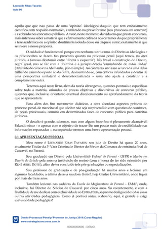 5
científico, tem respaldo normativo, é utilizado na praxe forense (nos processos em concreto)
e é cobrado nos concursos públicos. A você, neste momento da vida em que presta concursos,
mais interessa saber a matéria que é efetivamente cobrada nos certames do que propriamente
a tese acadêmica ou a opinião doutrinária isolada desse ou daquele autor; exatamente aí que
se insere a nossa proposta.
O cuidado é fundamental porque em nenhum outro ramo do Direito as ideologias e
os preconceitos se fazem tão presentes quanto no processo penal (aqui temos, na área
jurídica,
(diferente de como é na Alemanha, por exemplo). Ao contrário, não raro se vê cada uma delas
trilhando caminho oposto ao da outra, desmentindo-se, com críticas infundadas e dentro de
uma perspectiva unilateral e descontextualizada uma não ajuda a construir e a
complementar outra.
Teremos aqui neste livro, além da teoria abrangente, questões pontuais e específicas
sobre toda a matéria, oriundas de provas objetivas e discursivas de concurso público,
questões que, inclusive, orientarão eventual direcionamento ou aprofundamento da teoria
que se apresentará.
Para além dos fins meramente didáticos, a obra abordará aspectos práticos do
processo penal, de maneira tal que o leitor não seja surpreendido com questões de casuística,
de peças processuais, comuns em determinadas fases de concurso público para carreiras
jurídicas.
O desafio é grande, sabemos, mas com algum know-how é plenamente alcançável!
Falando nisso e apenas com o objetivo de trazer-lhe um pouco mais de credibilidade nas
informações repassadas , na sequência teremos uma breve apresentação pessoal.
0.1 APRESENTAÇÃO PESSOAL
Meu nome é LEONARDO RIBAS TAVARES, sou juiz de Direito há quase 20 anos,
atualmente Titular da 3ª Vara Criminal e Diretor do Fórum da Comarca de entrância final de
Cascavel, no Paraná.
Sou graduado em Direito pela Universidade Federal do Paraná - UFPR e Mestre em
Direito do Estado pela mesma instituição de ensino (com a honra de ter sido orientado por
RENÉ ARIEL DOTTI), além de ter concluído três pós-graduações ou especializações.
Sou professor de graduação e de pós-graduação há muitos anos e lecionei em
algumas faculdades, a última delas a saudosa Univel, hoje Centro Universitário, onde fiquei
por mais de treze anos.
Também lecionei nas cadeiras da Escola da Magistratura do Paraná EMAP, onde,
inclusive, fui Diretor do Núcleo de Cascavel por cinco anos. Só recentemente, e com a
finalidade de me dedicar com exclusividade ao ESTRATÉGIA, é que me desliguei de todas essas
outras atividades pedagógicas. Como já pontuei antes, o desafio, aqui, é grande e exige
exclusividade pedagógica!
Leonardo Ribas Tavares
Aula 00
Direito Processual Penal p/ Promotor de Justiça 2019 (Curso Regular)
www.estrategiaconcursos.com.br
0
00000000000 - DEMO
 