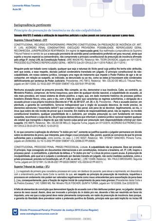 50
Jurisprudência pertinente
Princípio da presunção de inocência ou da não culpabilidade
Súmula 444/STJ: É vedada a utilização de inquéritos policiais e ações penais em curso para agravar a pena-base.
Supremo Tribunal Federal STF
CONSTITUCIONAL. RECURSO EXTRAORDINÁRIO. PRINCÍPIO CONSTITUCIONAL DA PRESUNÇÃO DE INOCÊNCIA (CF, ART.
5º, LVII). ACÓRDÃO PENAL CONDENATÓRIO. EXECUÇÃO PROVISÓRIA. POSSIBILIDADE. REPERCUSSÃO GERAL
RECONHECIDA. JURISPRUDÊNCIA REAFIRMADA. Em regime de repercussão geral, fica reafirmada a jurisprudência do Supremo
Tribunal Federal no sentido de que a execução provisória de acórdão penal condenatório proferido em grau recursal, ainda que
sujeito a recurso especial ou extraordinário, não compromete o princípio constitucional da presunção de inocência afirmado
pelo artigo 5º, inciso LVII, da Constituição Federal. (ARE 964246 RG, Relator(a): Min. TEORI ZAVASCKI, julgado em 10/11/2016,
PROCESSO ELETRÔNICO REPERCUSSÃO GERAL - MÉRITO DJe-251 DIVULG 24-11-2016 PUBLIC 25-11-2016 )
Ninguém pode ser tratado como culpado, qualquer que seja a natureza do ilícito penal cuja prática lhe tenha sido atribuída,
sem que exista, a esse respeito, decisão judicial condenatória transitada em julgado. O princípio constitucional da não-
culpabilidade, em nosso sistema jurídico, consagra uma regra de tratamento que impede o Poder Público de agir e de se
comportar, em relação ao suspeito, ao indiciado, ao denunciado ou ao réu, como se estes já houvessem sido condenados
definitivamente por sentença do Poder Judiciário. Precedentes. (HC 79812, Relator(a): Min. CELSO DE MELLO, Tribunal Pleno,
julgado em 08/11/2000, DJ 16-02-2001 PP-00091 EMENT VOL-02019-01 PP-00196)
Nenhuma acusação penal se presume provada. Não compete, ao réu, demonstrar a sua inocência. Cabe, ao contrário, ao
Ministério Público, comprovar, de forma inequívoca, para além de qualquer dúvida razoável, a culpabilidade do acusado. Já
não mais prevalece, em nosso sistema de direito positivo, a regra, que, em dado momento histórico do processo político
brasileiro (Estado Novo), criou, para o réu, com a falta de pudor que caracteriza os regimes autoritários, a obrigação de o
acusado provar a sua própria inocência (Decreto-lei nº 88, de 20/12/37, art. 20, n. 5). Precedentes. - Para o acusado exercer, em
plenitude, a garantia do contraditório, torna-se indispensável que o órgão da acusação descreva, de modo preciso, os
ônus (que sobre ele não incide) de provar que é inocente. Em matéria de responsabilidade penal, não se registra, no modelo
constitucional brasileiro, qualquer possibilidade de o Judiciário, por simples presunção ou com fundamento em meras
suspeitas, reconhecer a culpa do réu. Os princípios democráticos que informam o sistema jurídico nacional repelem qualquer
ato estatal que transgrida o dogma de que não haverá culpa penal por presunção nem responsabilidade criminal por mera
suspeita. (HC 88875, Relator(a): Min. CELSO DE MELLO, Segunda Turma, julgado em 07/12/2010, ACÓRDÃO ELETRÔNICO DJe-
051 DIVULG 09-03-2012 PUBLIC 12-03-2012)
E, no que concerne à aplicação do aforismo "in dubio pro reo", somente se justifica quando o julgador permanece em dúvida
sobre os elementos de prova, que interpreta, para chegar a sua conclusão. Não, porém, quando se convence de que há provas
suficientes para a condenação, como ocorreu, no caso. [...] (HC 82027, Relator(a): Min. SYDNEY SANCHES, Primeira Turma,
julgado em 20/08/2002, DJ 19-12-2002 PP-00091 EMENT VOL-02096-03 PP-00606)
CONSTITUCIONAL. PROCESSO PENAL. PRISÃO PROCESSUAL. Licitude. A culpabilidade não se presume. Deve ser provada.
O princípio, hoje consagrado em documentos internacionais e em constituições, inclusive a brasileira, art. 5º, LVII, inspira o
processo penal - o contraditório, a plenitude da defesa, o "in dubio pro reo" e o ônus da prova a quem acusa. A presunção de
inculpabilidade, pelo qual só é culpado o condenado por decisão transita em julgado, não exclui medidas cautelares, como a
prisão processual, prevista na Constituição, art. 5º, LXI, ou em lei [...] (RE 133489, Relator(a): Min. PAULO BROSSARD, Segunda
Turma, julgado em 03/12/1991, DJ 08-06-2001 PP-00020 EMENT VOL-02034-02 PP-00311)
Superior Tribunal de Justiça STJ
[...] o magistrado de primeiro grau considerou processos em curso, em desfavor do paciente, para elevar a reprimenda, em dissonância
com o entendimento pacífico desta Corte no sentido de que, em respeito ao princípio da presunção de inocência, inquéritos e
processos em andamento não podem ser valorados negativamente como maus antecedentes para exacerbação da pena-base
[...] ou, consequentemente, para a fixação de regime inicial de cumprimento da pena mais gravoso (Precedentes desta Corte e
do Pretório Excelso)." (HC 128800 MS, Rel. Ministro FELIX FISCHER, QUINTA TURMA, julgado em 15/12/2009, DJe 22/02/2010)
A falta de elementos de convicção que demonstrem ligação do acusado com o fato delituoso podem gerar, no julgador, dúvida
acerca do nexo causal. Assim, deve ser invocado o princípio do in dubio pro reo, devendo o fato ser resolvido em favor do
imputado, uma vez que a culpa penal deve restar plenamente comprovada, em razão da presunção de inocência. Isso porque,
a garantia da liberdade deve prevalecer sobre a pretensão punitiva do Estado, princípio este que está implícito no inciso VII
Leonardo Ribas Tavares
Aula 00
Direito Processual Penal p/ Promotor de Justiça 2019 (Curso Regular)
www.estrategiaconcursos.com.br
0
00000000000 - DEMO
 