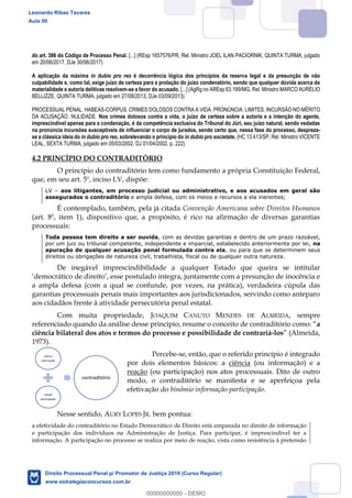 51
do art. 386 do Código de Processo Penal. [...] (REsp 1657576/PR, Rel. Ministro JOEL ILAN PACIORNIK, QUINTA TURMA, julgado
em 20/06/2017, DJe 30/06/2017)
A aplicação da máxima in dubio pro reo é decorrência lógica dos princípios da reserva legal e da presunção de não
culpabilidade e, como tal, exige juízo de certeza para a prolação do juízo condenatório, sendo que qualquer dúvida acerca da
materialidade e autoria delitivas resolvem-se a favor do acusado. [...] (AgRg no AREsp 63.199/MG, Rel. Ministro MARCO AURÉLIO
BELLIZZE, QUINTA TURMA, julgado em 27/08/2013, DJe 03/09/2013)
PROCESSUAL PENAL. HABEAS-CORPUS. CRIMES DOLOSOS CONTRA A VIDA. PRONÚNCIA. LIMITES. INCURSÃO NO MÉRITO
DA ACUSAÇÃO. NULIDADE. Nos crimes dolosos contra a vida, o juízo de certeza sobre a autoria e a intenção do agente,
imprescindível apenas para a condenação, é da competência exclusiva do Tribunal do Júri, seu juízo natural, sendo vedadas
na pronúncia incursões susceptíveis de influenciar o corpo de jurados, sendo certo que, nessa fase do processo, despreza-
se a clássica ideia do in dubio pro reo, sobrelevando o princípio do in dubio pro societate. (HC 13.413/SP, Rel. Ministro VICENTE
LEAL, SEXTA TURMA, julgado em 05/03/2002, DJ 01/04/2002, p. 222)
4.2 PRINCÍPIO DO CONTRADITÓRIO
O princípio do contraditório tem como fundamento a própria Constituição Federal,
que, em seu art. 5º, inciso LV, dispõe:
LV aos litigantes, em processo judicial ou administrativo, e aos acusados em geral são
assegurados o contraditório e ampla defesa, com os meios e recursos a ela inerentes;
É contemplado, também, pela já citada Convenção Americana sobre Direitos Humanos
(art. 8º, item 1), dispositivo que, a propósito, é rico na afirmação de diversas garantias
processuais:
Toda pessoa tem direito a ser ouvida, com as devidas garantias e dentro de um prazo razoável,
por um juiz ou tribunal competente, independente e imparcial, estabelecido anteriormente por lei, na
apuração de qualquer acusação penal formulada contra ela, ou para que se determinem seus
direitos ou obrigações de natureza civil, trabalhista, fiscal ou de qualquer outra natureza.
De inegável imprescindibilidade a qualquer Estado que queira se intitular
inocência e
a ampla defesa (com a qual se confunde, por vezes, na prática), verdadeira cúpula das
garantias processuais penais mais importantes aos jurisdicionados, servindo como anteparo
aos cidadãos frente à atividade persecutória penal estatal.
Com muita propriedade, JOAQUIM CANUTO MENDES DE ALMEIDA, sempre
a
ciência bilateral dos atos e termos do processo e possibilidade de contrariá-los (Almeida,
1973).
Percebe-se, então, que o referido princípio é integrado
por dois elementos básicos: a ciência (ou informação) e a
reação (ou participação) nos atos processuais. Dito de outro
modo, o contraditório se manifesta e se aperfeiçoa pela
efetivação do binômio informação-participação.
Nesse sentido, AURY LOPES JR. bem pontua:
a efetividade do contraditório no Estado Democrático de Direito está amparada no direito de informação
e participação dos indivíduos na Administração de Justiça. Para participar, é imprescindível ter a
informação. A participação no processo se realiza por meio de reação, vista como resistência à pretensão
ciência
informação
reação
participação
contraditório
Leonardo Ribas Tavares
Aula 00
Direito Processual Penal p/ Promotor de Justiça 2019 (Curso Regular)
www.estrategiaconcursos.com.br
0
00000000000 - DEMO
 