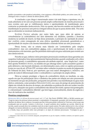 52
jurídica (acusatória e não punitiva) articulada, e isso expressa a dificuldade prática, em certos casos, de
distinguir entre a reação e o direito de defesa (Júnior, 2017).
A conclusão a que chega o mencionado autor é de todo lógica e oportuna; ora, de
nada adiantaria se ter (em um processo penal) amplo conhecimento da marcha processual e
seus eventos sem que se viabilizassem meios e oportunidades de manifestação para
contrariar as pretensões desfavoráveis. Pela via oposta, não haveria sentido em facultar-se a
manifestação no processo sem prévia e integral ciência do que se passa dentro dele. Por certo
que os elementos se mostram indissociáveis.
EUGÊNIO PACELLI adverte, por outro lado, que, para além de apenas se
consubstanciar (o contraditório) nos dois elementos ora aludidos, caminha a doutrina
moderna no sentido de inserir, no bojo desse postulado, o princípio da paridade de armas
(par conditio), como consagração de uma efetiva igualdade processual, garantindo-se a
oportunidade de reações com mesma intensidade e extensão frente aos atos processuais.
Dess
efetivo, com a oportunização de todos os meios e
instrumentos a ele inerentes, que lhe permitam efetivação em grau suficiente para resistir aos
atos desfavoráveis.
Perceba-se que, embora vários princípios processuais constituam claras garantias aos
suspeitos/indiciados/réus (presumidamente hipossuficientes quando analisados sob a ótica
bem aponta NORBERTO AVENA, na medida em que abrange tanto o polo acusatório quanto o
polo defensivo, não fazendo distinção, em determinados casos, entre os sujeitos processuais
(como no caso do art. 479 do CPP, ao tratar sobre vedações às partes na sessão de julgamento
do Tribunal do Júri). Note-se, por oportuno, que essa maior abrangência é, inclusive, um
ponto de notável diferenciação entre o contraditório e o princípio da ampla defesa.
Deve-se sempre prestigiar a figura do contraditório direto ou imediato, ou seja,
aquele em que há participação ativa e dinâmica das partes em relação aos atos processuais
no momento em que são praticados, porquanto isso permite a sua manifestação no grau mais
efetivo; entretanto, como pondera FERNANDO CAPEZ, nos casos de perigo de perecimento do
objeto em virtude do decurso do tempo, são admitidas as práticas de atos em caráter inaudita
altera parte, situações nas quais o contraditório não deixará de existir, apenas será postergado;
que tem lugar, essencialmente, diante da urgência e
risco de ineficácia das medidas8.
Doutrina complementar
HIDEJALMA MUCCIO (Curso de processo penal, vol. 1, 1ª ed., São Paulo: EDIPRO, 2000, p. 84/86) sustenta que:
absoluto da defesa, deve conhecer a acusação que lhe é feita para poder contrariá-la. Com isso, evita-se que seja
condenado sem ser ouvido. Audiatur et altera pars. A parte contrária deve também ser ouvida. Além de ser
ouvida, a parte acusada deve ter condições reais de se opor à parte autora. De nada valeria ouvir o réu, se fosse
obrigado a si mesmo defender-
-se que o
8 Voltaremos a falar sobre isso no momento adequado, principalmente no que diz respeito a medidas cautelares, em especial a prisão
preventiva.
Leonardo Ribas Tavares
Aula 00
Direito Processual Penal p/ Promotor de Justiça 2019 (Curso Regular)
www.estrategiaconcursos.com.br
0
00000000000 - DEMO
 
