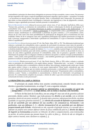 53
contraditório é princípio de observância obrigatória no processo de tipo acusatório, como o nosso. No processo
de tipo inquisitivo não vigora a regra de igualdade processual, segunda a qual as partes acusadora e acusada
se encontram no mesmo plano, com iguais direitos. Nele, o contraditório não é observado. No processo de
tipo misto, as duas primeiras fases: investigação e instrução, são inquisitivas; a fase de julgamento, contudo,
RENATO BRASILEIRO DE LIMA (Manual de processo penal: volume único, 4ª ed., Salvador: JusPodivm, 2016, n.p.):
contraditório seria, assim, a necessária informação às partes e a possível reação a atos desfavoráveis. [...]
Também deriva do contraditório o direito à participação, aí compreendido como a possibilidade de a parte
oferecer reação, manifestação ou contrariedade à pretensão da parte contrária. [...] O contraditório, assim,
deixou de ser visto como uma mera possibilidade de participação de desiguais para se transformar em uma
realidade. Enfim, há de se assegurar uma real e igualitária participação dos sujeitos processuais ao longo de
todo o processo, assegurando a efetividade e plenitude do contraditório. É o que se denomina contraditório
efetivo e equilibrado .
EUGENIO PACELLI (Curso de processo penal
colocava o princípio do contraditório como a garantia de participação no processo como meio de permitir a
contribuição das partes para a formação do convencimento do juiz e, assim, para o provimento final almejado,
a doutrina moderna, sobretudo a partir do italiano Elio Fazzalari, caminha a passos largos no sentido de uma
nova formulação do instituto, para nele incluir, também, o princípio da par conditio ou da paridade de armas, na
busca de uma efetiva igualdade processual. O contraditório, então, não só passaria a garantir o direito à
informação de qualquer fato ou alegação contrária ao interesse das partes e o direito à reação (contrariedade) a
ambos vistos, assim, como garantia de participação , mas também garantiria que a oportunidade da resposta
pudesse se realizar na mesma intensidade e extensão .
AURY LOPES JR. (Direito processual penal, 11ª ed., São Paulo: Saraiva, 2014, p. 223), sobre a relação e confusão
- na teoria - é facilmente
apontável a distinção entre o contraditório e direito de defesa. Sem embargo, ninguém pode omitir que o limite
que separa ambos é tênue e, na prática, às vezes quase imperceptível. Desse modo, entendemos que não
constitui pecado mortal afirmar que em muitos momentos processuais o contraditório e o direito de defesa se
fundem, e a
processo. É o conhecimento completo da acusação, o direito de saber o que está ocorrendo no processo, de ser
4.3 PRINCÍPIO DA AMPLA DEFESA
O princípio da ampla defesa tem assento constitucional, estando listado entre os
direitos e garantias fundamentais, no artigo 5º, com a seguinte redação:
LV aos litigantes, em processo judicial ou administrativo, e aos acusados em geral são
assegurados o contraditório e a ampla defesa, com os meios e recursos a ela inerentes;
O Pacto de São José da Costa Rica, em seu artigo 8º, traz um rol de garantias judiciais
tem direito a ser ouvida, com as devidas
garantias e dentro de um prazo razoável [...]; durante todo o processo, toda pessoa tem direito, em plena
igualdade, às seguintes garantias mínimas: [...] d. direito do acusado de defender-se pessoalmente
ou de ser assistido por um defensor de sua escolha e de comunicar-se, livremente e em
particular, com seu defensor; [...] e. direito irrenunciável de ser assistido por um defensor
proporcionado pelo Estado, remunerado ou não, segundo a legislação interna, se o acusado não se
defender ele próprio nem nomear defensor dentro do prazo estabelecido pela lei; f. direito da defesa
de inquirir as testemunhas presentes no tribunal e de obter o comparecimento, como testemunhas
ou peritos, de outras pessoas que possam lançar luz sobre os fatos; g. direito de não ser obrigado a
depor contra si mesma, nem a declarar-se culpada; [...].
Leonardo Ribas Tavares
Aula 00
Direito Processual Penal p/ Promotor de Justiça 2019 (Curso Regular)
www.estrategiaconcursos.com.br
0
00000000000 - DEMO
 