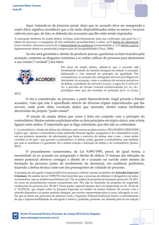 54
Aqui, tratando-se de processo penal, dizer que ao acusado deve ser assegurada a
ampla defesa significa reconhecer que a ele serão disponibilizados todos os meios e recursos
cabíveis para que, de fato, se defenda das acusações que lhe estão sendo imputadas.
A concepção moderna da ampla defesa, reclama, induvidosamente, para sua verificação, seja qual for o
objeto do processo, a conjugação de três realidades procedimentais, a saber: a) O direito de informação
(nemo inauditus dammanari potest); b) A bilateralidade da audiência (contrariedade) e; c) O direito a prova
legitimamente obtida ou produzida (comprovação da inculpabilidade) (Tucci, 2004).
Ao réu será garantido o direito de produzir provas, questionar os fatos trazidos pela
acusação, contestar as alegações contrárias a si; enfim, utilizar do processo para demonstrar
Por força da ampla defesa, admite-se que o acusado seja
formalmente tratado de maneira desigual em relação à acusação,
delineando o viés material do princípio da igualdade. Por
consequência, ao acusado são outorgados diversos privilégios em
detrimento da acusação, como a existência de recursos privativos
da defesa, a proibição da reformatio in pejus, a regra do in dubio pro
reo, a previsão de revisão criminal exclusivamente pro reo, etc.,
privilégios estes que são reunidos no princípio favor rei (Lima,
2017).
O réu é considerado, no processo, a parte hipossuficiente, frágil perante o Estado
acusador, visto que este é aparelhado através de diversos órgãos especializados que lhe
servem, onde pode obter eventuais dados que necessite, dentre outras facilidades
O estudo da ampla defesa por vezes é feito em conjunto com o princípio do
contraditório. Muitos autores explicitam sobre os dois princípios em tópico único, ante a forte
ligação entre ambos. É importante que se diga, entretanto, que eles não se confundem.
[...] contraditório e direito de defesa são distintos, pelo menos no plano teórico. PELLEGRINI GRINOVER
em seu primeiro momento, da informação) que brota o exercício da defesa; mas é esta como poder
correlato ao de ação que garante o contraditório. A defesa, assim, garante o contraditório, mas também
por este se manifesta e é garantida. Eis a íntima relação e interação da defesa e do contraditório (Júnior,
2017).
O procedimento sumaríssimo, da Lei 9.099/1995, prevê, de igual forma, a
necessidade de ao acusado ser assegurado o direito de defesa. O sistema das infrações de
menor potencial ofensivo consagra o direito de o acusado ser ouvido antes mesmo da
formação do processo (antes do recebimento da denúncia), em audiência preliminar,
trazendo a defesa técnica como um dos pressupostos de validade do processo.
A presença de advogado é imprescindível no processo criminal, mesmo no âmbito dos Juizados Especiais
Criminais. Da análise da Lei 9.099/95 é fácil perceber que a presença de defensor é obrigatória em todos
os momentos, seja na audiência preliminar (art. 72), na análise da proposta da transação penal (art. 76, §3º),
no curso do procedimento comum sumaríssimo (art. 81), seja no momento da proposta da suspensão
condicional do processo (art. 89, §1º). Nesse ponto, especial atenção deve ser dispensada ao art. 10 da lei
nº 10.259/01, que dispõe sobre os Juizados Especiais no âmbito da Justiça Federal. De acordo com o
referido dispositivo, as partes poderão designar, por escrito, representante para a causa, advogado ou não.
No que se refere aos processos de natureza cível, o Supremo Tribunal Federal já firmou o entendimento
de que a imprescindibilidade de advogado é relativa, podendo, portanto, ser afastada pela lei em relação
Leonardo Ribas Tavares
Aula 00
Direito Processual Penal p/ Promotor de Justiça 2019 (Curso Regular)
www.estrategiaconcursos.com.br
0
00000000000 - DEMO
 
