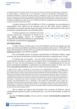 55
aos juizados especiais. Contudo, quanto aos processos de natureza criminal, em homenagem ao princípio
da ampla defesa, é imperativo que o réu compareça ao processo devidamente acompanhado de
profissional habilitado a oferecer-lhe defesa técnica de qualidade, ou seja, de advogado devidamente
inscrito nos quadros da ordem dos Advogados do Brasil ou defensor público. Este o motivo pelo qual o
Supremo, no julgamento de Ação Direta de Inconstitucionalidade, fez interpretação conforme para excluir
do âmbito de incidência do artigo 10 da Lei nº 10.259/01 os feitos de competência dos juizados especiais
criminais da Justiça Federal (Lima, 2017).
A própria reforma do CPP, de 2008 (Lei 11.719), ao estabelecer nos procedimentos o
interrogatório como último ato de instrução (vide art. 400, CPP), buscou viabilizar a
manifestação do acusado somente depois de poder ele tomar conhecimento de toda a prova
produzida, consubstanciando uma autodefesa plena.
O direito/garantia de se defender tem duas
nuanças: aquela que corresponde ao direito de ter
uma defesa técnica através de profissional
competente, devidamente habilitado e à possibilidade
de defender-se pessoalmente (autodefesa).
4.3.1 Defesa técnica
de atribuição exercida por alguém que seja
perito, que tenha especialidade (expertise)
nosso ordenamento essa defesa deve ser exercida por bacharel em Direito, com a competente
habilitação na OAB, ou por defensor público.
Essa necessidade decorre da própria especificidade do Ministério Público, órgão
É evidente que um acusado que não tenha formação jurídica e nem detenha
justiça. Por isso, um dos pressupostos da ampla defesa é o acompanhamento do réu por
pessoa formalmente habilitada e conhecedora do ordenamento jurídico. É claro, caso o réu
tenha capacidade postulatória, pode exercer a defesa técnica pessoalmente.
A defesa técnica supõe a assistência de uma pessoa com conhecimentos técnicos do Direito, um
profissional, que será tratado como advogado de defesa, defensor ou simplesmente advogado. Explica FENECH
que a defesa técnica é levada a cabo por pessoas peritas em Direito, que têm por profissão o exercício dessa
função técnico-jurídica de defesa das partes que atuam no processo penal, para pôr de relevo seus direitos.
A justificação da defesa técnica decorre de uma esigenza di equilíbrio funzionale entre defesa e acusação e
também de uma acertada presunção de hipossuficiência do sujeito passivo, de que ele não tem conhecimentos
necessários e suficientes para resistir à pretensão estatal, em igualdade de condições técnicas com o
acusador. Essa hipossuficiência leva o imputado a uma situação de inferioridade ante o poder da
autoridade estatal encarnada pelo promotor, policial ou mesmo juiz. Pode existir uma dificuldade de
compreender o resultado da atividade desenvolvida na investigação preliminar, gerando uma absoluta
intranquilidade e descontrole. Ademais, havendo uma prisão cautelar, existirá uma impossibilidade física
de atuar de forma efetiva (Júnior, 2017).
Não se admite que alguém seja processado sem a presença de defensor, seja ele
constituído pelo próprio acusado, nomeado pelo juiz - em caso de necessidade, ou defensor
público.
Art. 261, CPP. Nenhum acusado, ainda que ausente ou foragido, será processado ou julgado sem
defensor.
defesa
técnica
autodefesa
AMPLA
DEFESA
Leonardo Ribas Tavares
Aula 00
Direito Processual Penal p/ Promotor de Justiça 2019 (Curso Regular)
www.estrategiaconcursos.com.br
0
00000000000 - DEMO
 