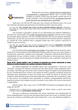 56
Dizendo de outra forma: a defesa técnica é indeclinável,
é irrenunciável, é indisponível! Mesmo que o acusado esteja
foragido ou ausente, mesmo que não queira, mesmo que ele se
mostre contrário a isso, necessariamente, em qualquer processo
penal, deverá ter um advogado que o represente.
Tanto que o art. 263 do CPP exige que o juiz nomeie um defensor para o réu se ele
não constituir advogado para patrocinar seus direitos perante o processo penal.
Art. 263, CPP. Se o acusado não o tiver, ser-lhe-á nomeado defensor pelo juiz, ressalvado o
seu direito de, a todo tempo, nomear outro de sua confiança, ou a si mesmo defender-se, caso tenha
habilitação.
Aos acusados é garantido o direito de ser representado por defensor habilitado e,
mais que isso, a prerrogativa de escolher advogado de sua confiança, restando ao juiz a opção
de nomeação apenas quando o réu não constituir defensor (em caso de omissão, portanto).
Ainda assim, mesmo nos casos em que ao réu inicialmente foi nomeado defensor, resguarda-
se o direito de o réu constituir outro a qualquer tempo que, claro, assume o processo no
estado em que se encontra.
Art. 263. Se o acusado não o tiver, ser-lhe-á nomeado defensor pelo juiz, ressalvado o seu direito
de, a todo tempo, nomear outro de sua confiança, ou a si mesmo defender-se, caso tenha
habilitação.
Por decorrência dessa prerrogativa de escolha, em qualquer fase do processo, ante a
renúncia de eventual defensor que esteja patrocinando a defesa do réu, deve o juiz intimar o
acusado para, querendo, constituir novo advogado. O Supremo Tribunal Federal firmou o
entendimento de que constitui nulidade a falta de intimação do denunciado para oferecer
contrarrazões ao recurso interposto da rejeição da denúncia, não a suprindo a nomeação de
defensor dativo.
Súmula 707/STF. Constitui nulidade a falta de intimação do denunciado para oferecer contrarrazões ao recurso
interposto da rejeição da denúncia, não a suprindo a nomeação de defensor dativo.
Do direito assegurado aos acusados deriva, por consequência, o dever de o juiz
defensor, de modo que este, efetivamente, esteja cumprindo com o
seu mister. Não basta que conste dos autos o nome de algum advogado como representante
do réu. O profissional deve exercer a sua função de modo a garantir a produção de provas
suficientes para demonstrar os fatos, de acordo com a linha de defesa do acusado; deve
cumprir as determinações do juízo de forma satisfatória e pertinente; deve comparecer e gerir
as suas provas em audiência; deve apresentar as petições correspondentes dentro dos
respectivos prazos; deve interpor recurso, em sendo o caso; enfim, deve exercer uma efetiva
e ampla defesa.
Nesses termos, olha o que a Lei nº 10.792/2003 acrescentou no parágrafo único do
artigo 261 do CPP:
Parágrafo único. A defesa técnica, quando realizada por defensor público ou dativo, será sempre
exercida através de manifestação fundamentada.
Não que os defensores constituídos não devam apresentar suas manifestações de
forma fundamentada; é que há uma presunção legal de que isso ocorra, na medida em que
eles são de confiança e escolhidos pelo maior interessado o réu. Aos defensores públicos e
Leonardo Ribas Tavares
Aula 00
Direito Processual Penal p/ Promotor de Justiça 2019 (Curso Regular)
www.estrategiaconcursos.com.br
0
00000000000 - DEMO
 
