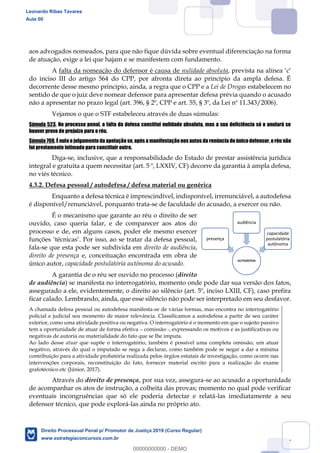 57
aos advogados nomeados, para que não fique dúvida sobre eventual diferenciação na forma
de atuação, exige a lei que hajam e se manifestem com fundamento.
A falta da nomeação do defensor é causa de nulidade absoluta, prevista na alínea c
do inciso III do artigo 564 do CPP, por afronta direta ao princípio da ampla defesa. É
decorrente desse mesmo princípio, ainda, a regra que o CPP e a Lei de Drogas estabelecem no
sentido de que o juiz deve nomear defensor para apresentar defesa prévia quando o acusado
não a apresentar no prazo legal (art. 396, § 2º, CPP e art. 55, § 3º, da Lei nº 11.343/2006).
Vejamos o que o STF estabeleceu através de duas súmulas:
Súmula 523. No processo penal, a falta da defesa constitui nulidade absoluta, mas a sua deficiência só o anulará se
houver prova de prejuízo para o réu.
Súmula 708. É nulo o julgamento da apelação se, após a manifestação nos autos da renúncia doúnico defensor, o réu não
foi previamente intimado para constituir outro.
Diga-se, inclusive, que a responsabilidade do Estado de prestar assistência jurídica
integral e gratuita a quem necessitar (art. 5 º, LXXIV, CF) decorre da garantia à ampla defesa,
no viés técnico.
4.3.2. Defesa pessoal / autodefesa / defesa material ou genérica
Enquanto a defesa técnica é imprescindível, indisponível, irrenunciável, a autodefesa
é disponível/renunciável, porquanto trata-se de faculdade do acusado, a exercer ou não.
É o mecanismo que garante ao réu o direito de ser
ouvido, caso queria falar, e de comparecer aos atos do
processo e de, em alguns casos, poder ele mesmo exercer
fala-se que esta pode ser subdivida em direito de audiência,
direito de presença e, conceituação encontrada em obra de
único autor, capacidade postulatória autônoma do acusado.
A garantia de o réu ser ouvido no processo (direito
de audiência) se manifesta no interrogatório, momento onde pode dar sua versão dos fatos,
assegurado a ele, evidentemente, o direito ao silêncio (art. 5º, inciso LXIII, CF), caso prefira
ficar calado. Lembrando, ainda, que esse silêncio não pode ser interpretado em seu desfavor.
A chamada defesa pessoal ou autodefesa manifesta-se de várias formas, mas encontra no interrogatório
policial e judicial seu momento de maior relevância. Classificamos a autodefesa a partir de seu caráter
exterior, como uma atividade positiva ou negativa. O interrogatório é o momento em que o sujeito passivo
tem a oportunidade de atuar de forma efetiva comissão -, expressando os motivos e as justificativas ou
negativas de autoria ou materialidade do fato que se lhe imputa.
Ao lado desse atuar que supõe o interrogatório, também é possível uma completa omissão, um atuar
negativo, através do qual o imputado se nega a declarar, como também pode se negar a dar a mínima
contribuição para a atividade probatória realizada pelos órgãos estatais de investigação, como ocorre nas
intervenções corporais, reconstituição do fato, fornecer material escrito para a realização do exame
grafotécnico etc (Júnior, 2017).
Através do direito de presença, por sua vez, assegura-se ao acusado a oportunidade
de acompanhar os atos de instrução, a colheita das provas; momento no qual pode verificar
eventuais incongruências que só ele poderia detectar e relatá-las imediatamente a seu
defensor técnico, que pode explorá-las ainda no próprio ato.
AUTODEFESA
presença
audiência
capacidade
postulatória
autônoma
Leonardo Ribas Tavares
Aula 00
Direito Processual Penal p/ Promotor de Justiça 2019 (Curso Regular)
www.estrategiaconcursos.com.br
0
00000000000 - DEMO
 