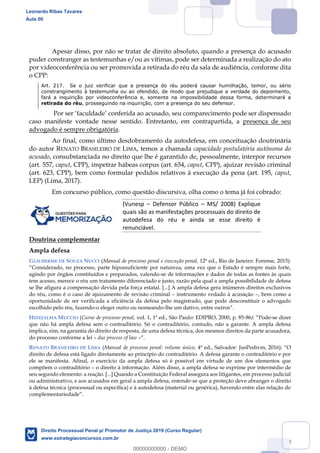 58
Apesar disso, por não se tratar de direito absoluto, quando a presença do acusado
puder constranger as testemunhas e/ou as vítimas, pode ser determinada a realização do ato
por videoconferência ou ser promovida a retirada do réu da sala de audiência, conforme dita
o CPP:
Art. 217. Se o juiz verificar que a presença do réu poderá causar humilhação, temor, ou sério
constrangimento à testemunha ou ao ofendido, de modo que prejudique a verdade do depoimento,
fará a inquirição por videoconferência e, somente na impossibilidade dessa forma, determinará a
retirada do réu, prosseguindo na inquirição, com a presença do seu defensor.
caso manifeste vontade nesse sentido. Entretanto, em contrapartida, a presença de seu
advogado é sempre obrigatória.
Ao final, como último desdobramento da autodefesa, em conceituação doutrinária
do autor RENATO BRASILEIRO DE LIMA, temos a chamada capacidade postulatória autônoma do
acusado, consubstanciada no direito que lhe é garantido de, pessoalmente, interpor recursos
(art. 557, caput, CPP), impetrar hábeas corpus (art. 654, caput, CPP), ajuizar revisão criminal
(art. 623, CPP), bem como formular pedidos relativos à execução da pena (art. 195, caput,
LEP) (Lima, 2017).
Em concurso público, como questão discursiva, olha como o tema já foi cobrado:
(Vunesp Defensor Público MS/ 2008) Explique
quais são as manifestações processuais do direito de
autodefesa do réu e ainda se esse direito é
renunciável.
Doutrina complementar
Ampla defesa
GUILHERME DE SOUZA NUCCI (Manual de processo penal e execução penal, 12ª ed., Rio de Janeiro: Forense, 2015):
agindo por órgãos constituídos e preparados, valendo-se de informações e dados de todas as fontes às quais
tem acesso, merece o réu um tratamento diferenciado e justo, razão pela qual a ampla possibilidade de defesa
se lhe afigura a compensação devida pela força estatal. [...] A ampla defesa gera inúmeros direitos exclusivos
do réu, como é o caso de ajuizamento de revisão criminal instrumento vedado à acusação , bem como a
oportunidade de ser verificada a eficiência da defesa pelo magistrado, que pode desconstituir o advogado
escolhido pelo réu, fazendo-o eleger outro ou nomeando-lhe um dativo, entre ou
HIDEJALMA MUCCIO (Curso de processo penal, vol. 1, 1ª ed., São Paulo: EDIPRO, 2000, p. 85-86) -se dizer
que não há ampla defesa sem o contraditório. Só o contraditório, contudo, não a garante. A ampla defesa
implica, sim, na garantia do direito de resposta, de uma defesa técnica, dos mesmos direitos da parte acusadora,
do processo conforme a lei due process of law
RENATO BRASILEIRO DE LIMA (Manual de processo penal: volume único,
direito de defesa está ligado diretamente ao princípio do contraditório. A defesa garante o contraditório e por
ele se manifesta. Afinal, o exercício da ampla defesa só é possível em virtude de um dos elementos que
compõem o contraditório o direito à informação. Além disso, a ampla defesa se exprime por intermédio de
seu segundo elemento: a reação. [...] Quando a Constituição Federal assegura aos litigantes, em processo judicial
ou administrativo, e aos acusados em geral a ampla defesa, entende-se que a proteção deve abranger o direito
à defesa técnica (processual ou específica) e à autodefesa (material ou genérica), havendo entre elas relação de
Leonardo Ribas Tavares
Aula 00
Direito Processual Penal p/ Promotor de Justiça 2019 (Curso Regular)
www.estrategiaconcursos.com.br
0
00000000000 - DEMO
 