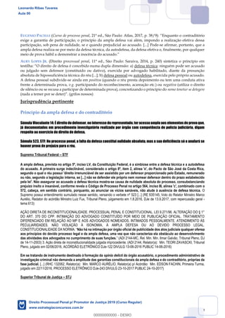 59
EUGENIO PACELLI (Curso de processo penal, 21ª ed., São Paulo: Atlas, 2017, p. 38/9 raditório
exige a garantia de participação, o princípio da ampla defesa vai além, impondo a realização efetiva dessa
participação, sob pena de nulidade, se e quando prejudicial ao acusado. [...] Pode-se afirmar, portanto, que a
ampla defesa realiza-se por meio da defesa técnica, da autodefesa, da defesa efetiva e, finalmente, por qualquer
AURY LOPES JR. (Direito processual penal, 11ª ed., São Paulo: Saraiva, 2014, p. 240) sintetiza o princípio em
tes a) defesa técnica: ninguém pode ser acusado
ou julgado sem defensor (constituído ou dativo), exercida por advogado habilitado, diante da presunção
absoluta de hipossuficiência técnica do réu [...]; b) defesa pessoal ou autodefesa, exercida pelo próprio acusado.
A defesa pessoal subdivide-se ainda em positiva (quando o réu presta depoimento ou tem uma conduta ativa
frente a determinada prova, v.g. participando do reconhecimento, acareação etc.) ou negativa (utiliza o direito
de silêncio ou se recusa a participar de determinada prova), concretizando o princípio do nemo tenetur se detegere
Jurisprudência pertinente
Princípio da ampla defesa e do contraditório
Súmula Vinculante14: Édireitododefensor, nointeresse dorepresentado,teracessoamploaos elementosdeprovaque,
já documentados em procedimento investigatório realizado por órgão com competência de polícia judiciária, digam
respeito ao exercício do direito de defesa.
Súmula 523, STF: No processo penal, a falta da defesa constitui nulidade absoluta, mas a sua deficiência só o anulará se
houver prova de prejuízo para o réu.
Supremo Tribunal Federal STF
A ampla defesa, prevista no artigo 5º, inciso LV, da Constituição Federal, é a simbiose entre a defesa técnica e a autodefesa
do acusado. A primeira surge indeclinável, considerado o artigo 8º, item 2, alínea 'e', do Pacto de São José da Costa Rica,
segundo o qual o réu possui 'direito irrenunciável de ser assistido por um defensor proporcionado pelo Estado, remunerado
ou não, segundo a legislação interna, se [...] não se defender ele próprio nem nomear defensor dentro do prazo estabelecido
pela lei'. Não assegurar ao acusado a defesa técnica mostra-se causa de nulidade absoluta do processo, consubstanciando
prejuízo ínsito e insanável, conforme revela o Código de Processo Penal no artigo 564, inciso III, alínea 'c', combinado com o
572, cabeça, em sentido contrário, porquanto, ao anunciar os vícios sanáveis, não alude à ausência de defesa técnica. O
Supremo possui entendimento sumulado nesse sentido, versando o verbete nº 523 [...] (RE 635145, Voto do Relator Ministro Marco
Aurélio, Redator do acórdão Ministro Luiz Fux, Tribunal Pleno, julgamento em 1.8.2016, DJe de 13.9.2017, com repercussão geral -
tema 613)
AÇÃO DIRETA DE INCONSTITUCIONALIDADE. PROCESSUAL PENAL E CONSTITUCIONAL. LEI 9.271/96. ALTERAÇÃO DO § 1°
DO ART. 370 DO CPP. INTIMAÇÃO DO ADVOGADO CONSTITUÍDO POR MEIO DE PUBLICAÇÃO OFICIAL. TRATAMENTO
DIFERENCIADO EM RELAÇÃO AO MP E AOS ADVOGADOS NOMEADOS, INTIMADOS PESSOALMENTE. ATENDIMENTO ÀS
PECULIARIDADES. NÃO VIOLAÇÃO À ISONOMIA, À AMPLA DEFESA OU AO DEVIDO PROCESSO LEGAL.
Não há na intimação por órgão oficial de publicidade dos atos judiciais qualquer ofensa
aos princípios do devido processo legal e da ampla defesa, uma vez que não caracteriza ela obstáculo ao desenvolvimento
das atividades dos advogados no cumprimento de suas funções. -MC, Rel. Min. Min. Ilmar Galvão, Tribunal Pleno, DJ
de 14-11-2003) 3. Ação direta de inconstitucionalidade julgada improcedente. (ADI 2144, Relator(a): Min. TEORI ZAVASCKI, Tribunal
Pleno, julgado em 02/06/2016, ACÓRDÃO ELETRÔNICO DJe-122 DIVULG 13-06-2016 PUBLIC 14-06-2016)
Em se tratando de instrumento destinado à formação da opinio delicti do órgão acusatório, o procedimento administrativo de
investigação criminal não demanda a amplitude das garantias constitucionais da ampla defesa e do contraditório, próprias da
fase judicial. [...] (RHC 132062, Relator(a): Min. MARCO AURÉLIO, Relator(a) p/ Acórdão: Min. EDSON FACHIN, Primeira Turma,
julgado em 22/11/2016, PROCESSO ELETRÔNICO DJe-243 DIVULG 23-10-2017 PUBLIC 24-10-2017)
Superior Tribunal de Justiça STJ
Leonardo Ribas Tavares
Aula 00
Direito Processual Penal p/ Promotor de Justiça 2019 (Curso Regular)
www.estrategiaconcursos.com.br
0
00000000000 - DEMO
 