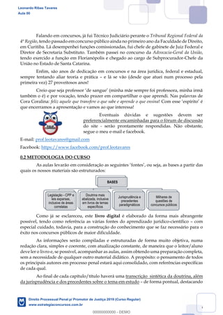 6
Falando em concursos, já fui Técnico Judiciário perante o Tribunal Regional Federal da
4ª Região, tendo passado em concurso público ainda no primeiro ano da Faculdade de Direito,
em Curitiba. Lá desempenhei funções comissionadas, fui chefe de gabinete de Juiz Federal e
Diretor de Secretaria Substituto. Também passei no concurso da Advocacia-Geral da União,
tendo exercido a função em Florianópolis e chegado ao cargo de Subprocurador-Chefe da
União no Estado de Santa Catarina.
Enfim, são anos de dedicação em concursos e na área jurídica, federal e estadual,
sempre tentando aliar teoria e prática e lá se vão (desde que atuei num processo pela
primeira vez) 27 proveitosos anos!
também o é) e por vocação, tendo prazer em compartilhar o que aprendi. Nas palavras de
Cora Coralina: feliz aquele que transfere o que sabe e aprende o que ensina
que encerramos a apresentação e vamos ao que interessa!
Eventuais dúvidas e sugestões devem ser
preferencialmente encaminhadas para o fórum de discussão
do site - serão prontamente respondidas. Não obstante,
segue o meu e-mail e facebook.
E-mail: prof.leotavares@gmail.com
Facebook: https://www.facebook.com/prof.leotavares
0.2 METODOLOGIA DO CURSO
As aulas levarão em consideração as seguintes fontes , ou seja, as bases a partir das
quais os nossos materiais são estruturados:
Como já se esclareceu, este livro digital é elaborado da forma mais abrangente
possível, tendo como referência as várias fontes do aprendizado jurídico-científico com
especial cuidado, todavia, para a construção do conhecimento que se faz necessário para o
êxito nos concursos públicos de maior dificuldade.
As informações serão compiladas e estruturadas de forma muito objetiva, numa
redação clara, simples e coerente, com atualização constante, de maneira que o leitor/aluno
deve ler o livro e, se possível, acompanhar as aulas, assim obtendo uma preparação completa,
sem a necessidade de qualquer outro material didático. A propósito: o pensamento de todos
os principais autores em processo penal estará aqui consolidado, com referências específicas
de cada qual.
Ao final de cada capítulo/título haverá uma transcrição sintética da doutrina, além
da jurisprudência e dos precedentes sobre o tema em estudo de forma pontual, destacando
BASES
Legislação - CPP e
leis exparsas,
inclusive de áreas
correlatas
Doutrina mais
abalizada, inclusive
em livros de temas
específicos
Jurisprudência e
precedentes
paradigmáticos
Milhares de
questões de
concursos públicos
Leonardo Ribas Tavares
Aula 00
Direito Processual Penal p/ Promotor de Justiça 2019 (Curso Regular)
www.estrategiaconcursos.com.br
0
00000000000 - DEMO
 