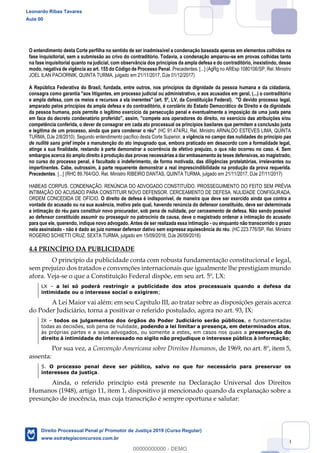 60
O entendimento desta Corte perfilha no sentido de ser inadmissível a condenação baseada apenas em elementos colhidos na
fase inquisitorial, sem a submissão ao crivo do contraditório. Todavia, a condenação amparou-se em provas colhidas tanto
na fase inquisitorial quanto na judicial, com observância dos princípios da ampla defesa e do contraditório, inexistindo, desse
modo, negativa de vigência ao art. 155 do Código de Processo Penal. Precedentes. [...] (AgRg no AREsp 1080106/SP, Rel. Ministro
JOEL ILAN PACIORNIK, QUINTA TURMA, julgado em 21/11/2017, DJe 01/12/2017)
A República Federativa do Brasil, fundada, entre outros, nos princípios da dignidade da pessoa humana e da cidadania,
consagra como garantia "aos litigantes, em processo judicial ou administrativo, e aos acusados em geral, (...) o contraditório
e ampla defesa, com os meios e recursos a ela inerentes" (art. 5º, LV, da Constituição Federal). "O devido processo legal,
amparado pelos princípios da ampla defesa e do contraditório, é corolário do Estado Democrático de Direito e da dignidade
da pessoa humana, pois permite o legítimo exercício da persecução penal e eventualmente a imposição de uma justa pena
em face do decreto condenatório proferido", assim, "compete aos operadores do direito, no exercício das atribuições e/ou
competência conferida, o dever de consagrar em cada ato processual os princípios basilares que permitem a conclusão justa
e legítima de um processo, ainda que para condenar o réu" (HC 91.474/RJ, Rel. Ministro ARNALDO ESTEVES LIMA, QUINTA
TURMA, DJe 2/8/2010). Segundo entendimento pacífico desta Corte Superior, a vigência no campo das nulidades do princípio pas
de nullité sans grief impõe a manutenção do ato impugnado que, embora praticado em desacordo com a formalidade legal,
atinge a sua finalidade, restando à parte demonstrar a ocorrência de efetivo prejuízo, o que não ocorreu no caso. 4. Sem
embargos acerca do amplo direito à produção das provas necessárias a dar embasamento às teses defensivas, ao magistrado,
no curso do processo penal, é facultado o indeferimento, de forma motivada, das diligências protelatórias, irrelevantes ou
impertinentes. Cabe, outrossim, à parte requerente demonstrar a real imprescindibilidade na produção da prova requerida.
Precedentes. [...] (RHC 89.764/GO, Rel. Ministro RIBEIRO DANTAS, QUINTA TURMA, julgado em 21/11/2017, DJe 27/11/2017)
HABEAS CORPUS. CONDENAÇÃO. RENÚNCIA DO ADVOGADO CONSTITUÍDO. PROSSEGUIMENTO DO FEITO SEM PRÉVIA
INTIMAÇÃO DO ACUSADO PARA CONSTITUIR NOVO DEFENSOR. CERCEAMENTO DE DEFESA. NULIDADE CONFIGURADA.
ORDEM CONCEDIDA DE OFÍCIO. O direito de defesa é indisponível, de maneira que deve ser exercido ainda que contra a
vontade do acusado ou na sua ausência, motivo pelo qual, havendo renúncia do defensor constituído, deve ser determinada
a intimação do réu para constituir novo procurador, sob pena de nulidade, por cerceamento de defesa. Não sendo possível
ao defensor constituído assumir ou prosseguir no patrocínio da causa, deve o magistrado ordenar a intimação do acusado
para que ele, querendo, indique novo advogado. Antes de ser realizada essa intimação - ou enquanto não transcorrido o prazo
nela assinalado - não é dado ao juiz nomear defensor dativo sem expressa aquiescência do réu. (HC 223.776/SP, Rel. Ministro
ROGERIO SCHIETTI CRUZ, SEXTA TURMA, julgado em 15/09/2016, DJe 26/09/2016)
4.4 PRINCÍPIO DA PUBLICIDADE
O princípio da publicidade conta com robusta fundamentação constitucional e legal,
sem prejuízo dos tratados e convenções internacionais que igualmente lhe prestigiam mundo
afora. Veja-se o que a Constituição Federal dispõe, em seu art. 5º, LX:
LX a lei só poderá restringir a publicidade dos atos processuais quando a defesa da
intimidade ou o interesse social o exigirem;
A Lei Maior vai além: em seu Capítulo III, ao tratar sobre as disposições gerais acerca
do Poder Judiciário, torna a positivar o referido postulado, agora no art. 93, IX:
IX todos os julgamentos dos órgãos do Poder Judiciário serão públicos, e fundamentadas
todas as decisões, sob pena de nulidade, podendo a lei limitar a presença, em determinados atos,
às próprias partes e a seus advogados, ou somente a estes, em casos nos quais a preservação do
direito à intimidade do interessado no sigilo não prejudique o interesse público à informação;
Por sua vez, a Convenção Americana sobre Direitos Humanos, de 1969, no art. 8º, item 5,
assenta:
5. O processo penal deve ser público, salvo no que for necessário para preservar os
interesses da justiça.
Ainda, o referido princípio está presente na Declaração Universal dos Direitos
Humanos (1948), artigo 11, item 1, dispositivo já mencionado quando da explanação sobre a
presunção de inocência, mas cuja transcrição é sempre oportuna e salutar:
Leonardo Ribas Tavares
Aula 00
Direito Processual Penal p/ Promotor de Justiça 2019 (Curso Regular)
www.estrategiaconcursos.com.br
0
00000000000 - DEMO
 