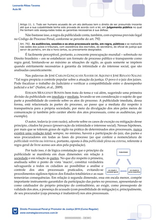 61
Artigo 11. 1. Todo ser humano acusado de um ato delituoso tem o direito de ser presumido inocente
até que a sua culpabilidade tenha sido provada de acordo com a lei, em julgamento público no qual
lhe tenham sido asseguradas todas as garantias necessárias à sua defesa.
Não bastasse isso, a regra da publicidade conta, também, com expressa previsão legal
no Código de Processo Penal, conforme se percebe do art. 792:
Art. 792. As audiências, sessões e os atos processuais serão, em regra, públicos e se realizarão
nas sedes dos juízos e tribunais, com assistência dos escrivães, do secretário, do oficial de justiça que
servir de porteiro, em dia e hora certos, ou previamente designados.
É facilmente perceptível, portanto, a crescente preocupação mundial sobretudo no
Direito brasileiro em se estabelecer um formato de processo público e transparente como
regra geral, limitando-se ao máximo as situações de sigilo, as quais somente se impõem
quando estritamente necessárias à garantia da intimidade e do interesse social, que são
analisadas casuisticamente.
Nas palavras de JOSÉ CARLOS GONÇALVES XAVIER DE AQUINO E JOSÉ RENATO NALINI:
Pode fiscalizar o trabalho do Judiciário e verificar a compatibilidade entre o desempenho
(Nalini, et al., 2009).
EDILSON MOUGENOT BONFIN bem trata do tema e vai além, sugerindo uma primeira
divisão da publicidade em imediata e mediata, levando-se em consideração o sujeito de que
parte a possibilidade de controle sobre os atos do processo. A publicidade imediata, dessa
forma, está relacionada às partes do processo, ao passo que a mediata diz respeito à
transparência para a própria sociedade, por meio da divulgação dos atos pelos meios de
comunicação (e também pelo caráter aberto dos atos processuais, como as audiências, por
exemplo).
O autor, todavia (e com razão), adverte sobre os casos de exceção ou mitigação desse
princípio, citados há pouco (preservação da intimidade e interesse social). Nessas hipóteses,
por mais que se tolerem graus de sigilo na prática de determinados atos processuais, nunca
existirá uma vedação total; sempre, no mínimo, haverá a participação do juiz, das partes e
seus procuradores em todas as fases do processo (ao que confere a nomenclatura de
publicidade restrita ou interna e, portanto, oposta à dita publicidade plena ou externa, referente à
regra geral de livre acesso aos atos pela população).
Por tudo isso, é de lógica constatação que o princípio da
publicidade se manifesta em duas dimensões: em relação à
sociedade e em relação às partes. No que diz respeito à primeira,
salvaguarda a todos os cidadãos ao possibilitar a análise e
controle dos atos processuais praticados, evitando-se
procedimentos sigilosos típicos dos Estados totalitários e as suas
temerárias consequências. Em relação à segunda dimensão, essa em escala menor, compõe
importante instrumento garantidor da participação das partes no processo, apresentando-se
como catalisador do próprio princípio do contraditório, ao exigir, como pressuposto de
validade dos atos, a presença do acusado (com possibilidade de mitigação) e, principalmente,
de seu procurador (cuja presença é inafastável) nos atos processuais.
PUBLICIDADE
em relação às
partes (específica)
em relação à
sociedade (geral)
Leonardo Ribas Tavares
Aula 00
Direito Processual Penal p/ Promotor de Justiça 2019 (Curso Regular)
www.estrategiaconcursos.com.br
0
00000000000 - DEMO
 