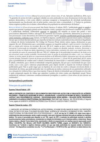 63
RENATO BRASILEIRO DE LIMA (Manual de processo penal: volume único, 4ª ed., Salvador: JusPodivm, 2016, n.p.):
postura democrática, e tem como objetivo precípuo assegurar a transparência da atividade jurisdicional,
oportunizando sua fiscalização não só pelas partes, como por toda a comunidade. [...] Traduz-se, portanto,
numa exigência política de se afastar a desconfiança da população na administração da Justiça .
RENATO MARCÃO (Curso de processo penal, São Paulo: Saraiva, 4ª edição, 2017 publicidade geral ou ampla é
aquela que permite a qualquer pessoa acesso irrestrito a todo e qualquer ato processual e também ao processo;
é a publicidade ilimitada. Publicidade especial ou específica diz respeito ao acesso das partes e seus
procuradores (Ministério Público; advogado do assistente da acusação; querelante; defensores) ao processo e
atos processuais. Como decorrência do sistema de garantias vigente, somente a publicidade geral é que poderá
sofrer restrições, conforme o caso. Jamais, em hipótese alguma, a publicidade especial estará sujeita a limitação,
daí por que eventual decisão judicial que imponha tal tipo de restrição materializará desconfortável ilegalidade
e violação de direito fundamental. No Código de Processo Penal, dentre outras regras, destacamos as que
seguem: 1) o art. 20 determina que a autoridade assegure no inquérito policial o sigilo necessário à elucidação do
fato ou exigido pelo interesse da sociedade; 2) providências
necessárias à preservação da intimidade, vida privada, honra e imagem do ofendido, podendo, inclusive, determinar o
segredo de justiça em relação aos dados, depoimentos e outras informações constantes dos autos a seu respeito para evitar
sua exposição aos meios de comunicação; 3) o art. 792, § 1º, dispõe que Se da publicidade da audiência, da sessão ou do
ato processual, puder resultar escândalo, inconveniente grave ou perigo de perturbação da ordem, o juiz, ou o tribunal,
câmara, ou turma, poderá, de ofício ou a requerimento da parte ou do Ministério Público, determinar que o ato seja realizado
a portas fechadas, limitando o número de pessoas que possam estar presentes. [...] O art. 93, IX, parte final, da CF, acena
para a possibilidade de conflito entre o direito à intimidade do interessado e o interesse público à informação.
É sabido, entretanto, que o direito à intimidade comporta gradações, daí por que a necessidade de que o juiz
avalie, caso a caso, qual o interesse preponderante, para depois decidir a respeito de eventual restrição à
publicidade geral. Não se pode negar que na hipótese de um crime de roubo a situação envolverá direito à
intimidade da vítima, que pode pretender não ver publicada na mídia a natureza de seu patrimônio subtraído
ou a situação de violência física a que fora exposta. O grau de direito à intimidade que tal situação envolve não
é nada comparado àquele da vítima que suportou a prática de crime contra sua dignidade sexual. Nesse
ambiente de sutilezas e interesses constitucionalmente protegidos, a cautela e o bom senso do juiz devem ser
Jurisprudência pertinente
Princípio da publicidade
Supremo Tribunal Federal STF
AMPLA EXPOSIÇÃO DO CONTEÚDO E DOS ELEMENTOS DISCUTIDOS NOS AUTOS COM A PUBLICAÇÃO DO ACÓRDÃO
RECORRIDO TRAMITAÇÃO EM REGIME DE SIGILO INVIABILIDADE
EXCEPCIONALIDADE DESSA MEDIDA RELAÇÃO ENTRE PROCESSOS
JUDICIAIS E A CLÁUSULA CONSTITUCIONAL DA PUBLICIDADE. (RMS 30461 AgR, Relator(a): Min. CELSO DE MELLO, Segunda
Turma, julgado em 24/06/2014, ACÓRDÃO ELETRÔNICO DJe-155 DIVULG 12-08-2014 PUBLIC 13-08-2014)
Superior Tribunal de Justiça STJ
[...] INDICAÇÃO, NO SISTEMA ELETRÔNICO DA JUSTIÇA FEDERAL, DO NOME DE RÉU MAIOR DE IDADE E DA TIPIFICAÇÃO
LEGAL DO DELITO DO QUAL É ACUSADO EM AÇÃO PENAL: AUSÊNCIA DE VIOLAÇÃO À INTIMIDADE DO RÉU. PRINCÍPIO
CONSTITUCIONAL DA PUBLICIDADE DOS ATOS PROCESSUAIS. [...] A CF, em seu art. 5º, XXXIII e LX, erigiu como regra a
publicidade dos atos processuais, sendo o sigilo a exceção, visto que o interesse individual não pode se sobrepor ao interesse
público. Tal norma é secundada pelo disposto no art. 792, caput, do CPP. A restrição da publicidade somente é admitida
quando presentes razões autorizadoras, consistentes na violação da intimidade ou se o interesse público o determinar. Nessa
mesma esteira, a Quarta Turma desta Corte, examinando o direito ao esquecimento em leading case de repercussão social
(REsp 1.334.097/RJ, Rel. Ministro LUIS FELIPE SALOMÃO, QUARTA TURMA, julgado em 28/05/2013, DJe 10/09/2013),
reconheceu ser "evidente o legítimo interesse público em que seja dada publicidade da resposta estatal ao fenômeno
criminal." Os dispositivos constantes nos arts. 1º e 2º da Resolução n. 121/2010 do CNJ, que definem os dados básicos dos
Leonardo Ribas Tavares
Aula 00
Direito Processual Penal p/ Promotor de Justiça 2019 (Curso Regular)
www.estrategiaconcursos.com.br
0
00000000000 - DEMO
 
