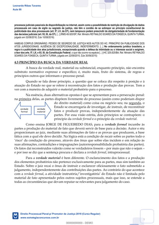 64
processos judiciais passíveis de disponibilização na internet, assim como a possibilidade de restrição de divulgação de dados
processuais em caso de sigilo ou segredo de justiça, não têm o condão de se sobrepor ao princípio constitucional da
publicidade dos atos processuais (art. 5º, LV, da CF), nem tampouco podem prescindir da obrigatoriedade de fundamentação
das decisões judiciais (art. 93, IX, da CF). [...] (RMS 49.920/SP, Rel. Ministro REYNALDO SOARES DA FONSECA, QUINTA TURMA,
julgado em 02/08/2016, DJe 10/08/2016)
HABEAS CORPUS ORIGINÁRIO. PEDIDO DE SEGREDO DE JUSTIÇA NOS AUTOS DO HC. PRINCÍPIO DA PUBLICIDADE DOS
ATOS JURISDICIONAIS. AUSÊNCIA DE EXCEPCIONALIDADE. INDEFERIMENTO. [...] No ordenamento jurídico brasileiro, a
regra é a publicidade dos atos jurisdicionais, excepcionada quando a defesa da intimidade ou o interesse social o exigirem,
a teor dos arts. 5º, LX, e 93, IX, da Constituição Federal, o que não ocorre na espécie [...] (HC 329.825/BA, Rel. Ministro REYNALDO
SOARES DA FONSECA, QUINTA TURMA, julgado em 22/09/2015, DJe 30/09/2015)
4.5 PRINCÍPIO DA BUSCA DA VERDADE REAL
A busca da verdade real, material ou substancial, enquanto princípio, não encontra
substrato normativo expresso e específico; é, muito mais, fruto do sistema, de regras e
princípios outros que informam o processo penal.
Quando se fala desse princípio, a questão que se coloca diz respeito à posição e à
atuação do Estado no que se refere à reconstrução dos fatos e produção das provas. Tem a
ver com a maneira de adquirir o material probatório para o processo.
Na essência, duas alternativas opostas é que se apresentam para a persecução penal:
na primeira delas, as partes dispõem livremente do processo (assim como poderiam dispor
do direito material) como coisa ou negócio seu; na segunda, o
Estado se encarregaria de investigar, de instruir, de reconstituir
fatos e produzir provas, independentemente da atuação das
partes. Por essa visão estrita, dois princípios se contrapõem: o
princípio da verdade formal e o princípio da verdade material.
Como ensina JORGE DE FIGUEIREDO DIAS, para a verdade formal incumbe às
partes a produção do material de fato que deverá servir de base para a decisão. Autor e réu
proporcionam ao juiz, mediante suas afirmações de fato e as provas que produzem, a base
fática com a qual ele deve decidir. Na lógica está a condição de recair sobre as partes todo o
suas afirmações, contradições e impugnações (autorresponsabilidade probatória das partes).
Os fatos daí reconstruídos valerão como se verdadeiros fossem por mais que não o sejam
e por isso se diz que a sentença procura e declara a verdade formal, intraprocessual.
Para a verdade material é bem diferente. O esclarecimento dos fatos e a produção
dos elementos probatórios não pertence exclusivamente para as partes, mas sim também ao
Estado. Sobre o juiz recai o ônus de instruir e esclarecer oficiosamente o fato submetido a
julgamento, independentemente das contribuições das partes. Ao contrário do que acontece
com a verdade formal, a atividade instrutória
material de fato apresentado pelos outros sujeitos processuais, mais que isso, se estende a
todas as circunstâncias que devam reputar-se relevantes para julgamento do caso.
verdade
formal
verdade
material
Leonardo Ribas Tavares
Aula 00
Direito Processual Penal p/ Promotor de Justiça 2019 (Curso Regular)
www.estrategiaconcursos.com.br
0
00000000000 - DEMO
 