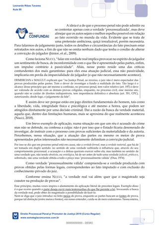 65
A ideia é a de que o processo penal não pode admitir ou
se contentar apenas com a verdade processualizada , mas deve
almejar que os autos sejam o melhor espelho possível em relação
ao fato ocorrido no munda da vida. Evidente que se trata de
uma pretensão ambiciosa, quiçá irrealizável, porém necessária.
Para falarmos de julgamento justo, todos os detalhes e circunstâncias do fato precisam estar
retratados nos autos, a fim de que não se omita nenhum dado que tenha o condão de alterar
a convicção do julgador (Júnior, et al., 2009).
Como leciona NUCCI
um sentimento de busca, de inconformidade com o que lhe é apresentado pelas partes, enfim,
contundentes dos mais garantistas: para eles essa atuação judicial, essa não passividade,
implicaria em perda da imparcialidade do julgador (o que não necessariamente acontece).
provas produzidas pelas partes. Tem o dever de investigar a fundo a realidade do fato. Tão largo é o
alcance desse princípio que até mesmo a confissão, no processo penal, tem valor relativo (art. 197) e deve
ser valorada de acordo com as demais provas coligidas, enquanto, no processo civil, esse mesmo ato,
quando não se cuidar de direitos indisponíveis, tem importância definitiva e absoluta (art. 351, CPC),
E assim deve ser porque estão em jogo direitos fundamentais do homem, tais como
a liberdade, vida, integridade física e psicológica e até mesmo a honra, que podem ser
atingidos diretamente por uma decisão criminal. Daí a razão da busca da verdade material,
aquela que, dentro das limitações humanas, mais se aproxima do que realmente aconteceu
(Nucci, 2018).
Um breve exemplo de aplicação, numa situação em que um réu é acusado de crime
mas não se defende, ou confessa a culpa: não é por isso que o Estado ficaria desonerado de
investigar, de instruir com o processo com provas suficientes da materialidade e da autoria.
Percebemos, nessa situação, que a atuação das partes ou mesmo os meios de prova
apresentados pelos interessados não necessariamente delimitam a convicção judicial.
Por isso se diz que em processo penal está em causa, não a verdade formal, mas a verdade material, que há de
ser tomada em duplo sentido: no sentido de uma verdade subtraída à influência que, através do seu
comportamento processual, a acusação e a defesa queiram exercer sobre ela; mas também no sentido de
uma verdade que, não sendo absoluta, ou ontológica, há de ser antes de tudo uma verdade judicial, prática e,
(Dias, 1974).
-se a verdade produzida com
provas obtidas pelas formas legais, correspondentes ao fato imputado e com exclusão do
conhecimento privado do juiz.
Conforme ensina NUCCI ém: quer que o magistrado seja
coautor na produção de provas
Esse princípio, muitas vezes inspira o afastamento da aplicação literal de preceitos legais. Exemplo disso
é o que ocorre quando a parte deseja ouvir mais testemunhas do que lhe permite a lei. Invocando a busca
da verdade real, pode obter do magistrado a possibilidade de fazê-lo.
Nem se diga que o juiz introduz no feito meios de prova, enquanto as partes buscam as fontes de prova,
porque tal distinção (entre meios e fontes), em nosso entender, cuida-se de mero eufemismo. Nessa esteira,
Leonardo Ribas Tavares
Aula 00
Direito Processual Penal p/ Promotor de Justiça 2019 (Curso Regular)
www.estrategiaconcursos.com.br
0
00000000000 - DEMO
 