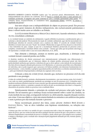 66
indisponibilidade dos direitos em confronto, deve-se buscar a verdade dos fatos o mais próximo da
realidade acontecida. O julgador não pode contentar-se com a verdade apresentada pelas partes. Ao
contrário, busca, incansavelmente, os verdadeiros fatos, encontrando limites, somente, na moral e
legalidade das provas
Isso tem relação com a indisponibilidade do objeto no processo penal. Em processo
penal, regra geral, tratamos de direitos indisponíveis, não exclusivamente patrimoniais e
bens e valores muito caros ao cidadão e ao Estado.
LUIZ GUILHERME MARINONI e SÉRGIO CRUZ ARENHART, fazendo referência a ARRUDA
ALVIM, consolidam a distinção:
[...] a verdade formal, ao contrário da substancial, é aquela refletida no processo, e juridicamente apta a
sustentar a decisão judicial. Diversamente da noção de verdade substancial, aqui não há necessidade de
identificação absoluta do conceito extraído com a essência do objeto. O conceito de verdade formal
identifica-
a fase instrutória da ação, cumpre ao juiz ter a reconstrução histórica promovida no processo como
completa, considerando o resultado obtido como verdade mesmo que saiba que tal produto está longe
de representar a verdade sobre o caso em exame (Marinoni, et al., 2015).
Não obstante a distinção, anotam os mestres que, atualmente, a distinção entre
verdade formal e material perdeu seu brilho.
A doutrina moderna do direito processual vem sistematicamente rechaçando essa diferenciação,
corretamente considerando que os interesses objetos da relação jurídica processual penal não têm
particularidade nenhuma que autorize a inferência de que se deve aplicar a esse método de reconstrução
dos fatos diverso daquele adotado pelo processo civil. Realmente, se o processo penal lida com a liberdade
do indivíduo, não se pode esquecer que o processo civil labora também com interesses fundamentais da
pessoa humana como a família e a própria capacidade jurídica do indivíduo e os direitos metaindividuais
, pelo que totalmente despropositada a distinção da cognição entre as áreas.
Criticam a ideia da verdade formal, dizendo que, inclusive no processo civil ela está
perdendo o seu prestígio.
A ideia de verdade formal é, portanto, absolutamente inconsistente e, por essa mesma razão, foi (e tende
a ser cada vez mais), paulatinamente, perdendo seu prestígio no seio do processo civil. A doutrina mais
moderna nenhuma referência mais faz a esse conceito, que não apresenta qualquer utilidade prática, sendo
mero argumento retórico a sustentar a posição de inércia do juiz na reconstrução dos fatos e a frequente
dissonância do produto obtido no processo com a realidade fática.
decisão. De tal maneira que a sentença recaia exclusivamente sobre o autor da conduta, na
exata medida da sua culpa, averiguando inclusive se, efetivamente, naquela situação ocorreu
um crime. Com esse objetivo, o juiz não estaria limitado às omissões e aos artifícios das partes
e nem à postura por elas tomada durante o processo.
Nessa reconstrução possível dos fatos, como adverte AMÉRICO BEDÊ JÚNIOR e
GUSTAVO SENNA
factíveis
A leitura que deve ser feita é no sentido de que a acusação tem todo o ônus de comprovar, através dos
meios de prova, que sua versão do fato não deixa qualquer dúvida razoável de que o réu praticou o crime.
Afirmar simplesmente a necessidade de provar a verdade e, ainda, aduzir que o juiz julgará com a verdade
é utópico e ideológico, pois a verdade não é alcançável pelo julgamento efetuado por nós, mortais (Júnior,
et al., 2009).
Leonardo Ribas Tavares
Aula 00
Direito Processual Penal p/ Promotor de Justiça 2019 (Curso Regular)
www.estrategiaconcursos.com.br
0
00000000000 - DEMO
 