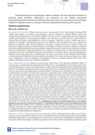 67
Evidentemente que esse princípio, embora adotado, não tem aplicação irrestrita no
processo penal brasileiro. Submete-se aos contornos de um sistema processual
preponderantemente acusatório (já falamos disso) que reserva ao juiz apenas uma atividade
supletiva na gestão da prova, esta que é deixada, preponderantemente, para as partes.
Doutrina complementar
Busca da verdade real
GUILHERME DE SOUZA NUCCI (Manual de processo penal e execução penal, 12ª ed., Rio de Janeiro: Forense, 2015):
corresponde perfeitamente com o acontecido no plano real. Tem, isto sim, o magistrado uma crença segura na
verdade, que transparece através das provas colhidas e, por tal motivo, condena ou absolve. Logo, tratando do
aproxima da realidade. Aparentemente, trata-se de um paradoxo dizer que pode haver uma verdade mais
próxima da realidade e outra menos. Entretanto, como vimos, o próprio conceito de verdade é relativo, de
forma que é impossível falar em verdade absoluta ou ontológica, mormente no processo, julgado e conduzido
por homens, perfeitamente falíveis em suas análises e cujos instrumentos de busca do que realmente aconteceu
podem ser insuficientes. [...] Não questionamos ser a verdade una e sempre relativa, consistindo busca inviável,
no processo, encontrar a realidade dos fatos tal como ocorreram. A verdade é apenas uma noção ideológica da
realidade, motivo pelo qual o que é verdadeiro para uns, não o é para outros. O que a distinção almeja atingir
é a demonstração de finalidades diversas existentes nos âmbitos civil e penal do processo. Enquanto na esfera
cível o magistrado é mais um espectador da produção da prova, no contexto criminal, deve atuar como
RENATO BRASILEIRO DE LIMA (Manual de processo penal: volume único,
crença de que a verdade podia ser alcançada pelo Estado tornou a sua perseguição o fim precípuo do processo
criminal. Diante disso, em nome da verdade, tudo era válido, restando justificados abusos e arbitrariedades por
parte das autoridades responsáveis pela persecução penal, bem como a ampla iniciativa probatória concedida
ao juiz, o que acabava por comprometer sua imparcialidade. Atualmente, essa dicotomia entre verdade formal
e material deixou de existir. Já não há mais espaço para a dicotomia entre verdade formal, típica do processo
civil, e verdade material, própria do processo penal. No âmbito cível, mesmo nos casos de direitos disponíveis,
tem sido aceito que o magistrado possa, de ofício, determinar a produção de provas necessárias ao
esclarecimento da verdade. Afinal, o processo deve ser considerado um meio efetivo de realização da justiça,
quer seja o direito disponível, quer seja indisponível. A busca de um processo justo passa, inevitavelmente, pela
previsão de meios efetivos para que se atinja a maior aproximação possível da verdade. Prova disso, aliás, é o
novo Código de Processo Civil, cujo art. 370 dispõe expressamente que caberá ao juiz, de oficio ou a
requerimento da parte, determinar as provas necessárias ao julgamento do mérito. No âmbito processual penal,
hodiernamente, admite-se que é impossível que se atinja uma verdade absoluta. A prova produzida em juízo,
por mais robusta e contundente que seja, é incapaz de dar ao magistrado um juízo de certeza absoluta. O que
vai haver é uma aproximação, maior ou menor, da certeza dos fatos. Há de se buscar, por conseguinte, a maior
exatidão possível na reconstituição do fato controverso, mas jamais com a pretensão de que se possa atingir
uma verdade real, mas sim uma aproximação da realidade, que tenda a refletir ao máximo a verdade. Enfim, a
verdade absoluta, coincidente com os fatos ocorridos, é um ideal, porém inatingível. [...] Por esse motivo, tem
prevalecido na doutrina mais moderna que o princípio que vigora no processo penal não é o da verdade
material ou real, mas sim o da busca da verdade. Seu fundamento legal consta do art. 156 do Código de Processo
Penal. Por força dele, admite-se que o magistrado produza provas de ofício, porém apenas na fase processual,
devendo sua atuação ser sempre complementar, subsidiária. Na fase preliminar de investigações, não é dado
ao magistrado produzir provas de ofício, sob pena de evidente violação ao princípio do devido processo legal
e à garantia da imparcialidade do magistrado
FERNANDO DA COSTA TOURINHO FILHO (Processo penal
enquanto o Juiz não penal deve satisfazer-se com a verdade formal ou convencional que surja das manifestações
formuladas pelas partes, e a sua indagação deve circunscrever-se aos fatos por elas debatidos, no Processo Penal
o Juiz tem o dever de investigar a verdade real, procurar saber como os fatos se passaram na realidade, quem
Leonardo Ribas Tavares
Aula 00
Direito Processual Penal p/ Promotor de Justiça 2019 (Curso Regular)
www.estrategiaconcursos.com.br
0
00000000000 - DEMO
 