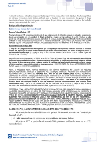 68
realmente praticou a infração e em que condições a perpetrou, para dar base certa à justiça. A natureza pública
do interesse repressivo exclui limites artificiais que se baseiam em atos ou omissões das partes. A força
incontrastável desse interesse consagra a necessidade de um sistema que assegure o império da verdade,
Jurisprudência pertinente
Princípio da busca da verdade real
Supremo Tribunal Federal STF
A jurisprudência do STF consolidou entendimento de que o trancamento do feito só é possível em situações excepcionais,
desde que constatada, sem a necessidade de dilação probatória, a inequívoca improcedência do pedido veiculado na ação
penal, seja pela patente inocência do acusado, atipicidade da conduta, ou extinção da punibilidade, hipóteses que não se
verificam no caso. Necessidade de prosseguimento na busca da verdade real. [...]. (HC 118833 AgR, Relator(a): Min. GILMAR
MENDES, Segunda Turma, julgado em 14/04/2015, PROCESSO ELETRÔNICO DJe-084 DIVULG 06-05-2015 PUBLIC 07-05-2015)
Superior Tribunal de Justiça STJ
O artigo 212 do Código de Processo Penal permite que o Juiz participe das inquirições, sendo-lhe facultada, na busca da
verdade real, a produção de provas necessárias à formação do seu livre convencimento, nos termos do artigo 156, inciso II,
do mencionado diploma legal. [...] (AgRg no REsp 1639763/TO, Rel. Ministro JORGE MUSSI, QUINTA TURMA, julgado em
07/11/2017, DJe 13/11/2017)
As modificações introduzidas pela Lei n. 11.690/08, ao art. 212 do Código de Processo Penal, não retiraram do juiz a possibilidade
de formular perguntas às testemunhas, a fim de complementar a inquirição, na medida em que a própria legislação adjetiva
lhe incumbe do dever de se aproximar o máximo possível da realidade dos fatos (princípio da verdade real e do impulso
oficial), o que afasta o argumento de violação ao sistema acusatório. [...] (HC 295.979/RS, Rel. Ministro NEFI CORDEIRO, SEXTA
TURMA, julgado em 14/06/2016, DJe 22/06/2016)
PENAL E PROCESSO PENAL. AGRAVO REGIMENTAL NO AGRAVO REGIMENTAL NO AGRAVO EM RECURSO
ESPECIAL.TESTEMUNHA ARROLADA A DESTEMPO PELA ACUSAÇÃO. NULIDADE. PREJUÍZO NÃO DEMONSTRADO.
TESTEMUNHA DO JUÍZO. BUSCA DA VERDADE REAL. ART. 209 DO CPP. POSSIBILIDADE. AGRAVO REGIMENTAL
DESPROVIDO. 1. Consoante o princípio pas de nullité sans grief, evidenciado no art. 563 do CPP ("nenhum ato será declarado nulo,
se da nulidade não resultar prejuízo para a acusação ou para a defesa"), não há que se falar em declaração de nulidade de ato
processual, se dele não resultou qualquer prejuízo concreto para a defesa do recorrente. 2. "Nos termos do art. 209 do Código de
Processo Penal, não configura nulidade a oitiva de testemunha indicada extemporaneamente pela acusação, como
testemunha do Juízo [...]" (HC n. 95.319, Primeira Turma, Rel. Min. Dias Toffoli, DJe de 18/2/2011) .[...] (AgRg no AgRg no AREsp
898.269/RS, Rel. Ministro RIBEIRO DANTAS, QUINTA TURMA, julgado em 12/12/2017, DJe 19/12/2017)
PROCESSUAL PENAL. HABEAS CORPUS SUBSTITUTIVO DE RECURSO ESPECIAL. NÃO CABIMENTO. ROUBOS MAJORADOS.
NULIDADES. REQUERIMENTO DE OITIVA DE TESTEMUNHA ARROLADA APÓS APRESENTAÇÃO DE RESPOSTA À
ACUSAÇÃO. PRECLUSÃO. ART. 396-A DO CPP. TESTEMUNHA OUVIDA DURANTE O INQUÉRITO POLICIAL. CONHECIMENTO
PRÉVIO DA DEFESA. RECONHECIMENTO FOTOGRÁFICO REALIZADO DURANTE O INQUÉRITO POLICIAL. NULIDADE
SUSCITADA POR AUSÊNCIA DE PREVISÃO LEGAL E POR INOBSERVÂNCIA DO ART. 226 DO CPP. INOCORRÊNCIA.
DILIGÊNCIA INVESTIGATIVA PERMITIDA. ART. 6º, III, DO CPP. PROVA ATÍPICA. PRINCÍPIO DA BUSCA DA VERDADE REAL.
RECONHECIMENTO RATIFICADO EM JUÍZO. ART. 226 DO CPP. MERA RECOMENDAÇÃO. PRECEDENTES. EVENTUAL
IRREGULARIDADE NO INQUÉRITO POLICIAL. AUSÊNCIA DE CONTAMINAÇÃO DA AÇÃO PENAL. PRECEDENTES. [...] (HC
393.172/RS, Rel. Ministro FELIX FISCHER, QUINTA TURMA, julgado em 28/11/2017, DJe 06/12/2017)
4.6 PRINCÍPIO DA INADMISSIBILIDADE DAS PROVAS ILÍCITAS
O princípio da inadmissibilidade das provas ilícitas está previsto na Constituição
Federal, art. 5º:
LVI - são inadmissíveis, no processo, as provas obtidas por meios ilícitos;
O próprio CPP, a partir da reforma de 2008, passou a cuidar do tema no art. 157,
nesses termos:
Leonardo Ribas Tavares
Aula 00
Direito Processual Penal p/ Promotor de Justiça 2019 (Curso Regular)
www.estrategiaconcursos.com.br
0
00000000000 - DEMO
 