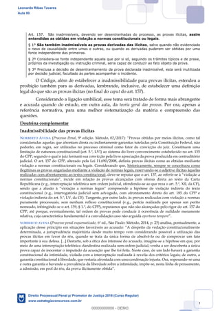69
Art. 157. São inadmissíveis, devendo ser desentranhadas do processo, as provas ilícitas, assim
entendidas as obtidas em violação a normas constitucionais ou legais.
§ 1º São também inadmissíveis as provas derivadas das ilícitas, salvo quando não evidenciado
o nexo de causalidade entre umas e outras, ou quando as derivadas puderem ser obtidas por uma
fonte independente das primeiras.
§ 2º Considera-se fonte independente aquela que por si só, seguindo os trâmites típicos e de praxe,
próprios da investigação ou instrução criminal, seria capaz de conduzir ao fato objeto da prova.
§ 3º Preclusa a decisão de desentranhamento da prova declarada inadmissível, esta será inutilizada
por decisão judicial, facultado às partes acompanhar o incidente.
O Código, além de estabelecer a inadmissibilidade para provas ilícitas, estendeu a
proibição também para as derivadas, lembrando, inclusive, de estabelecer uma definição
legal do que são as provas ilícitas (no final do caput do art. 157).
Considerando a ligação umbilical, esse tema será tratado de forma mais abrangente
e acurada quando do estudo, em outra aula, da teoria geral das provas. Por ora, apenas a
referência normativa, para uma melhor sistematização da matéria e compreensão das
questões.
Doutrina complementar
Inadmissibilidade das provas ilícitas
NORBERTO AVENA (Processo Penal, 9ª edição. Método, 02/2017
consideradas aquelas que afrontam direta ou indiretamente garantias tuteladas pela Constituição Federal, não
poderão, em regra, ser utilizadas no processo criminal como fator de convicção do juiz. Constituem uma
limitação de natureza constitucional (art. 5.º, LVI) ao sistema do livre convencimento estabelecido no art. 155
do CPP, segundo o qual o juiz formará sua convicção pela livre apreciação da prova produzida em contraditório
judicial. O art. 157 do CPP, alterado pela Lei 11.690/2008, definiu provas ilícitas como as obtidas mediante
violação a normas constitucionais ou legais. Considerando que, historicamente, sempre se conceituou como
ilegítimas as provas angariadas mediante a violação de normas legais, reservando-se o adjetivo ilícitas àquelas
realizadas com afrontamento ao texto constitucional, deve-se reputar que o art. 157, ao referir-
Republicana (v.g., interceptação telefônica sem ordem judicial, ofendendo-se ao que reza o art. 5.º, XII, da CF),
constitucional (v.g., interrogatório judicial sem advogado, com afrontamento direto do art. 185 do CPP e
violação indireta do art. 5.º, LV, da CF). Tangente, por outro lado, às provas realizadas com violação a normas
puramente processuais, sem nenhum reflexo constitucional (v.g., perícia realizada por apenas um perito
nomeado, infringindo-se o art. 159, § 1.º, do CPP), reputamos que não são alcançadas pelo rigor do art. 157 do
CPP, até porque, eventualmente, tal ordem de provas pode conduzir à ocorrência de nulidade meramente
relativa, cuja característica fundamental é a convalidação caso não arguida oportuno tempore
NORBERTO AVENA (Processo penal esquematizado, 6ª ed., São Paulo: Método, 2014, p. 25) analisa, pontualmente, a
determinada, a jurisprudência majoritária desde muito tempo vem considerando possível a utilização das
provas ilícitas em favor do réu, quando se trata da única forma de absolvê-lo ou de comprovar um fato
importante à sua defesa. [...] Destarte, sob a ótica dos interesse do acusado, imagine-se a hipótese em que, por
meio de uma interceptação telefônica clandestina realizada sem ordem judicial, venha a ser descoberta a única
prova capaz de inocentar o imputado da acusação que lhe foi feita. Neste caso, de um lado haverá a garantia
constitucional da intimidade, violada com a interceptação realizada à revelia dos critérios legais; de outro, a
garantia constitucional à liberdade, que restaria afrontada com uma condenação injusta. Ora, sopesando-se uma
e outra garantia e havendo a prevalência da liberdade sobre a intimidade, impõe-se, nesta linha de pensamento,
Leonardo Ribas Tavares
Aula 00
Direito Processual Penal p/ Promotor de Justiça 2019 (Curso Regular)
www.estrategiaconcursos.com.br
0
00000000000 - DEMO
 
