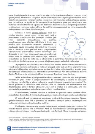 7
o que é mais importante e com referências (não conheço nenhuma obra em processo penal
que faça isso). De maneira tal que as informações essenciais e os principais conceitos serão
trazidos em suas mais variadas versões, concepções e divergências; justamente para que não
haja necessidade de aquisição de inúmeros livros impressos; para que, atendo-se a este
na visão dos principais autores
e, além disso, conheça a jurisprudência da matéria (sem necessidade de horas em consulta
na internet ou outra fonte de informação).
Entenda o nosso círculo virtuoso: você não
precisa adquirir outras obras porque aqui terá o
pensamento consolidado dos principais autores, por
vezes transcrito integralmente na doutrina
complementar, com absoluta fidelidade à fonte; não
precisa ficar adquirindo materiais atualizados (a
atualização aqui é constante); não terá de se preocupar
com a casuística e nem perderá tempo pesquisando e
selecionando a jurisprudência sobre o assunto (ela virá
destacada e por vezes comentada); não dependerá de
correr atrás de questões (elas estarão aqui, inclusive
comentadas, ao final de cada aula e observando a pertinência temática); não ficará na
dependência de elaboração de um resumo (ela já vem pronto ao final de cada aula).
A propósito: para facilitar o seu trabalho e de modo a não incidir em contaminação
visual (com inúmeras referências e notas de rodapé), cada aula do livro digital terá sua
referência bibliográfica anotada somente ao final. Lá o leitor poderá verificar a maior parte
das obras que foram consultadas e referidas e que serviram de base para construção do livro
digital. No texto serão apenas referidos o sobrenome do autor e o ano da obra.
Aliás, a doutrina e a jurisprudência trazida, mesmo a transcrita, terá as supressões
necessárias1 (para evitar o congestionamento de informações) e levará os destaques
pertinentes para facilitar a leitura e chamar a sua atenção para os pontos importantes2. Em
outras palavras: a fidelidade será absoluta com o conteúdo dos ensinamentos dos
doutrinadores, com os termos utilizados3, não com a estética e a formatação. Esta será
apresentada pensando na assimilação e no conforto visual do leitor.
É fundamental, também, resolver e analisar as questões! Serão centenas delas,
comentadas, dissecadas, de forma didática, para que o raciocínio lógico auxilie na lembrança.
O material será permeado de esquemas, gráficos informativos, resumos, figuras,
quadros sinóticos, mações que
realmente importam, sistematizando a matéria.
Finalmente, destaca-se que um dos instrumentos mais relevantes para o estudo é o
contato direto e pessoal com o professor. Além do nosso fórum de dúvidas (preferencial),
estamos disponíveis por e-mail e, eventualmente, pelo Facebook. Aluno nosso não vai para a
1 Você verá colchetes [...] quando ocorrerem supressões.
2 Vamos sublinhar, negritar e colorir conforme necessário e isso não será consignado em cada vez que acontecer (grifo nosso, p.ex.).
3 As transcrições literais estarão entre aspas ou em itálico, conforme a situação.
texto
consolidado
doutrina
complementar
jurisprudência
pertinente
questões
(com e sem
comentários)
resumo
Leonardo Ribas Tavares
Aula 00
Direito Processual Penal p/ Promotor de Justiça 2019 (Curso Regular)
www.estrategiaconcursos.com.br
0
00000000000 - DEMO
 