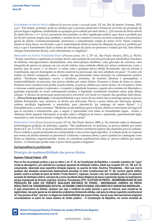 70
GUILHERME DE SOUZA NUCCI (Manual de processo penal e execução penal, 12ª ed., Rio de Janeiro: Forense, 2015,
-se concluir que o processo penal deve formar-se em torno da produção de
provas legais e legítimas, inadmitindo-se qualquer prova obtida por meio ilícito. [...] O conceito de ilícito advém
do latim (illicitus = il + licitus), possuindo dois sentidos: a) sob o significado restrito, quer dizer o proibido por
lei; b) sob o prisma amplo, tem, também, o sentido de ser contrário à moral, aos bons costumes e aos princípios
gerais de direito. Constitucionalmente, preferimos o entendimento amplo do termo ilícito. Nesse contexto,
abrem-se duas óticas, envolvendo o que é materialmente ilícito (a forma de obtenção da prova é proibida por
lei) e o que é formalmente ilícito (a forma de introdução da prova no processo é vedada por lei). Este último
FERNANDO DA COSTA TOURINHO FILHO (Processo penal, vol. 1, 33ª ed., São Paulo: Saraiva, 2011, p. 59/61):
de telefone, microgravadores dissimulados, uma interceptação telefônica, uma gravação de conversa, uma
fotografia de pessoa ou pessoas em seu círculo íntimo, uma confissão obtida por meios condenáveis, como o
lie detector e, seja em afronta à
análise ao direito comparado, aduz a respeito das peculiaridades desse princípio no ordenamento jurídico
islação, exceto a brasileira, proclama, de maneira absoluta e peremptória, a
inadmissibilidade, no processo, das provas obtidas por meios ilícitos. Passamos à frente de todas as outras.
Nenhum texto constitucional proíbe, taxativamente, as provas obtidas por meios ilícitos. Só o brasileiro. Entre
o interesse estatal quanto à repressão e o respeito à dignidade humana e aquela série mínima de liberdades e
garantias espraiadas no nosso ordenamento jurídico, o legislador constituinte brasileiro optou pela última
solução. A eficácia da persecução penal precisava encontrar um limite no respeito das garantias individuais.
[...] Prova ilícita por derivação. A inadmissibilidade a que vimos de nos referir não se restringe apenas às provas
obtidas ilicitamente, mas, inclusive, às ilícitas por derivação. Diz-se a prova ilícita por derivação quando,
embora recolhida legalmente, a autoridade, para descobri-
), obtém-se informação do lugar em
que se encontra o entorpecente, que, a seguir, é apreendido com todas as formalidades legais... Assim, a
obtenção ilícita daquela informação se projeta sobre a diligência de busca e apreensão, aparentemente legal,
mareando-
FERNANDO CAPEZ (Curso de processo penal, 12ª ed., São Paulo: Saraiva, 2005, p. 31), tratando sobre as distinções
as obtidas por meios
ilícitos (CF, art. 5º, LVI). As provas obtidas por meios ilícitos constituem espécie das chamadas provas vedadas.
Prova vedada é aquela produzida em contrariedade a uma norma legal específica. A vedação pode ser imposta
por norma de direito material ou processual. Conforme a natureza desta, a prova poderá ser catalogada como
Jurisprudência pertinente
Princípio da inadmissibilidade das provas ilícitas
Supremo Tribunal Federal STF
Para os fins da proteção jurídica a que se refere o art. 5º, XI, da Constituição da República, o conceito normativo de "casa"
revela-se abrangente e, por estender-se a qualquer aposento de habitação coletiva, desde que ocupado (CP, art. 150, § 4º, II),
compreende, observada essa específica limitação espacial, os quartos de hotel. Doutrina. Precedentes. - Sem que ocorra
qualquer das situações excepcionais taxativamente previstas no texto constitucional (art. 5º, XI), nenhum agente público
poderá, contra a vontade de quem de direito ("invito domino"), ingressar, durante o dia, sem mandado judicial, em aposento
ocupado de habitação coletiva, sob pena de a prova resultante dessa diligência de busca e apreensão reputar-se inadmissível,
porque impregnada de ilicitude originária. Doutrina. Precedentes (STF). ILICITUDE DA PROVA - INADMISSIBILIDADE DE SUA
PRODUÇÃO EM JUÍZO (OU PERANTE QUALQUER INSTÂNCIA DE PODER) - INIDONEIDADE JURÍDICA DA PROVA
RESULTANTE DA TRANSGRESSÃO ESTATAL AO REGIME CONSTITUCIONAL DOS DIREITOS E GARANTIAS INDIVIDUAIS. -
A ação persecutória do Estado, qualquer que seja a instância de poder perante a qual se instaure, para revestir-se de
legitimidade, não pode apoiar-se em elementos probatórios ilicitamente obtidos, sob pena de ofensa à garantia constitucional
do "due process of law", que tem, no dogma da inadmissibilidade das provas ilícitas, uma de suas mais expressivas projeções
concretizadoras no plano do nosso sistema de direito positivo. - A Constituição da República, em norma revestida de
Leonardo Ribas Tavares
Aula 00
Direito Processual Penal p/ Promotor de Justiça 2019 (Curso Regular)
www.estrategiaconcursos.com.br
0
00000000000 - DEMO
 