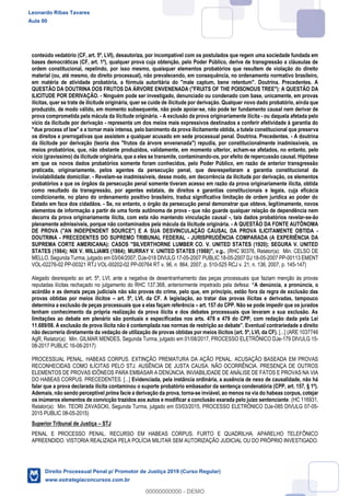 71
conteúdo vedatório (CF, art. 5º, LVI), desautoriza, por incompatível com os postulados que regem uma sociedade fundada em
bases democráticas (CF, art. 1º), qualquer prova cuja obtenção, pelo Poder Público, derive de transgressão a cláusulas de
ordem constitucional, repelindo, por isso mesmo, quaisquer elementos probatórios que resultem de violação do direito
material (ou, até mesmo, do direito processual), não prevalecendo, em consequência, no ordenamento normativo brasileiro,
em matéria de atividade probatória, a fórmula autoritária do "male captum, bene retentum". Doutrina. Precedentes. A
QUESTÃO DA DOUTRINA DOS FRUTOS DA ÁRVORE ENVENENADA ("FRUITS OF THE POISONOUS TREE"): A QUESTÃO DA
ILICITUDE POR DERIVAÇÃO. - Ninguém pode ser investigado, denunciado ou condenado com base, unicamente, em provas
ilícitas, quer se trate de ilicitude originária, quer se cuide de ilicitude por derivação. Qualquer novo dado probatório, ainda que
produzido, de modo válido, em momento subsequente, não pode apoiar-se, não pode ter fundamento causal nem derivar de
prova comprometida pela mácula da ilicitude originária. - A exclusão da prova originariamente ilícita - ou daquela afetada pelo
vício da ilicitude por derivação - representa um dos meios mais expressivos destinados a conferir efetividade à garantia do
"due process of law" e a tornar mais intensa, pelo banimento da prova ilicitamente obtida, a tutela constitucional que preserva
os direitos e prerrogativas que assistem a qualquer acusado em sede processual penal. Doutrina. Precedentes. - A doutrina
da ilicitude por derivação (teoria dos "frutos da árvore envenenada") repudia, por constitucionalmente inadmissíveis, os
meios probatórios, que, não obstante produzidos, validamente, em momento ulterior, acham-se afetados, no entanto, pelo
vício (gravíssimo) da ilicitude originária, que a eles se transmite, contaminando-os, por efeito de repercussão causal. Hipótese
em que os novos dados probatórios somente foram conhecidos, pelo Poder Público, em razão de anterior transgressão
praticada, originariamente, pelos agentes da persecução penal, que desrespeitaram a garantia constitucional da
inviolabilidade domiciliar. - Revelam-se inadmissíveis, desse modo, em decorrência da ilicitude por derivação, os elementos
probatórios a que os órgãos da persecução penal somente tiveram acesso em razão da prova originariamente ilícita, obtida
como resultado da transgressão, por agentes estatais, de direitos e garantias constitucionais e legais, cuja eficácia
condicionante, no plano do ordenamento positivo brasileiro, traduz significativa limitação de ordem jurídica ao poder do
Estado em face dos cidadãos. - Se, no entanto, o órgão da persecução penal demonstrar que obteve, legitimamente, novos
elementos de informação a partir de uma fonte autônoma de prova - que não guarde qualquer relação de dependência nem
decorra da prova originariamente ilícita, com esta não mantendo vinculação causal -, tais dados probatórios revelar-se-ão
plenamente admissíveis, porque não contaminados pela mácula da ilicitude originária. - A QUESTÃO DA FONTE AUTÔNOMA
DE PROVA ("AN INDEPENDENT SOURCE") E A SUA DESVINCULAÇÃO CAUSAL DA PROVA ILICITAMENTE OBTIDA -
DOUTRINA - PRECEDENTES DO SUPREMO TRIBUNAL FEDERAL - JURISPRUDÊNCIA COMPARADA (A EXPERIÊNCIA DA
SUPREMA CORTE AMERICANA): CASOS "SILVERTHORNE LUMBER CO. V. UNITED STATES (1920); SEGURA V. UNITED
STATES (1984); NIX V. WILLIAMS (1984); MURRAY V. UNITED STATES (1988)", v.g.. (RHC 90376, Relator(a): Min. CELSO DE
MELLO, Segunda Turma, julgado em 03/04/2007, DJe-018 DIVULG 17-05-2007 PUBLIC 18-05-2007 DJ 18-05-2007 PP-00113 EMENT
VOL-02276-02 PP-00321 RTJ VOL-00202-02 PP-00764 RT v. 96, n. 864, 2007, p. 510-525 RCJ v. 21, n. 136, 2007, p. 145-147)
Alegado desrespeito ao art. 5º, LVI, ante a negativa de desentranhamento das peças processuais que faziam menção às provas
reputadas ilícitas rechaçado no julgamento do RHC 137.368, anteriormente impetrado pela defesa:
acórdão e as demais peças judiciais não são provas do crime, pelo que, em princípio, estão fora da regra de exclusão das
provas obtidas por meios ilícitos art. 5º, LVI, da CF. A legislação, ao tratar das provas ilícitas e derivadas, tampouco
determina a exclusão de peças processuais que a elas façam referência art. 157 do CPP. Não se pode impedir que os jurados
tenham conhecimento da própria realização da prova ilícita e dos debates processuais que levaram a sua exclusão. As
limitações ao debate em plenário são pontuais e especificadas nos arts. 478 e 479 do CPP, com redação dada pela Lei
não decorreria diretamente da vedação de utilização de provas obtidas por meios ilícitos (art. 5º, LVI, da CF). [...] (ARE 1037746
AgR, Relator(a): Min. GILMAR MENDES, Segunda Turma, julgado em 01/08/2017, PROCESSO ELETRÔNICO DJe-179 DIVULG 15-
08-2017 PUBLIC 16-08-2017)
PROCESSUAL PENAL. HABEAS CORPUS. EXTINÇÃO PREMATURA DA AÇÃO PENAL. ACUSAÇÃO BASEADA EM PROVAS
RECONHECIDAS COMO ILÍCITAS PELO STJ. AUSÊNCIA DE JUSTA CAUSA. NÃO OCORRÊNCIA. PRESENÇA DE OUTROS
ELEMENTOS DE PROVAS IDÔNEOS PARA EMBASAR A DENÚNCIA. INVIABILIDADE DE ANÁLISE DE FATOS E PROVAS NA VIA
DO HABEAS CORPUS. PRECEDENTES. [...] Evidenciada, pela instância ordinária, a ausência de nexo de causalidade, não há
falar que a prova declarada ilícita contaminou o suporte probatório embasador da sentença condenatória (CPP, art. 157, § 1º).
Ademais, não sendo perceptível prima facie a derivação da prova, torna-se inviável, ao menos na via do habeas corpus, cotejar
os inúmeros elementos de convicção trazidos aos autos e modificar a conclusão exarada pelo juízo sentenciante. (HC 116931,
Relator(a): Min. TEORI ZAVASCKI, Segunda Turma, julgado em 03/03/2015, PROCESSO ELETRÔNICO DJe-085 DIVULG 07-05-
2015 PUBLIC 08-05-2015)
Superior Tribunal de Justiça STJ
PENAL E PROCESSO PENAL. RECURSO EM HABEAS CORPUS. FURTO E QUADRILHA. APARELHO TELEFÔNICO
APREENDIDO. VISTORIA REALIZADA PELA POLÍCIA MILITAR SEM AUTORIZAÇÃO JUDICIAL OU DO PRÓPRIO INVESTIGADO.
Leonardo Ribas Tavares
Aula 00
Direito Processual Penal p/ Promotor de Justiça 2019 (Curso Regular)
www.estrategiaconcursos.com.br
0
00000000000 - DEMO
 