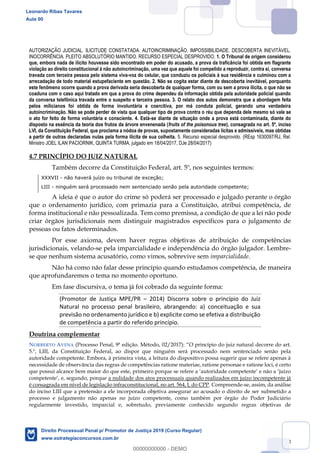 73
AUTORIZAÇÃO JUDICIAL. ILICITUDE CONSTATADA. AUTOINCRIMINAÇÃO. IMPOSSIBILIDADE. DESCOBERTA INEVITÁVEL.
INOCORRÊNCIA. PLEITO ABSOLUTÓRIO MANTIDO. RECURSO ESPECIAL DESPROVIDO. 1. O Tribunal de origem considerou
que, embora nada de ilícito houvesse sido encontrado em poder do acusado, a prova da traficância foi obtida em flagrante
violação ao direito constitucional à não autoincriminação, uma vez que aquele foi compelido a reproduzir, contra si, conversa
travada com terceira pessoa pelo sistema viva-voz do celular, que conduziu os policiais à sua residência e culminou com a
arrecadação de todo material estupefaciente em questão. 2. Não se cogita estar diante de descoberta inevitável, porquanto
este fenômeno ocorre quando a prova derivada seria descoberta de qualquer forma, com ou sem a prova ilícita, o que não se
coaduna com o caso aqui tratado em que a prova do crime dependeu da informação obtida pela autoridade policial quando
da conversa telefônica travada entre o suspeito e terceira pessoa. 3. O relato dos autos demonstra que a abordagem feita
pelos milicianos foi obtida de forma involuntária e coercitiva, por má conduta policial, gerando uma verdadeira
autoincriminação. Não se pode perder de vista que qualquer tipo de prova contra o réu que dependa dele mesmo só vale se
o ato for feito de forma voluntária e consciente. 4. Está-se diante de situação onde a prova está contaminada, diante do
disposto na essência da teoria dos frutos da árvore envenenada (fruits of the poisonous tree), consagrada no art. 5º, inciso
LVI, da Constituição Federal, que proclama a nódoa de provas, supostamente consideradas lícitas e admissíveis, mas obtidas
a partir de outras declaradas nulas pela forma ilícita de sua colheita. 5. Recurso especial desprovido. (REsp 1630097/RJ, Rel.
Ministro JOEL ILAN PACIORNIK, QUINTA TURMA, julgado em 18/04/2017, DJe 28/04/2017)
4.7 PRINCÍPIO DO JUIZ NATURAL
Também decorre da Constituição Federal, art. 5º, nos seguintes termos:
XXXVII - não haverá juízo ou tribunal de exceção;
LIII - ninguém será processado nem sentenciado senão pela autoridade competente;
A ideia é que o autor do crime só poderá ser processado e julgado perante o órgão
que o ordenamento jurídico, com primazia para a Constituição, atribui competência, de
forma institucional e não pessoalizada. Tem como premissa, a condição de que a lei não pode
criar órgãos jurisdicionais nem distinguir magistrados específicos para o julgamento de
pessoas ou fatos determinados.
Por esse axioma, devem haver regras objetivas de atribuição de competências
jurisdicionais, velando-se pela imparcialidade e independência do órgão julgador. Lembre-
se que nenhum sistema acusatório, como vimos, sobrevive sem imparcialidade.
Não há como não falar desse princípio quando estudamos competência, de maneira
que aprofundaremos o tema no momento oportuno.
Em fase discursiva, o tema já foi cobrado da seguinte forma:
(Promotor de Justiça MPE/PR 2014) Discorra sobre o princípio do Juiz
Natural no processo penal brasileiro, abrangendo: a) conceituação e sua
previsão no ordenamento jurídico e b) explicite como se efetiva a distribuição
de competência a partir do referido princípio.
Doutrina complementar
NORBERTO AVENA (Processo Penal, 9ª edição. Método, 02/2017): decorre do art.
5.º, LIII, da Constituição Federal, ao dispor que ninguém será processado nem sentenciado senão pela
autoridade competente. Embora, à primeira vista, a leitura do dispositivo possa sugerir que se refere apenas à
necessidade de observância das regras de competências ratione materiae, ratione personae e ratione loci, é certo
a nulidade dos atos processuais quando realizados em juízo incompetente já
é consagrada em nível de legislação infraconstitucional, no art. 564, I, do CPP. Compreende-se, assim, da análise
do inciso LIII que a pretensão a ele incorporada objetiva assegurar ao acusado o direito de ser submetido a
processo e julgamento não apenas no juízo competente, como também por órgão do Poder Judiciário
regularmente investido, imparcial e, sobretudo, previamente conhecido segundo regras objetivas de
Leonardo Ribas Tavares
Aula 00
Direito Processual Penal p/ Promotor de Justiça 2019 (Curso Regular)
www.estrategiaconcursos.com.br
0
00000000000 - DEMO
 