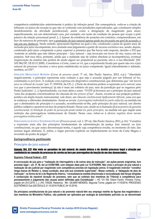 74
competência estabelecidas anteriormente à prática da infração penal. Em consequência, veda-se a criação de
tribunais ou juízos de exceção (o que não se confunde com jurisdições especializadas, que constituem simples
desdobramento da atividade jurisdicional), assim como a designação de magistrado para atuar,
especificamente, em um determinado caso, por exemplo, em razão da condição da pessoa que ocupa o polo
passivo da relação processual penal. [...] Apesar da existência de posições em contrário, compreendemos, em
face da natureza do princípio, que o postulado do juiz natural apenas pode ser invocado em prol do acusado, e
não em seu desfavor. Neste sentido, apreciando hipótese na qual o réu, condenado a pena de quatro anos de
reclusão por juízo incompetente, teve anulado esse julgamento a partir de recurso exclusivo seu, sendo, depois,
condenado pelo juízo competente a pena superior à primeira que lhe havia sido imposta, decidiu o STJ que
Juiz natural seja invocado em favor do réu, nunca em seu
prejuízo. Sob essa ótica, portanto, ainda que a nulidade seja de ordem absoluta (a incompetência), eventual
105.384/SP, DJ 03.11.2009). Considerou a Corte, como se vê, que a reprimenda fixada por quem não era o juiz
natural do processo vinculou a nova pena estabelecida no juízo competente. Igual entendimento é adotado,
EDILSON MOUGENOT BONFIM (Curso de processo penal,
negativamente, o princípio representa uma vedação a que seja o acusado julgado por um tribunal ad hoc,
constituído ex post facto não haverá
(art. 5º, XXXVII, da CF). [...] Parte da doutrina prefere a expressão juízo natural, uma
due process of law -se sua projeção político-
jurídica em dupla função instrumental, vale dizer, em cláusula constitucional tipificamente bifronte, uma vez que
se endereça a diferentes destinatários. Assim se revela: i) prerrogativa individual (ex parte subjecti), na medida em
que o destinatário do princípio é o acusado, reconhecendo-se-lhe, pelo princípio do juiz natural, um direito
público subjetivo oponível em face do próprio Estado. Nesse caso, alude-se à chamada eficácia positiva da garantia
constitucional; ii) limitação do poder de persecução penal estatal (ex parte principis), na medida em que impõe uma
restrição das prerrogativas institucionais do Estado. Nesse caso, refere-se à eficácia negativa dessa mesma
FERNANDO DA COSTA TOURINHO FILHO (Processo penal i
a expressão mais alta dos princípios fundamentais da administração da justiça. Juiz natural, ou Juiz
constitucional, ou que outra denominação tenha, é aquele cuja competência resulta, no momento do fato, das
normas legais abstratas. É, enfim, o órgão previsto explícita ou implicitamente no texto da Carta Magna e
Jurisprudência pertinente
Princípio do juiz natural
Súmula 704, STF: Não viola as garantias do juiz natural, da ampla defesa e do devido processo legal a atração por
continência ou conexão do processo do corréu ao foro por prerrogativa de função de um dos denunciados.
Supremo Tribunal Federal STF
m
previsão legal art. 3º, III, da Lei 8.038/1990, com redação dada pela Lei 12.019/2009. Não viola o princípio do juiz natural a
longa manus
à consecução da razoável duração do processo, sem que se subtraia dos membros do Tribunal a competência para
processamento e julgamento das causas assim definidas pela Constituição HC 131.164, Edson Fachin, Primeira Turma,
julgado em 24.5.2016. [...]. (HC 135026, Relator(a): Min. GILMAR MENDES, Segunda Turma, julgado em 11/10/2016, PROCESSO
ELETRÔNICO DJe-226 DIVULG 21-10-2016 PUBLIC 24-10-2016)
Os princípios constitucionais do juiz natural e do promotor natural têm seu emprego restrito às figuras dos magistrados e
dos membros do Ministério Público, não podendo ser aplicados por analogia às autoridades policiais ou ao denominado
Leonardo Ribas Tavares
Aula 00
Direito Processual Penal p/ Promotor de Justiça 2019 (Curso Regular)
www.estrategiaconcursos.com.br
0
00000000000 - DEMO
 