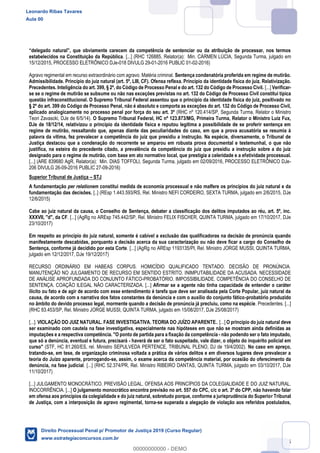 75
estabelecidos na Constituição da República. [...] (RHC 126885, Relator(a): Min. CÁRMEN LÚCIA, Segunda Turma, julgado em
15/12/2015, PROCESSO ELETRÔNICO DJe-018 DIVULG 29-01-2016 PUBLIC 01-02-2016)
Agravo regimental em recurso extraordinário com agravo. Matéria criminal. Sentença condenatória proferida em regime de mutirão.
Admissibilidade. Princípio do juiz natural (art. 5º, LIII, CF). Ofensa reflexa. Princípio da identidade física do juiz. Relativização.
Precedentes. Inteligência do art. 399, § 2º, do Código de Processo Penal e do art. 132 do Código de Processo Civil. [...] Verificar-
se se o regime de mutirão se subsume ou não nas exceções previstas no art. 132 do Código de Processo Civil constitui típica
questão infraconstitucional. O Supremo Tribunal Federal assentou que o princípio da identidade física do juiz, positivado no
§ 2º do art. 399 do Código de Processo Penal, não é absoluto e comporta as exceções do art. 132 do Código de Processo Civil,
aplicado analogicamente no processo penal por força do seu art. 3º (RHC nº 120.414/SP, Segunda Turma, Relator o Ministro
Teori Zavascki, DJe de 6/5/14). O Supremo Tribunal Federal, HC nº 123.873/MG, Primeira Turma, Relator o Ministro Luiz Fux,
DJe de 18/12/14, relativizou o princípio da identidade física e reputou legítima a possibilidade de se proferir sentença em
regime de mutirão, ressaltando que, apenas diante das peculiaridades do caso, em que a prova acusatória se resumia à
palavra da vítima, fez prevalecer a competência do juiz que presidiu a instrução. Na espécie, diversamente, o Tribunal de
Justiça destacou que a condenação do recorrente se amparou em robusta prova documental e testemunhal, o que não
justifica, na esteira do precedente citado, a prevalência da competência do juiz que presidiu a instrução sobre a do juiz
designado para o regime de mutirão, com base em ato normativo local, que prestigia a celeridade e a efetividade processual.
[...] (ARE 839680 AgR, Relator(a): Min. DIAS TOFFOLI, Segunda Turma, julgado em 02/09/2016, PROCESSO ELETRÔNICO DJe-
206 DIVULG 26-09-2016 PUBLIC 27-09-2016)
Superior Tribunal de Justiça STJ
A fundamentação per relationem constitui medida de economia processual e não malfere os princípios do juiz natural e da
fundamentação das decisões. [..] (REsp 1.443.593/RS, Rel. Ministro NEFI CORDEIRO, SEXTA TURMA, julgado em 2/6/2015, DJe
12/6/2015)
Cabe ao juiz natural da causa, o Conselho de Sentença, debater a classificação dos delitos imputados ao réu, art. 5º, inc.
XXXVII, "d", da CF. [...] (AgRg no AREsp 745.442/SP, Rel. Ministro FELIX FISCHER, QUINTA TURMA, julgado em 17/10/2017, DJe
23/10/2017)
Em respeito ao princípio do juiz natural, somente é cabível a exclusão das qualificadoras na decisão de pronúncia quando
manifestamente descabidas, porquanto a decisão acerca da sua caracterização ou não deve ficar a cargo do Conselho de
Sentença, conforme já decidido por esta Corte. [...] (AgRg no AREsp 1193135/PI, Rel. Ministro JORGE MUSSI, QUINTA TURMA,
julgado em 12/12/2017, DJe 19/12/2017)
RECURSO ORDINÁRIO EM HABEAS CORPUS. HOMICÍDIO QUALIFICADO TENTADO. DECISÃO DE PRONÚNCIA.
MANUTENÇÃO NO JULGAMENTO DE RECURSO EM SENTIDO ESTRITO. INIMPUTABILIDADE DA ACUSADA. NECESSIDADE
DE ANÁLISE APROFUNDADA DO CONJUNTO FÁTICO-PROBATÓRIO. IMPOSSIBILIDADE. COMPETÊNCIA DO CONSELHO DE
SENTENÇA. COAÇÃO ILEGAL NÃO CARACTERIZADA. [...] Afirmar se a agente não tinha capacidade de entender o caráter
ilícito ou fato e de agir de acordo com esse entendimento é tarefa que deve ser analisada pela Corte Popular, juiz natural da
causa, de acordo com a narrativa dos fatos constantes da denúncia e com o auxílio do conjunto fático-probatório produzido
no âmbito do devido processo legal, mormente quando a decisão de pronúncia já precluiu, como na espécie. Precedentes. [...]
(RHC 83.453/SP, Rel. Ministro JORGE MUSSI, QUINTA TURMA, julgado em 15/08/2017, DJe 25/08/2017)
[...]. VIOLAÇÃO DO JUIZ NATURAL. FASE INVESTIGATIVA. TEORIA DO JUÍZO APARENTE.. [...] O princípio do juiz natural deve
ser examinado com cautela na fase investigativa, especialmente nas hipóteses em que não se mostram ainda definidas as
imputações e a respectiva competência. "O ponto de partida para a fixação da competência - não podendo ser o fato imputado,
que só a denúncia, eventual e futura, precisará - haverá de ser o fato suspeitado, vale dizer, o objeto do inquérito policial em
curso" (STF, HC 81.260/ES, rel. Ministro SEPULVEDA PERTENCE, TRIBUNAL PLENO, DJ de 19/4/2002). No caso em apreço,
tratando-se, em tese, de organização criminosa voltada a prática de vários delitos e em diversos lugares deve prevalecer a
teoria do Juízo aparente, prorrogando-se, assim, o exame acerca da competência material, por ocasião do oferecimento da
denúncia, na fase judicial. [...] (RHC 52.374/PR, Rel. Ministro RIBEIRO DANTAS, QUINTA TURMA, julgado em 03/10/2017, DJe
11/10/2017)
[...] JULGAMENTO MONOCRÁTICO. PREVISÃO LEGAL. OFENSA AOS PRINCÍPIOS DA COLEGIALIDADE E DO JUIZ NATURAL.
INOCORRÊNCIA. [...] O julgamento monocrático encontra previsão no art. 557 do CPC, c/c o art. 3º do CPP, não havendo falar
em ofensa aos princípios da colegialidade e do juiz natural, sobretudo porque, conforme a jurisprudência do Superior Tribunal
de Justiça, com a interposição de agravo regimental, torna-se superada a alegação de violação aos referidos postulados,
Leonardo Ribas Tavares
Aula 00
Direito Processual Penal p/ Promotor de Justiça 2019 (Curso Regular)
www.estrategiaconcursos.com.br
0
00000000000 - DEMO
 