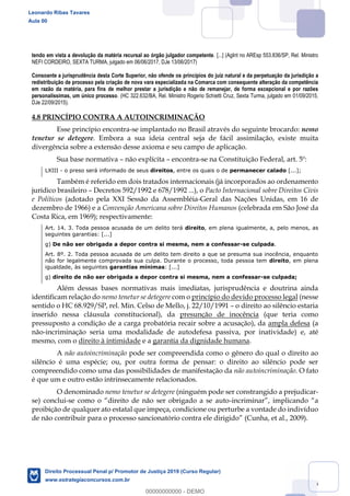 76
tendo em vista a devolução da matéria recursal ao órgão julgador competente. [...] (AgInt no AREsp 553.836/SP, Rel. Ministro
NEFI CORDEIRO, SEXTA TURMA, julgado em 06/06/2017, DJe 13/06/2017)
Consoante a jurisprudência desta Corte Superior, não ofende os princípios do juiz natural e da perpetuação da jurisdição a
redistribuição de processo pela criação de nova vara especializada na Comarca com consequente alteração da competência
em razão da matéria, para fins de melhor prestar a jurisdição e não de remanejar, de forma excepcional e por razões
personalíssimas, um único processo. (HC 322.632/BA, Rel. Ministro Rogerio Schietti Cruz, Sexta Turma, julgado em 01/09/2015,
DJe 22/09/2015).
4.8 PRINCÍPIO CONTRA A AUTOINCRIMINAÇÃO
Esse princípio encontra-se implantado no Brasil através do seguinte brocardo: nemo
tenetur se detegere. Embora a sua ideia central seja de fácil assimilação, existe muita
divergência sobre a extensão desse axioma e seu campo de aplicação.
Sua base normativa não explícita encontra-se na Constituição Federal, art. 5º:
LXIII - o preso será informado de seus direitos, entre os quais o de permanecer calado [...];
Também é referido em dois tratados internacionais (já incorporados ao ordenamento
jurídico brasileiro Decretos 592/1992 e 678/1992 ...), o Pacto Internacional sobre Direitos Civis
e Políticos (adotado pela XXI Sessão da Assembléia-Geral das Nações Unidas, em 16 de
dezembro de 1966) e a Convenção Americana sobre Direitos Humanos (celebrada em São José da
Costa Rica, em 1969); respectivamente:
Art. 14. 3. Toda pessoa acusada de um delito terá direito, em plena igualmente, a, pelo menos, as
seguintes garantias: [...]
g) De não ser obrigada a depor contra si mesma, nem a confessar-se culpada.
Art. 8º. 2. Toda pessoa acusada de um delito tem direito a que se presuma sua inocência, enquanto
não for legalmente comprovada sua culpa. Durante o processo, toda pessoa tem direito, em plena
igualdade, às seguintes garantias mínimas: [...]
g) direito de não ser obrigada a depor contra si mesma, nem a confessar-se culpada;
Além dessas bases normativas mais imediatas, jurisprudência e doutrina ainda
identificam relação do nemo tenetur se detegere com o princípio do devido processo legal (nesse
sentido o HC 68.929/SP, rel. Min. Celso de Mello, j. 22/10/1991 o direito ao silêncio estaria
inserido nessa cláusula constitucional), da presunção de inocência (que teria como
pressuposto a condição de a carga probatória recair sobre a acusação), da ampla defesa (a
não-incriminação seria uma modalidade de autodefesa passiva, por inatividade) e, até
mesmo, com o direito à intimidade e a garantia da dignidade humana.
A não autoincriminação pode ser compreendida como o gênero do qual o direito ao
silêncio é uma espécie; ou, por outra forma de pensar: o direito ao silêncio pode ser
compreendido como uma das possibilidades de manifestação da não autoincriminação. O fato
é que um e outro estão intrinsecamente relacionados.
O denominado nemo tenetur se detegere (ninguém pode ser constrangido a prejudicar-
se) conclui- -
proibição de qualquer ato estatal que impeça, condicione ou perturbe a vontade do indivíduo
(Cunha, et al., 2009).
Leonardo Ribas Tavares
Aula 00
Direito Processual Penal p/ Promotor de Justiça 2019 (Curso Regular)
www.estrategiaconcursos.com.br
0
00000000000 - DEMO
 
