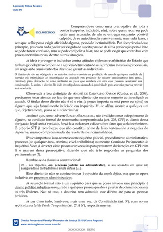 77
Compreende-se como uma prerrogativa de toda a
pessoa (suspeito, indiciado, réu), sobre quem recai ou pode
recair uma acusação, de não se entregar enquanto possível
culpado; de se autodefender passivamente, sem nada fazer, e
sem que se lhe possa exigir atividade alguma, pessoal e incriminatória. Por decorrência desse
princípio, pouco ou nada poder ser exigido do sujeito passivo de uma persecução penal. Não
se pode forçar confissão, não se pode compelir a falar, não se pode exigir que contribua com
provas incriminatórias, dentre outras situações.
A ideia é proteger o indivíduo contra atitudes violentas e arbitrárias do Estado que
tenham por objetivo compeli-lo a agir em detrimento de seus próprios interesses processuais,
em resguardo consistente dos direitos e garantias individuais.
O direito de não ser obrigado a se auto-incriminar consiste na proibição de uso de qualquer medida de
coerção ou intimidação ao investigado ou acusado em processo de caráter sancionatório (em geral,
criminal) para obtenção de uma confissão ou para que colabore em atos que possam ocasionar sua
condenação. É, assim, o direito de todo investigado ou acusado à passividade, pois este não precisa provar
sua inocência.
Observada a boa definição de ANDRÉ DE CARVALHO RAMOS (Cunha, et al., 2009),
precisamos estar atentos ao fato de que esse direito não socorre somente ao investigado ou
acusado. O titular desse direito não é só o réu (e pouco importa se está preso ou solto) ou
alguém que seja formalmente indiciado em inquérito. Muito além, socorre a qualquer um
que, objetivamente, possa se autoincriminar.
Assim é que, como adverte RENATO BRASILEIRO, não é válido tomar o depoimento de
alguém, na condição formal de testemunha compromissada (art. 203, CPP) e, diante dessa
obrigação legal com a verdade, forçá-la a esclarecer e dizer sobre fatos que a ela incriminem.
O próprio STF já reconheceu que não constitui crime de falso testemunho a negativa do
depoente, mesmo compromissado, de revelar fatos incriminatórios.
Pouco importa se isso aconteceu em inquérito policial, procedimento administrativo,
processo (de qualquer área, criminal, cível, trabalhista) ou mesmo Comissão Parlamentar de
Inquérito. Você já deve ter visto pessoas convocadas para prestarem declarações em CPI irem
lá e usarem dessa prerrogativa, dizendo que não irão responder as perguntas dos
parlamentares (?).
Lembre-se da cláusula constitucional:
LV - aos litigantes, em processo judicial ou administrativo, e aos acusados em geral são
assegurados o contraditório e ampla defesa [...].
Esse direito de não se autoincriminar é corolário da ampla defesa, esta que se opera
inclusive em processos administrativos.
A acusação formal não é um requisito para que se possa invocar esse princípio; é
direito público subjetivo assegurado a qualquer pessoa que deva prestar depoimento perante
os três Poderes. Não só isso, a doutrina tem admitido esse direito até para as pessoas
jurídicas.
A par disso tudo, lembre-se, mais uma vez, da Constituição (art. 5º), com norma
replicada na Lei de Prisão Temporária (art. 2º, § 6º), respectivamente:
Leonardo Ribas Tavares
Aula 00
Direito Processual Penal p/ Promotor de Justiça 2019 (Curso Regular)
www.estrategiaconcursos.com.br
0
00000000000 - DEMO
 