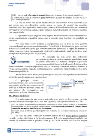 78
LXIII - o preso será informado de seus direitos, entre os quais o de permanecer calado [...];
§ 6° Efetuada a prisão, a autoridade policial informará o preso dos direitos previstos no art. 5°
da Constituição Federal.
Ou seja: os presos têm de ser informados dos seus direitos. Não é por outra razão
constitucionais. Não é por outro motivo que o próprio STF invalidou aquilo que chamou de
interrogatório sub-reptício: o realizado pelos policiais, clandestinamente, em conversa informal
com o custodiado.
O argumento de que ninguém pode alegar o desconhecimento da lei cede em face da
norma constitucional específica, sendo que a omissão pode implicar em nulidade da
confissão.
Por outro lado, o STF também já compreendeu que se trata de uma garantia
processual penal que tem como destinatário o Poder Público, de tal maneira que a eventual
assunção de culpa por aquele que concede entrevista espontânea a órgão de imprensa é
válida como prova
exemplos de aplicação prática do princípio).
Na condição de juiz, antes das audiências,
procuramos verificar se existem matérias jornalísticas sobre
os crimes analisados. As matérias, imagens e gravações
acabam por constituir importante elemento de informação e
de esclarecimento dos fatos (seja de um lado ou de outro). Não raro o suspeito de então (e
réu de agora) assume a culpa. Se isso for consciente e voluntário, nada impede que faça parte
do contexto probatório.
Arrematando: é um direito, uma prerrogativa da qual o titular pode voluntariamente
abrir mão quando, para quem e como quiser.
O princípio contra a
autoincriminação tem desdobramentos
ou garantias que lhe são componentes. É
como se o princípio referido viesse em
socorrem ao acusado. Vamos a elas.
4.8.1 Direito ao silêncio
É o mais conhecido dos componentes do nemo tenetur se detegere, com previsão
expressa no ordenamento jurídico, tanto na CF (como já citado) como também no CPP:
Art. 186. Depois de devidamente qualificado e cientificado do inteiro teor da acusação, o acusado será
informado pelo juiz, antes de iniciar o interrogatório, do seu direito de permanecer calado e de não
responder perguntas que lhe forem formuladas.
Parágrafo único. O silêncio, que não importará em confissão, não poderá ser interpretado em prejuízo
da defesa.
Na visão de DAVID TEIXEIRA DE AZEVEDO, trata- direito público subjetivo,
exercido em face do Estado e dentro do processo. [...] pode, eventualmente, colidir com
valores de interesse social e público, como, p. ex., o da verdade real; todavia sempre
silêncio
não praticar
comportamento
incriminador
não produzir
prova invasiva
Leonardo Ribas Tavares
Aula 00
Direito Processual Penal p/ Promotor de Justiça 2019 (Curso Regular)
www.estrategiaconcursos.com.br
0
00000000000 - DEMO
 