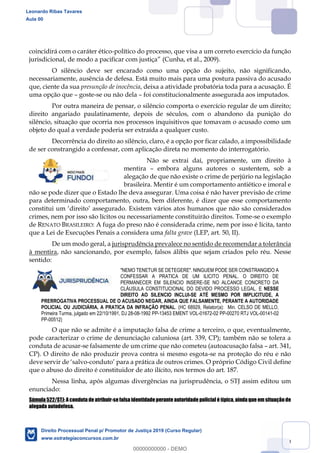 79
coincidirá com o caráter ético-político do processo, que visa a um correto exercício da função
(Cunha, et al., 2009).
O silêncio deve ser encarado como uma opção do sujeito, não significando,
necessariamente, ausência de defesa. Está muito mais para uma postura passiva do acusado
que, ciente da sua presunção de inocência, deixa a atividade probatória toda para a acusação. É
uma opção que goste-se ou não dela foi constitucionalmente assegurada aos imputados.
Por outra maneira de pensar, o silêncio comporta o exercício regular de um direito;
direito angariado paulatinamente, depois de séculos, com o abandono da punição do
silêncio, situação que ocorria nos processos inquisitivos que tomavam o acusado como um
objeto do qual a verdade poderia ser extraída a qualquer custo.
Decorrência do direito ao silêncio, claro, é a opção por ficar calado, a impossibilidade
de ser constrangido a confessar, com aplicação direta no momento do interrogatório.
Não se extrai daí, propriamente, um direito à
mentira embora alguns autores o sustentem, sob a
alegação de que não existe o crime de perjúrio na legislação
brasileira. Mentir é um comportamento antiético e imoral e
não se pode dizer que o Estado lhe deva assegurar. Uma coisa é não haver previsão de crime
para determinado comportamento, outra, bem diferente, é dizer que esse comportamento
constitui um direito assegurado. Existem vários atos humanos que não são considerados
crimes, nem por isso são lícitos ou necessariamente constituirão direitos. Tome-se o exemplo
de RENATO BRASILEIRO: A fuga do preso não é considerada crime, nem por isso é lícita, tanto
que a Lei de Execuções Penais a considera uma falta grave (LEP, art. 50, II).
De um modo geral, a jurisprudência prevalece no sentido de recomendar a tolerância
à mentira, não sancionando, por exemplo, falsos álibis que sejam criados pelo réu. Nesse
sentido:
"NEMO TENETUR SE DETEGERE". NINGUEM PODE SER CONSTRANGIDO A
CONFESSAR A PRATICA DE UM ILICITO PENAL. O DIREITO DE
PERMANECER EM SILENCIO INSERE-SE NO ALCANCE CONCRETO DA
CLÁUSULA CONSTITUCIONAL DO DEVIDO PROCESSO LEGAL. E NESSE
DIREITO AO SILENCIO INCLUI-SE ATÉ MESMO POR IMPLICITUDE, A
PRERROGATIVA PROCESSUAL DE O ACUSADO NEGAR, AINDA QUE FALSAMENTE, PERANTE A AUTORIDADE
POLICIAL OU JUDICIÁRIA, A PRATICA DA INFRAÇÃO PENAL. (HC 68929, Relator(a): Min. CELSO DE MELLO,
Primeira Turma, julgado em 22/10/1991, DJ 28-08-1992 PP-13453 EMENT VOL-01672-02 PP-00270 RTJ VOL-00141-02
PP-00512)
O que não se admite é a imputação falsa de crime a terceiro, o que, eventualmente,
pode caracterizar o crime de denunciação caluniosa (art. 339, CP); também não se tolera a
conduta de acusar-se falsamente de um crime que não cometeu (autoacusação falsa art. 341,
CP). O direito de não produzir prova contra si mesmo esgota-se na proteção do réu e não
- Civil define
que o abuso do direito é constituidor de ato ilícito, nos termos do art. 187.
Nessa linha, após algumas divergências na jurisprudência, o STJ assim editou um
enunciado:
Súmula 522/STJ: A conduta de atribuir-se falsa identidade perante autoridade policial é típica, ainda que em situação de
alegada autodefesa.
Leonardo Ribas Tavares
Aula 00
Direito Processual Penal p/ Promotor de Justiça 2019 (Curso Regular)
www.estrategiaconcursos.com.br
0
00000000000 - DEMO
 