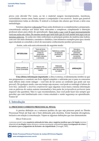 8
prova com dúvida! Por vezes, ao ler o material surgem incompreensões, incertezas,
curiosidades; nesses casos, basta acessar o computador e nos escrever. Assim que possível
responderemos todas as dúvidas. É notável a evolução dos alunos que levam a sério essa
metodologia.
Teremos algumas videoaulas! Essas aulas destinam-se a complementar a preparação,
concentrando esforços nos temas mais relevantes e complexos, completando a interação
professor-aluno para efeito de aprendizado. Nem tudo o que você lê aqui necessariamente
verá nas aulas em vídeo. Do mesmo modo que nem tudo que lá você assiste terá aqui com as
mesmas palavras. As aulas em vídeo enfrentam os principais pontos da matéria (não todos),
com um viés mais dinâmico, casuístico e dialético, com inúmeros exemplos para que a teoria
aqui estudada se consolide a nível do necessário conhecimento jurídico-processual.
Assim, cada aula será estruturada do seguinte modo:
Uma última informação importante: a obra é extensa, evidentemente; lembre-se que
nos propusemos a construir um livro digital completo e suficiente por si para os concursos
mais difíceis (não existe milagre você tem de ter acesso ao conteúdo que pode cair nas
provas!). De qualquer modo, caso seu tempo seja escasso, você pode se restringir à leitura do
texto base, a doutrina complementar (que algumas vezes trará a mesma informação
com as palavras de outros autores renomados) e boa parte da jurisprudência pertinente (sem
esquecer das questões). Não é o que recomendamos, mas você pode fazer isso sempre que
perceber que está familiarizado com o tema estudado e sentir segurança no aprendizado.
Vamos lá!
1. Introdução
1.1 PROCESSO E DIREITO PROCESSUAL PENAL
A precisa definição ou a natureza jurídica do que seja processo penal ou Direito
Processual Penal até hoje não é bem delineada pela doutrina. Existe bastante divergência,
inclusive em relação à conceituação. Vejam-se algumas definições que isso demonstram:
HÉLIO TORNAGHI:
o processo penal é uma sequência ordenada de fatos, atos e negócios jurídicos que a lei impõe (normas
imperativas) ou dispõe (regras técnicas e normas puramente ordenatórias) para a averiguação do crime e
da autoria e para o julgamento da ilicitude e da culpabilidade (Tornaghi, 1997).
METODOLOGIA
Teoria de forma
objetiva e direta com
síntese do
pensamento
doutrinário relevante
e dominante
Referência e análise
da legislação
pertinente ao
assunto
Súmulas e
jurisprudências
pertinentes
comentadas, além
da doutrina
complementar
Muitas questões de
provas comentadas
Resumo dos
principais tópicos da
matéria
Videoaulas
complementares
sobre vários pontos
da matéria
APROVAÇÃO!
Leonardo Ribas Tavares
Aula 00
Direito Processual Penal p/ Promotor de Justiça 2019 (Curso Regular)
www.estrategiaconcursos.com.br
0
00000000000 - DEMO
 