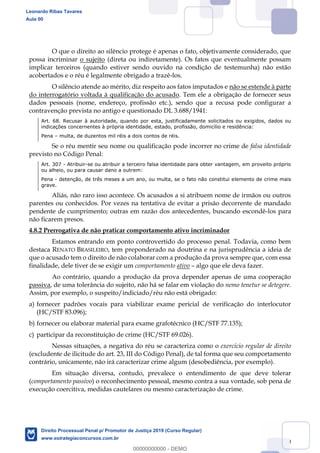 80
O que o direito ao silêncio protege é apenas o fato, objetivamente considerado, que
possa incriminar o sujeito (direta ou indiretamente). Os fatos que eventualmente possam
implicar terceiros (quando estiver sendo ouvido na condição de testemunha) não estão
acobertados e o réu é legalmente obrigado a trazê-los.
O silêncio atende ao mérito, diz respeito aos fatos imputados e não se estende à parte
do interrogatório voltada à qualificação do acusado. Tem ele a obrigação de fornecer seus
dados pessoais (nome, endereço, profissão etc.), sendo que a recusa pode configurar a
contravenção prevista no antigo e questionado DL 3.688/1941:
Art. 68. Recusar à autoridade, quando por esta, justificadamente solicitados ou exigidos, dados ou
indicações concernentes à própria identidade, estado, profissão, domicílio e residência:
Pena multa, de duzentos mil réis a dois contos de réis.
Se o réu mentir seu nome ou qualificação pode incorrer no crime de falsa identidade
previsto no Código Penal:
Art. 307 - Atribuir-se ou atribuir a terceiro falsa identidade para obter vantagem, em proveito próprio
ou alheio, ou para causar dano a outrem:
Pena - detenção, de três meses a um ano, ou multa, se o fato não constitui elemento de crime mais
grave.
Aliás, não raro isso acontece. Os acusados a si atribuem nome de irmãos ou outros
parentes ou conhecidos. Por vezes na tentativa de evitar a prisão decorrente de mandado
pendente de cumprimento; outras em razão dos antecedentes, buscando escondê-los para
não ficarem presos.
4.8.2 Prerrogativa de não praticar comportamento ativo incriminador
Estamos entrando em ponto controvertido do processo penal. Todavia, como bem
destaca RENATO BRASILEIRO, tem preponderado na doutrina e na jurisprudência a ideia de
que o acusado tem o direito de não colaborar com a produção da prova sempre que, com essa
finalidade, dele tiver de se exigir um comportamento ativo algo que ele deva fazer.
Ao contrário, quando a produção da prova depender apenas de uma cooperação
passiva, de uma tolerância do sujeito, não há se falar em violação do nemo tenetur se detegere.
Assim, por exemplo, o suspeito/indiciado/réu não está obrigado:
a) fornecer padrões vocais para viabilizar exame pericial de verificação do interlocutor
(HC/STF 83.096);
b) fornecer ou elaborar material para exame grafotécnico (HC/STF 77.135);
c) participar da reconstituição de crime (HC/STF 69.026).
Nessas situações, a negativa do réu se caracteriza como o exercício regular de direito
(excludente de ilicitude do art. 23, III do Código Penal), de tal forma que seu comportamento
contrário, unicamente, não irá caracterizar crime algum (desobediência, por exemplo).
Em situação diversa, contudo, prevalece o entendimento de que deve tolerar
(comportamento passivo) o reconhecimento pessoal, mesmo contra a sua vontade, sob pena de
execução coercitiva, medidas cautelares ou mesmo caracterização de crime.
Leonardo Ribas Tavares
Aula 00
Direito Processual Penal p/ Promotor de Justiça 2019 (Curso Regular)
www.estrategiaconcursos.com.br
0
00000000000 - DEMO
 