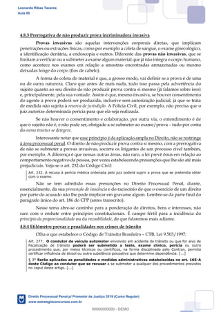 81
4.8.3 Prerrogativa de não produzir prova incriminadora invasiva
Provas invasivas são aquelas intervenções corporais diretas, que implicam
penetrações ou extrações físicas, como por exemplo a coleta de sangue, o exame ginecológico,
a identificação dentária, a endoscopia e outros. Diferente das provas não invasivas, que se
limitam a verificar ou a submeter a exame algum material que já não integra o corpo humano,
como acontece nos exames em relação a amostras encontradas armazenadas ou mesmo
deixadas longe do corpo (fios de cabelo).
A forma de coleta do material é que, a grosso modo, vai definir se a prova é de uma
ou de outra natureza. Claro que antes de mais nada, tudo isso passa pela advertência do
sujeito quanto ao seu direito de não produzir prova contra si mesmo (já falamos sobre isso)
e, principalmente, pela sua vontade. Assim é que, mesmo invasiva, se houver consentimento
do agente a prova poderá ser produzida, inclusive sem autorização judicial, já que se trata
de medida não sujeita à reserva de jurisdição. A Polícia Civil, por exemplo, não precisa que o
juiz autorize determinada perícia para que ela seja realizada.
Se não houver o consentimento e colaboração, por outra via, o entendimento é de
que o sujeito não é, e não pode ser, obrigado a se submeter ao exame/prova tudo por conta
do nemo tenetur se detegere.
Interessante notar que esse princípio é de aplicação ampla no Direito, não se restringe
à área processual penal. O direito de não produzir prova contra si mesmo, com a prerrogativa
de não se submeter a provas invasivas, socorre os litigantes de um processo cível também,
por exemplo. A diferença é que nessas outras áreas, não raro, a lei prevê ônus em relação ao
comportamento negativo da pessoa, por vezes estabelecendo presunções que lhe são até mais
prejudiciais. Veja-se o art. 232 do Código Civil:
Art. 232. A recusa à perícia médica ordenada pelo juiz poderá suprir a prova que se pretendia obter
com o exame.
Não se tem admitido essas presunções no Direito Processual Penal, diante,
essencialmente, da sua presunção de inocência e do raciocínio de que o exercício de um direito
por parte do acusado não lhe pode implicar em gravame algum. Lembre-se da parte final do
parágrafo único do art. 186 do CPP (antes transcrito).
Nesse tema abre-se caminho para a ponderação de direitos, bens e interesses, não
raro com o embate entre princípios constitucionais. É campo fértil para a incidência do
princípio da proporcionalidade ou da razoabilidade, de que falaremos mais adiante.
4.8.4 Etilômetro provas e penalidades nos crimes de trânsito
Olha o que estabelece o Código de Trânsito Brasileiro CTB, Lei 9.503/1997:
Art. 277. O condutor de veículo automotor envolvido em acidente de trânsito ou que for alvo de
fiscalização de trânsito poderá ser submetido a teste, exame clínico, perícia ou outro
procedimento que, por meios técnicos ou científicos, na forma disciplinada pelo Contran, permita
certificar influência de álcool ou outra substância psicoativa que determine dependência. [...]
§ 3º Serão aplicadas as penalidades e medidas administrativas estabelecidas no art. 165-A
deste Código ao condutor que se recusar a se submeter a qualquer dos procedimentos previstos
no caput deste artigo. [...]
Leonardo Ribas Tavares
Aula 00
Direito Processual Penal p/ Promotor de Justiça 2019 (Curso Regular)
www.estrategiaconcursos.com.br
0
00000000000 - DEMO
 