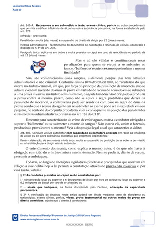 82
Art. 165-A. Recusar-se a ser submetido a teste, exame clínico, perícia ou outro procedimento
que permita certificar influência de álcool ou outra substância psicoativa, na forma estabelecida pelo
art. 277:
Infração - gravíssima;
Penalidade - multa (dez vezes) e suspensão do direito de dirigir por 12 (doze) meses;
Medida administrativa - recolhimento do documento de habilitação e retenção do veículo, observado o
disposto no § 4º do art. 270.
Parágrafo único. Aplica-se em dobro a multa prevista no caput em caso de reincidência no período de
até 12 (doze) meses
Mas e aí, são válidas e constitucionais essas
penalizações para quem se recusa a se submeter ao
f
finalidade?
Sim, são constitucionais essas sanções, justamente porque elas têm natureza
administrativa e não criminal. Conforme ensina RENATO BRASILEIRO
ocorre no âmbito criminal, em que, por força do princípio da presunção de inocência, não se
admite eventual inversão do ônus da prova em virtude de recusa do acusado em se submeter
a uma prova invasiva, no âmbito administrativo, o agente também não é obrigado a produzir
a prova contra si mesmo, porém, como não se aplica a regra probatória que deriva da
presunção de inocência, a controvérsia pode ser resolvida com base na regra do ônus da
prova, sendo que a recusa do agente em se submeter ao exame pode ser interpretada em seu
prejuízo, no contexto do conjunto probatório, com a consequente imposição das penalidades
e das medidas administrativas previstas no art. 165 do CT
E mesmo para caracterização do crime de embriaguez, estaria o condutor obrigado a
eter a exame de sangue? Não estaria ele, assim o fazendo,
produzindo prova contra si mesmo? Veja a disposição legal atual que caracteriza o delito:
Art. 306. Conduzir veículo automotor com capacidade psicomotora alterada em razão da influência
de álcool ou de outra substância psicoativa que determine dependência:
Penas - detenção, de seis meses a três anos, multa e suspensão ou proibição de se obter a permissão
ou a habilitação para dirigir veículo automotor.
O entendimento dominante, como explica o mesmo autor, é de que não haveria
obrigação em razão do princípio contra a autoincriminação. Nem se poderia, diante da recusa,
presumir a embriaguez.
Todavia, ao largo de alterações legislativas precárias e precipitadas que ocorrem em
relação a esse delito, hoje a lei permite a constatação através de provas não invasivas e, por
essa razão, válidas:
§ 1º As condutas previstas no caput serão constatadas por:
I - concentração igual ou superior a 6 decigramas de álcool por litro de sangue ou igual ou superior a
0,3 miligrama de álcool por litro de ar alveolar; ou
II - sinais que indiquem, na forma disciplinada pelo Contran, alteração da capacidade
psicomotora.
§ 2º A verificação do disposto neste artigo poderá ser obtida mediante teste de alcoolemia ou
toxicológico, exame clínico, perícia, vídeo, prova testemunhal ou outros meios de prova em
direito admitidos, observado o direito à contraprova.
Leonardo Ribas Tavares
Aula 00
Direito Processual Penal p/ Promotor de Justiça 2019 (Curso Regular)
www.estrategiaconcursos.com.br
0
00000000000 - DEMO
 