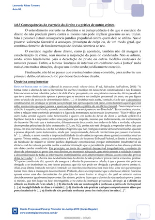 83
4.8.5 Consequências do exercício do direito e a prática de outros crimes
O entendimento corrente na doutrina e na jurisprudência é de que o exercício do
direito de não produzir prova contra si mesmo não pode implicar gravame ao seu titular.
Não é possível extrair consequência jurídica prejudicial contra quem dele se utiliza. Não é
possível valoração favorável à acusação, presunção de culpa ou, de um modo geral, que
constitua elemento de fundamentação de decisão contrária ao réu.
O exercício regular desse direito, como já apontado, também não dá margem à
caracterização de crime, nem mesmo à majoração da pena do condenado. Não se admite,
ainda, como fundamento para a decretação de prisão ou outras medidas cautelares de
mais é, em muitas situações, do que um direito sendo juridicamente exercido.
Finalmente, não há se pensar que eventual outro crime cometido, para acobertar um
primeiro delito, estaria excluído por decorrência desse direito.
Doutrina complementar
RENATO BRASILEIRO DE LIMA (Manual de processo penal: volume único,
forma como o direito de não se incriminar foi escrito e inserido em nosso texto constitucional e nos Tratados
Internacionais acima referidos padece de deficiência, porquanto, em um primeiro momento, dá impressão de
que teve como destinatário apenas a pessoa que se encontra na condição processual de preso, ou que figura
como acusado da prática de determinado delito. [...] A doutrina mais aceita, contudo, é a de que o dispositivo
constitucional em destaque se presta para proteger não apenas quem está preso, como também aquele que está
solto, assim como qualquer pessoa a quem seja imputada a prática de um ilícito criminal. Pouco importa se o
cidadão é suspeito, indiciado, acusado ou condenado, e se está preso ou em liberdade
Não é válido, por
outro lado, arrolar alguém como testemunha e querer, em razão do dever de dizer a verdade aplicável à
hipótese, forçá-la a responder sobre uma pergunta que importe, mesmo que indiretamente, em incriminação
do depoente. De certo que a testemunha, diferentemente do acusado, tem o dever de falar a verdade, sob pena
de responder pelo crime de falso testemunho (CP, art. 342), porém não está obrigada a responder sobre fato que
possa, em tese, incriminá-la. Daí ter decidido o Supremo que não configura o crime de falso testemunho, quando
a pessoa, depondo como testemunha, ainda que compromissada, deixa de revelar fatos que possam incriminá-
l
Nessa esteira, como já se manifestou a 1ª Turma do Supremo Tribunal Federal, o direito à informação
da faculdade de manter-se silente ganhou dignidade constitucional, porque instrumento insubstituível da
eficácia real da vetusta garantia contra a autoincriminação que a persistência planetária dos abusos policiais
não deixa perder atualidade. Em princípio, ao invés de constituir desprezível irregularidade, a omissão do
dever de informação ao preso dos seus direitos, no momento adequado, gera efetivamente a nulidade e impõe
a desconsideração de todas as informações incriminatórias dele anteriormente obtidas, assim como das provas
delas derivadas
que o constituinte diz, quando ele assegura o direito de permanecer calado, é que a pessoa não pode ser
obrigada a se incriminar ou, em outras palavras, que ela não pode ser obrigada a produzir prova contra si.
Aliás, essa última forma de revelar o conteúdo do preceito constitucional soa mais feliz, uma vez que consegue
tornar mais clara a mensagem do constituinte. Portanto, deve se compreender que o direito ao silêncio funciona
apenas como uma das decorrências do princípio do nemo tenetur se detegere, do qual se extraem outros
desdobramentos igualmente importantes. Em síntese, pode-se dizer que o direito de não produzir prova contra
si mesmo, que tem lugar na fase investigatória e no curso da instrução processual, abrange: a) o direito ao
silêncio ou direito de ficar calado [...]; b) direito de não ser constrangido a confessar a prática de ilícito penal
[...]; c) inexigibilidade de dizer a verdade [...]; d) direito de não praticar qualquer comportamento ativo que
possa incriminá-lo [...]; e) direito de não produzir nenhuma prova incriminadora invasiva [
Leonardo Ribas Tavares
Aula 00
Direito Processual Penal p/ Promotor de Justiça 2019 (Curso Regular)
www.estrategiaconcursos.com.br
0
00000000000 - DEMO
 